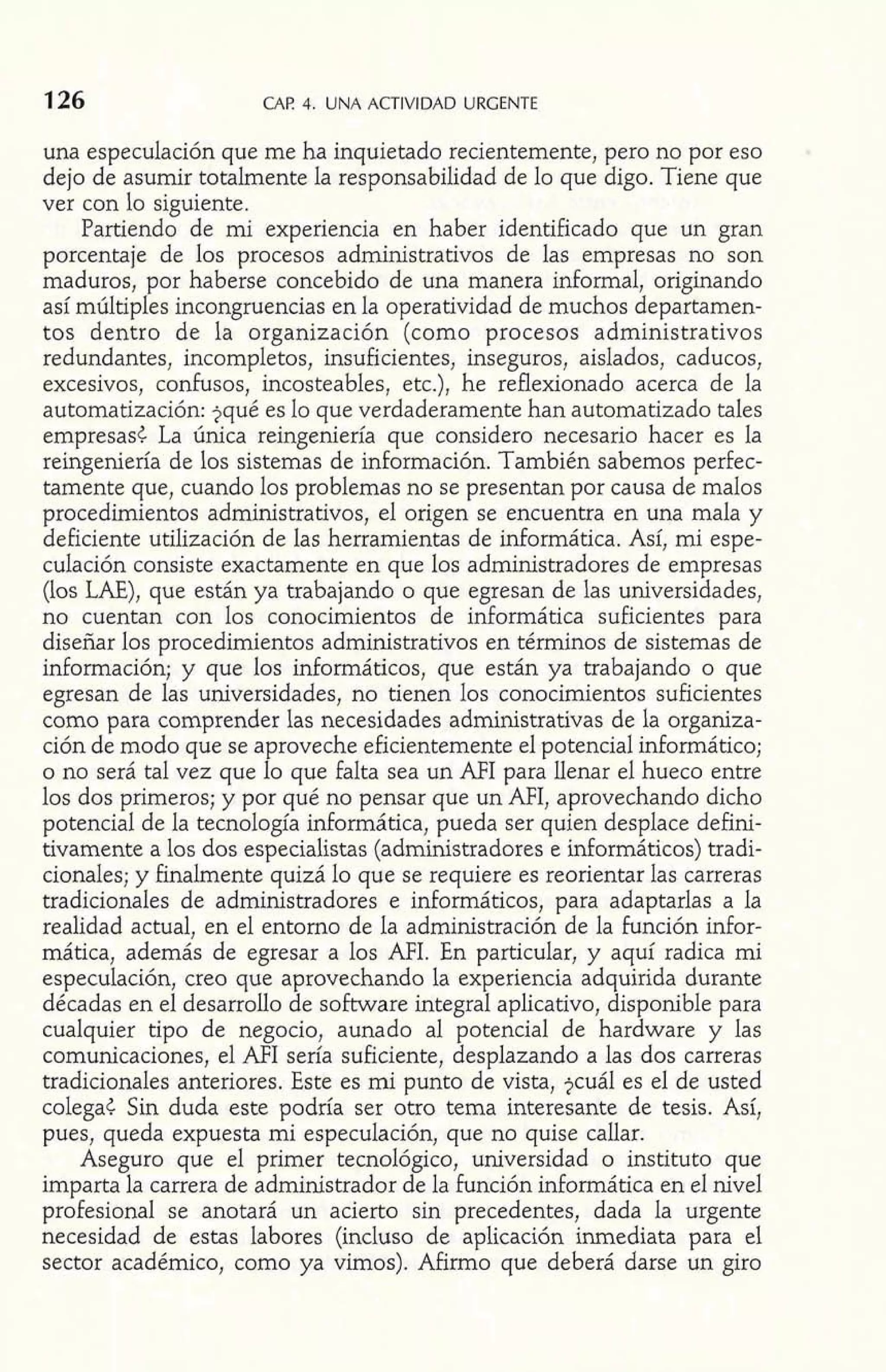 126 CAF! 4. UNA ACTIVIDAD URGENTE 
una especulación que me ha inquietado recientemente, pero no por eso : 
dejo de asumir totalmente la responsabilidad de lo que digo. Tiene que 
ver con lo siguiente. 
Partiendo de mi experiencia en haber identificado que un gran 
porcentaje de los procesos administrativos de las empresas no son 
maduros, por haberse concebido de una manera informal, originando 
así múltiples incongruencias en la operatividad de muchos departamen-tos 
dentro de la organización (como procesos administrativos 
redundantes, incompletos, insuficientes, inseguros, aislados, caducos, 
excesivos, confusos, incosteables, etc.), he reflexionado acerca de la 
automatización: jqué es lo que verdaderamente han automatizado tales 
empresas¿ La única reingeniería que considero necesario hacer es la 
reingeniería de los sistemas de información. También sabemos perfec-tamente 
que, cuando los problemas no se presentan por causa de malos 
procedimientos administrativos, el origen se encuentra en una mala y 
deficiente utilización de las herramientas de informática. Así, mi espe-culación 
consiste exactamente en que los administradores de empresas 
(los LAE), que están ya trabajando o que egresan de las universidades, 
no cuentan con los conocimientos de informática suficientes para 
diseñar los procedimientos administrativos en términos de sistemas de 
información; y que los informáticos, que están ya trabajando o que 
egresan de las universidades, no tienen los conocimientos suficientes 
como para comprender las necesidades administrativas de la organiza-ción 
de modo que se aproveche eficientemente el potencial informático; 
o no será tal vez que lo que falta sea un AFI para llenar el hueco entre 
los dos primeros; y por qué no pensar que un AFI, aprovechando dicho 
potencial de la tecnología informática, pueda ser quien desplace defini-tivamente 
a los dos especialistas (administradores e idormáticos) tradi-cionales; 
y finalmente quizá lo que se requiere es reorientar las carreras 
tradicionales de administradores e informáticos, para adaptarlas a la 
realidad actual, en el entorno de la administración de la función infor-mática, 
además de egresar a los AFI. En particular, y aquí radica mi 
especulación, creo que aprovechando la experiencia adquirida durante 
décadas en el desarrollo de software integral aplicativo, disponible para 
cualquier tipo de negocio, aunado al potencial de hardware y las 
comunicaciones, el AFI sería suficiente, desplazando a las dos carreras 
tradicionales anteriores. Este es mi punto de vista, $cuál es el de usted 
colega< Sin duda este podría ser otro tema interesante de tesis. Así, 
pues, queda expuesta mi especulación, que no quise callar. 
Aseguro que el primer tecnológico, universidad o insti w5 u o que 
imparta la carrera de administrador de la función informática en el nivel 
profesional se anotará un acierto sin precedentes, dada la urgente 
necesidad de estas labores (incluso de aplicación inmediata para el 
sector académico, como ya vimos). Afirmo que deberá darse un giro 
 