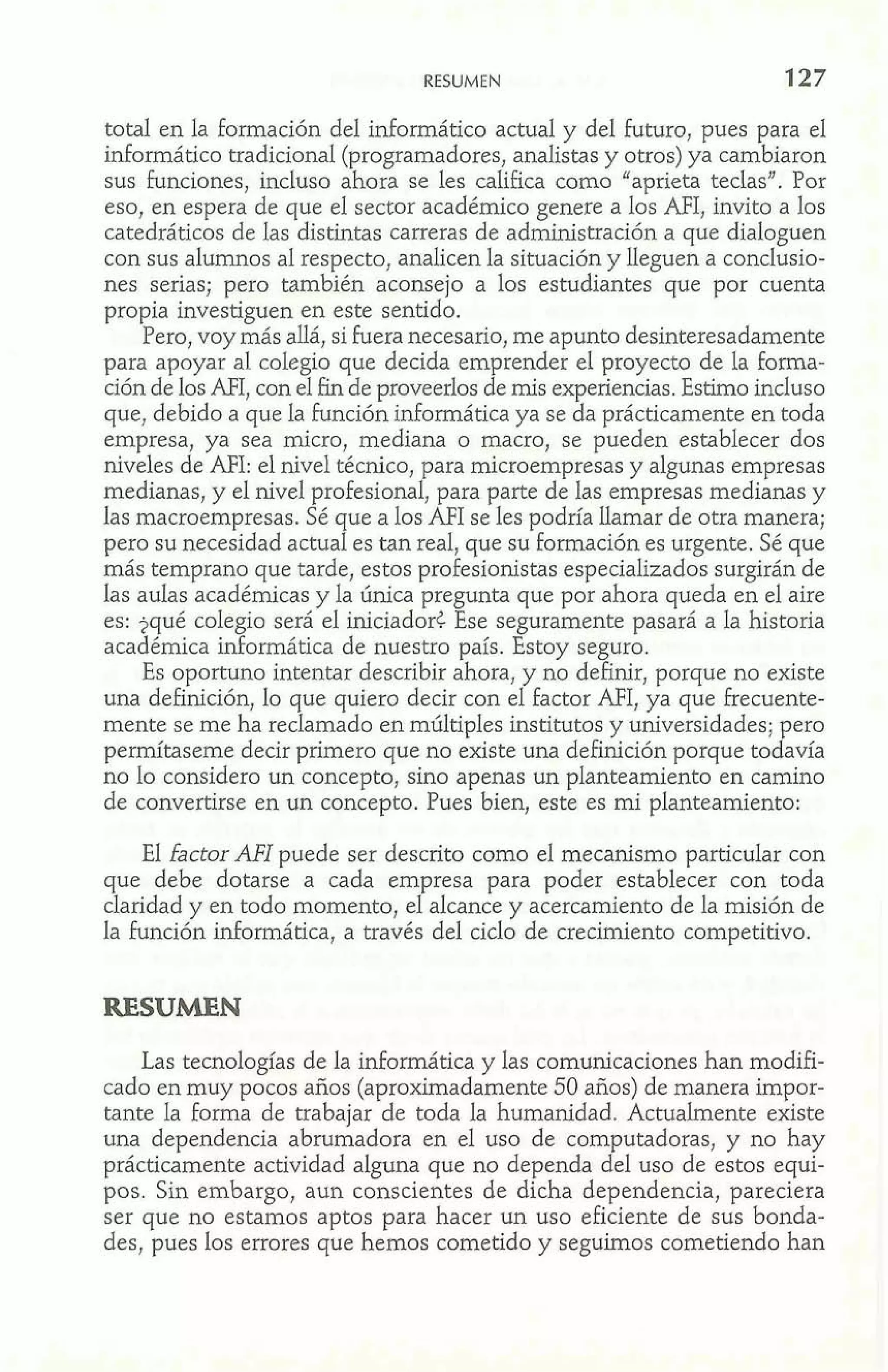 RESUMEN 
total en la formación del informático actual y del futuro, pues para el 
informático tradicional (programadores, analistas y otros) ya cambiaron 
sus funciones, incluso ahora se les califica como "aprieta teclas". Por 
eso, en espera de que el sector académico genere a los AFI, invito a los 
catedráticos de las distintas carreras de administración a que dialoguen 
con sus alumnos al respecto, analicen la situación y lleguen a conclusio-nes 
serias; pero también aconsejo a los estudiantes que por cuenta 
propia investiguen en este sentido. 
Pero, voy más allá, si Fuera necesario, me apunto desinteresadamente 
para apoyar al colegio que decida emprender e1 proyecto de la forma-ción 
de los MI, con el fin de proveerlos de mis experiencias. Estimo incluso 
que, debido a que la función informática ya se da prácticamente en toda 
empresa, ya sea micro, mediana o macro, se pueden establecer dos 
niveles de AFI: el nivel técnico, para microempresas y algunas empresas 
medianas, y el nivel profesional, para parte de las empresas medianas y 
las macroempresas. Sé que a los AFI se les podría llamar de otra manera; 
pero su necesidad actual es tan real, que su formación es urgente. Sé que 
más temprano que tarde, estos profesionistas especializados surgirán de 
las aulas académicas y la única pregunta que por ahora queda en el aire 
es: ?qué colegio será el iniciadorz Ese seguramente pasará a la historia 
académica informática de nuestro país. Estoy seguro. 
Es oportuno intentar describir ahora, y no definir, porque no existe 
una definición, lo que quiero decir con el factor AFI, ya que frecuente-mente 
se me ha reclamado en múltiples institutos y universidades; pero 
permítaseme decir primero que no existe una definición porque todavía 
no lo considero un concepto, sino apenas un planteamiento en camino 
de convertirse en un concepto. Pues bien, este es mi planteamiento: 
El factor AFI puede ser descrito como el mecanismo particular con 
que debe dotarse a cada empresa para poder establecer con toda 
claridad y en todo momento, el alcance y acercamiento de la misión de 
la función informática, a través del ciclo de crecimiento competitivo. 
RESUMEN 
Las tecnologías de la informática y las comunicaciones han modifi-cado 
en muy pocos años (aproximadamente 50 años) de manera impor-tante 
la forma de trabajar de toda la humanidad. Actualmente existe 
una dependencia abrumadora en el uso de computadoras, y no hay 
prácticamente actividad alguna que no dependa del uso de estos equi-pos. 
Sin embargo, aun conscientes de dicha dependencia, pareciera 
ser que no estamos aptos para hacer un uso eficiente de sus bonda-des, 
pues los errores que hemos cometido y seguimos cometiendo han 
 