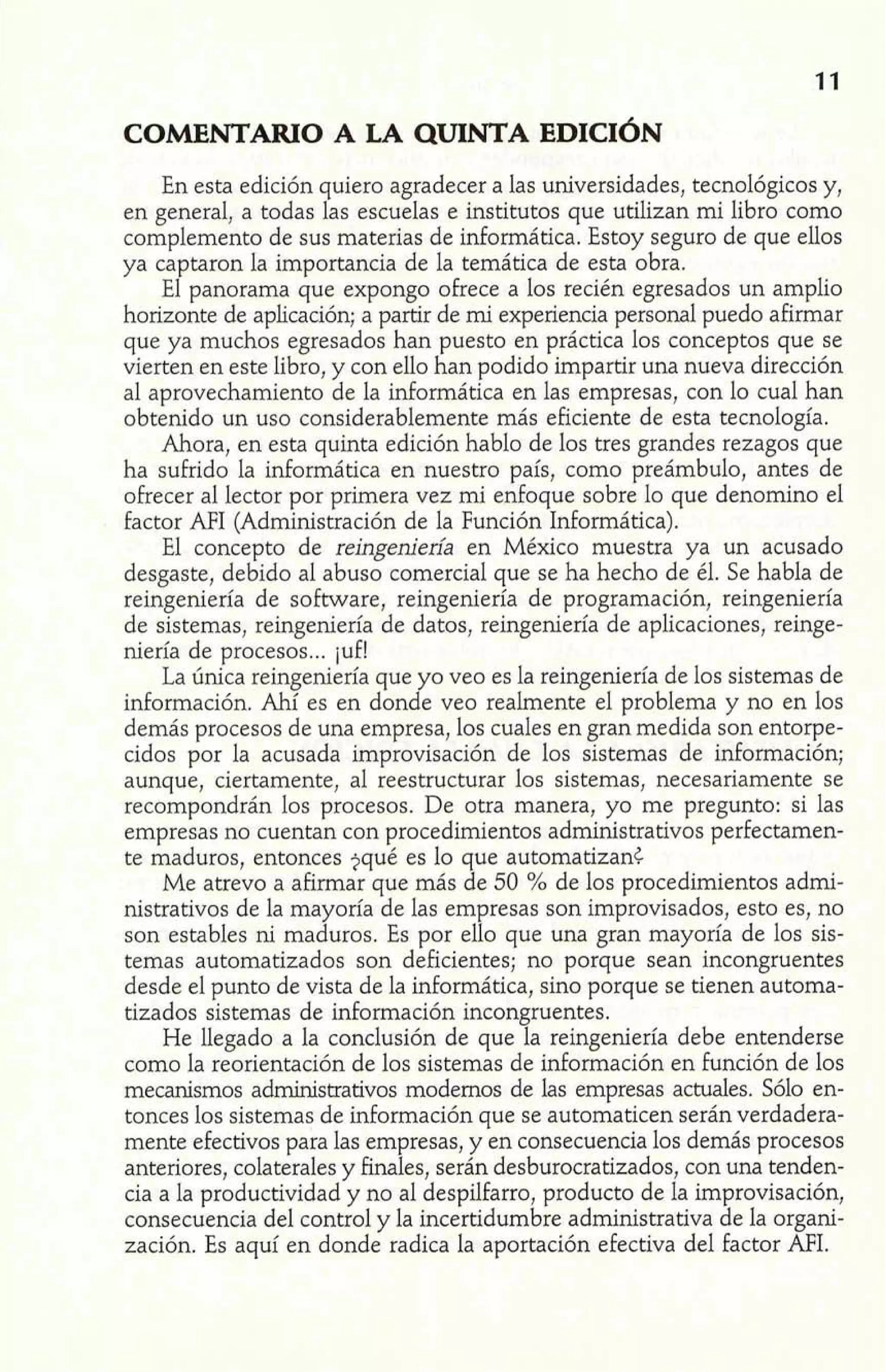 En esta edición quiero agradecer a las universidades, tecnológicos y, 
en general, a todas las escuelas e institutos que utilizan mi libro como 
complemento de sus materias de informática. Estoy seguro de que ellos 
ya captaron la importancia de la temática de esta obra. 
El panorama que expongo ofrece a los recién egresados un amplio 
horizonte de aplicación; a partir de mi experiencia personal puedo afirmar 
que ya muchos egresados han puesto en práctica los conceptos que se 
vierten en este libro, y con ello han podido impartir una nueva dirección 
al aprovechamiento de la informática en las empresas, con lo cual han 
obtenido un uso considerablemente más eficiente de esta tecnología. 
Ahora, en esta quinta edición hablo de los tres grandes rezagos que 
ha suhido la informática en nuestro país, como preámbulo, antes de 
ofrecer al lector por primera vez mi enfoque sobre lo que denomino el 
factor NI (Administración de la Función Informática). 
El concepto de reingeniería en México muestra ya un acusado 
desgaste, debido al abuso comercial que se ha hecho de él. Se habla de 
reingeniería de software, reingeniería de programación, reingeniería 
de sistemas, reingeniería de datos, reingeniería de aplicaciones, reinge-niería 
de procesos ... juf! 
La única reingeniería que yo veo es la reingeniería de los sistemas de 
información. Ahí es en donde veo realmente el problema y no en los 
demás procesos de una empresa, los cuales en gran medida son entorpe-cidos 
por la acusada improvisación de los sistemas de información; 
aunque, ciertamente, al reestructurar los sistemas, necesariamente se 
recompondrán los procesos. De otra manera, yo me pregunto: si las 
empresas no cuentan con procedimientos administrativos perfectamen-te 
maduros, entonces $qué es lo que automatizan¿ 
Me atrevo a afirmar que más de 50 % de los procedimientos admi-nistrativos 
de la mayoría de las empresas son improvisados, esto es, no 
son estables ni maduros. Es por ello que una gran mayoría de los sis-temas 
automatizados son deficientes; no porque sean incongruentes 
desde el punto de vista de la informática, sino porque se tienen automa-tizados 
sistemas de información incongruentes. 
He llegado a la conclusión de que la reingeniería debe entenderse 
como la reorientación de los sistemas de información en función de los 
mecanismos administrativos modernos de las empresas actuales. Sólo en-tonces 
los sistemas de información que se automaticen serán verdadera-mente 
efectivos para las empresas, y en consecuencia los demás procesos 
anteriores, colaterales y finales, serán desburocratizados, con una tenden-cia 
a la productividad y no al despilfarro, producto de la improvisación, 
consecuencia del control y la incertidumbre administrativa de la organi-zación. 
Es aquí en donde radica la aportación efectiva del factor AFI. 
 
