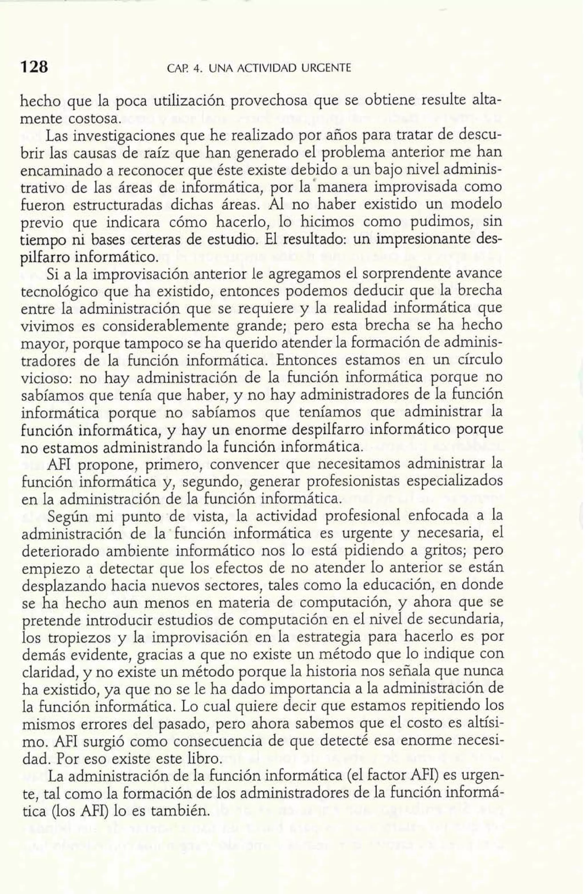 128 CAP 4. UNA ACTIVIDAD URGENTE 
hecho que la poca utilización provechosa que se obtiene resulte alta-mente 
costosa. 
Las investigaciones que he realizado por años para tratar de descu-brir 
las causas de raíz que han generado el problema anterior me han 
encaminado a reconocer que éste existe debido a un bajo nivel adminis-trativo 
de las áreas de informática, por la'manera improvisada como 
fueron estructuradas dichas áreas. Al no haber existido un modelo 
previo que indicara cómo hacerlo, lo hicimos como pudimos, sin 
tiempo ni bases certeras de estudio. El resuitado: un impresionante des-pilfarro 
informático. 
Si a la improvisación anterior le agregamos el sorprendente avance 
tecnológico que ha existido, entonces podemos deducir que la brecha 
entre la administración que se requiere y la realidad informática que 
vivimos es considerablemente grande; pero esta brecha se ha hecho 
mayor, porque tampoco se ha querido atender la formación de adminis-tradores 
de la función informática. Entonces estamos en un círculo 
vicioso: no hay administración de la función informática porque no 
sabíamos que tenía que haber, y no hay administradores de la función 
informática porque no sabíamos que teníamos que administrar la 
función informática, y hay un enorme despilfarro informático porque 
no estamos administrando la función informática. 
AFI propone, primero, convencer que necesitamos administrar la 
función informática y, segundo, generar profesionistas especializados 
en la administración de la función informática. 
Según mi punto de vista, la actividad profesional enfocada a la 
administración de la'función informática es urgente y necesaria, el 
deteriorado ambiente infomático nos lo está pidiendo a gritos; pero 
empiezo a detectar que los efectos de no atender lo anterior se están 
desplazando hacia nuevos sectores, tales como la educación, en donde 
se ha hecho aun menos en materia de computación, y ahora que se 
pretende introducir estudios de computación en el nivel de secundaria, 
los tropiezos y la improvisación en la estrategia para hacerlo es por 
demás evidente, gracias a que no existe un método que lo indique con 
claridad, y no existe un método porque la historia nos señala que nunca 
ha existido, ya que no se le ha dado importancia a la administración de 
la función informática. Lo cual quiere decir que estamos repitiendo los 
mismos errores del pasado, pero ahora sabemos que el costo es altísi-mo. 
AFI surgió como consecuencia de que detecté esa enorme necesi-dad. 
Por eso existe este libro. 
La administración de la función informática (el factor AFI) es urgen-te, 
tal como la formación de los administradores de la función informá-tica 
(los AFI) lo es también. 
 