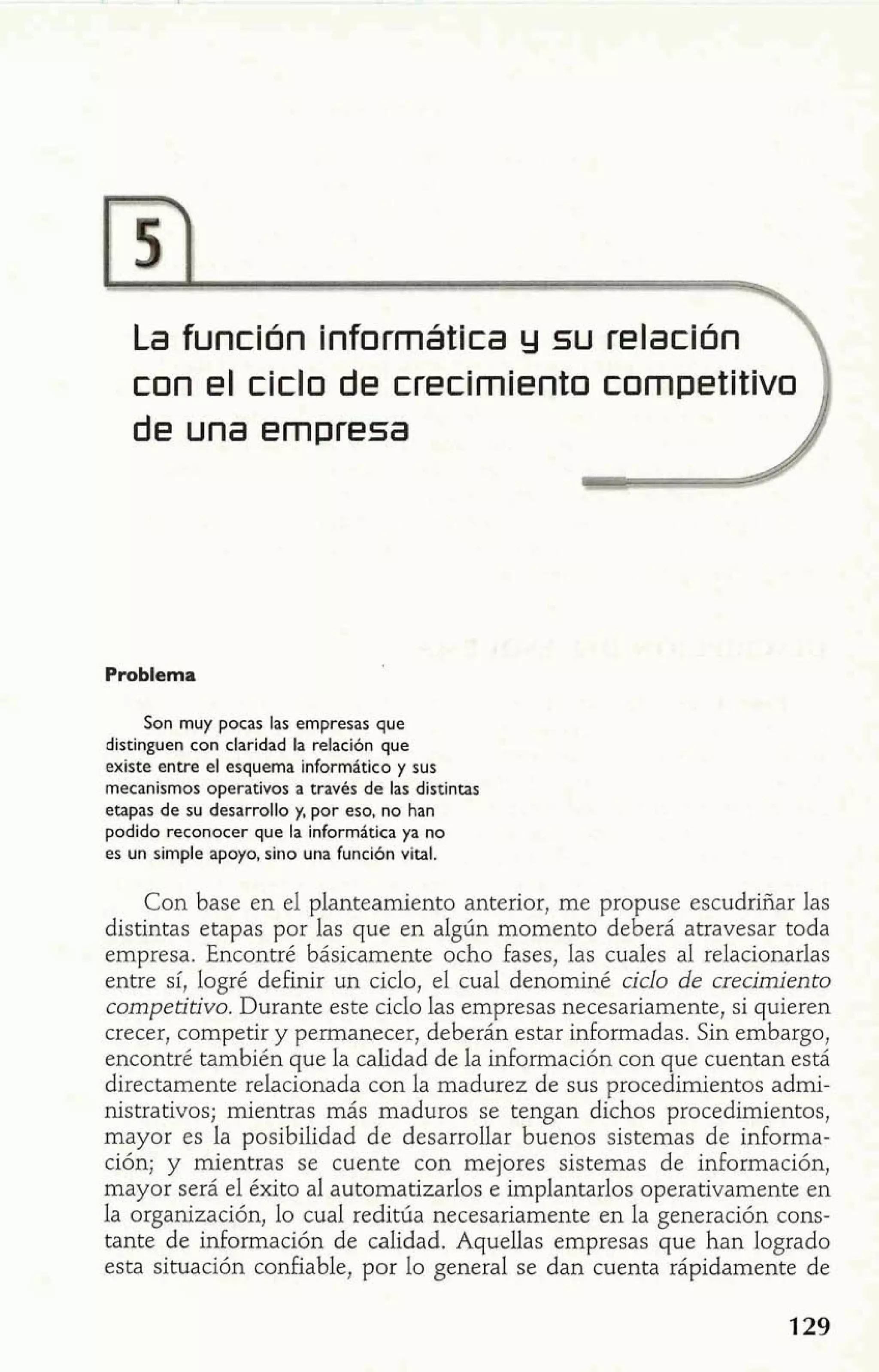 La función informática y slu relación 
con el ciclo de crecimiento competitivo 
de una empresa 
Problema 
Son muy pocas las empresas que 
distinguen con claridad la relaci6n que 
existe entre el esquema inforrnático y sus 
mecanismos operativos a través de las distintas 
etapas de su desarrollo y, por eso, no han 
podido reconocer que la informática ya no 
es un simple apoyo, sino una función vital. 
Con base en el planteamiento anterior, me propuse escudriñar las 
distintas etapas por las que en algún momento deberá atravesar toda 
empresa. Encontré básicamente ocho fases, las cuales al relacionarlas 
entre sí, logré definir un ciclo, el cual denominé ciclo de crecimiento 
competitivo. Durante este ciclo las empresas necesariamente, si quieren 
crecer, competir y permanecer, deberán estar informadas. Sin embargo, 
encontré también que la calidad de la información con que cuentan está 
directamente relacionada con la madurez de sus procedimientos admi-nistrativos; 
mientras más maduros se tengan dichos procedimientos, 
mayor es la posibilidad de desarrollar buenos sistemas de informa-ción; 
y mientras se cuente con mejores sistemas de información, 
mayor será el éxito al automatizarlos e implantarlos operativamente en 
la organización, lo cual reditúa necesariamente en la generación cons-tante 
de información de calidad. AqueUas empresas que han logrado 
esta situación confiable, por lo general se dan cuenta rápidamente de 
 