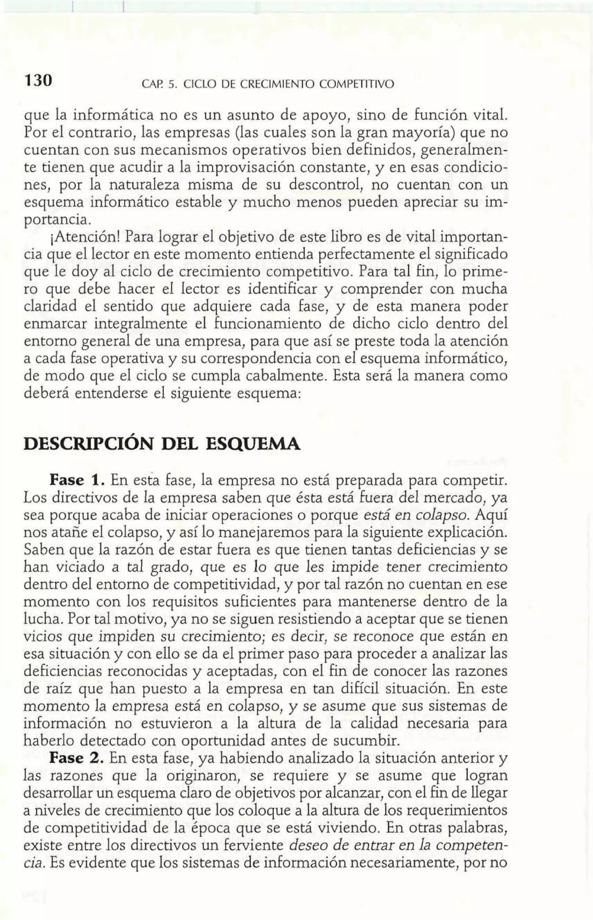 CAE 5. CICLO DE CRECIMIENTO COMPETITIVO 
que la informática no es un asunto de apoyo, sino de función vital. 
Por el contrario, las empresas (las cuales son la gran mayoría) que no 
cuentan con sus mecanismos operativos bien definidos, generalmen-te 
tienen que acudir a la improvisación constante, y en esas condicio-nes, 
por la naturaleza misma de su descontrol, no cuentan con un 
esquema informático estable y mucho menos pueden apreciar su im-portancia. 
¡Atención! Para lograr el objetivo de este libro es de vital importan-cia 
que el lector en este momento entienda perfectamente el significado 
que le doy al ciclo de crecimiento competitivo. Para tal fin, lo prime-ro 
que debe hacer el lector es identificar y comprender con mucha 
claridad el sentido que adquiere cada fase, y de esta manera poder 
enmarcar integralmente el funcionamiento de dicho ciclo dentro del 
entorno general de una empresa, para que así se preste toda la atención 
a cada fase operativa y su correspondencia con el esquema informático, 
de modo que el ciclo se cumpla cabalmente. Esta será la manera como 
deberá entenderse el siguiente esquema: 
DESCRIPCIÓN DEL ESQUEMA 
Fase 1. En esta fase, la empresa no está preparada para competir. 
Los directivos de la empresa saben que ésta está fuera del mercado, ya 
sea porque acaba de iniciar operaciones o porque está en colapso. Aquí 
nos atañe el colapso, y así lo manejaremos para la siguiente explicación. 
Saben que la razón de estar fuera es que tienen tantas deficiencias y se 
han viciado a tal grado, que es lo que les impide tener crecimiento 
dentro del entorno de competitividad, y por tal razón no cuentan en ese 
momento con los requisitos suficientes para mantenerse dentro de la 
lucha. Por tal motivo, ya no se siguen resistiendo a aceptar que se tienen 
vicios que impiden su crecimiento; es decir, se reconoce que están en 
esa situación y con ello se da el primer paso para proceder a analizar las 
deficiencias reconocidas y aceptadas, con el fin de conocer las razones 
de raíz que han puesto a la empresa en tan difícil situación. En este 
momento la empresa está en colapso, y se asume que sus sistemas de 
información no estuvieron a la altura de la calidad necesaria para 
haberlo detectado con oportunidad antes de sucumbir. 
Fase 2. En esta fase, ya habiendo analizado la situación anterior y 
las razones que la originaron, se requiere y se asume que logran 
desarrollar un esquema claro de objetivos por alcanzar, con el fin de llegar 
a niveles de crecimiento que los coloque a la altura de los requerimientos 
de competitividad de la época que se está viviendo. En otras palabras, 
existe entre los directivos un ferviente deseo de entrar en la competen-cia. 
Es evidente que los sistemas de información necesariamente, por no 
 