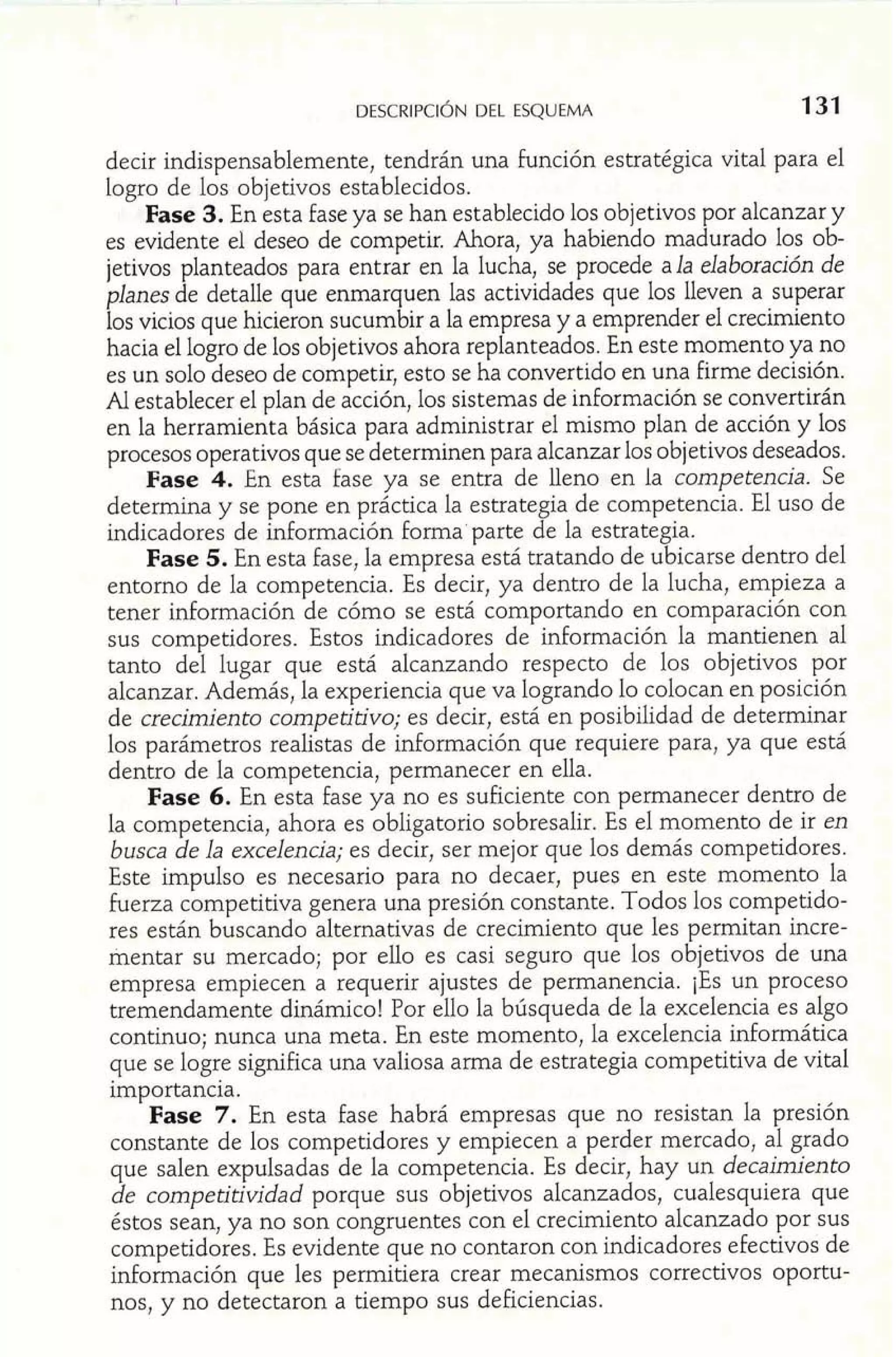 DESCRIPCIÓDNE L ESQUEMA 
decir indispensablemente, tendrán una función estratégica vital para el 
logro de los objetivos establecidos. 
Fase 3. En esta fase ya se han establecido los objetivos por alcanzar y 
es evidente el deseo de competir. Ahora, ya habiendo madurado los ob-jetivos 
planteados para entrar en la lucha, se procede ala elaboración de 
planes de detalle que enmarquen las actividades que los lleven a superar 
los vicios que hicieron sucumbir a la empresa y a emprender el crecimiento 
hacia el logro de los objetivos ahora replanteados. En este momento ya no 
es un solo deseo de competir, esto se ha convertido en una firme decisión. 
Al establecer el plan de acción, los sistemas de información se convertirán 
en la herramienta básica para administrar el mismo plan de acción y los 
procesos operativos que se determinen para alcanzar los objetivos deseados. 
Fase 4. En esta fase ya se entra de lleno en la competencia. Se 
determina y se pone en práctica la estrategia de competencia. El uso de 
indicadores de información forma parte de la estrategia. 
Fase 5. En esta fase, la empresa está tratando de ubicarse dentro del 
entorno de la competencia. Es decir, ya dentro de la lucha, empieza a 
tener información de cómo se está comportando en comparación con 
sus competidores. Estos indicadores de información la mantienen al 
tanto del lugar que está alcanzando respecto de los objetivos por 
alcanzar. Además, la experiencia que va logrando lo colocan en posición 
de crecimiento competitivo; es decir, está en posibilidad de determinar 
los parámetros realistas de inforrnación que requiere para, ya que está 
dentro de la competencia, permanecer en ella. 
Fase 6. En esta fase ya no es suficiente con permanecer dentro de 
la competencia, ahora es obligatorio sobresalir. Es el momento de ir en 
busca de la excelencia; es decir, ser mejor que los demás competidores. 
Este impulso es necesario para no decaer, pues en este momento la 
fuerza competitiva genera una presión constante. Todos los competido-res 
están buscando alternativas de crecimiento que les permitan incre-mentar 
su mercado; por ello es casi seguro que los objetivos de una 
empresa empiecen a requerir ajustes de permanencia. ¡Es un proceso 
tremendamente dinámico! Por ello la búsqueda de la excelencia es algo 
continuo; nunca una meta. En este momento, la excelencia informática 
que se logre significa una valiosa arma de estrategia competitiva de vital 
importancia. 
Fase 7. En esta fase habrá empresas que no resistan la presión 
constante de los competidores y empiecen a perder mercado, al grado 
que salen expulsadas de la competencia. Es decir, hay un decaimiento 
de competitividad porque sus objetivos alcanzados, cualesquiera que 
éstos sean, ya no son congruentes con el crecimiento alcanzado por sus 
competidores. Es evidente que no contaron con indicadores efectivos de 
información que les permitiera crear mecanismos correctivos oportu-nos, 
y no detectaron a tiempo sus deficiencias. 
 