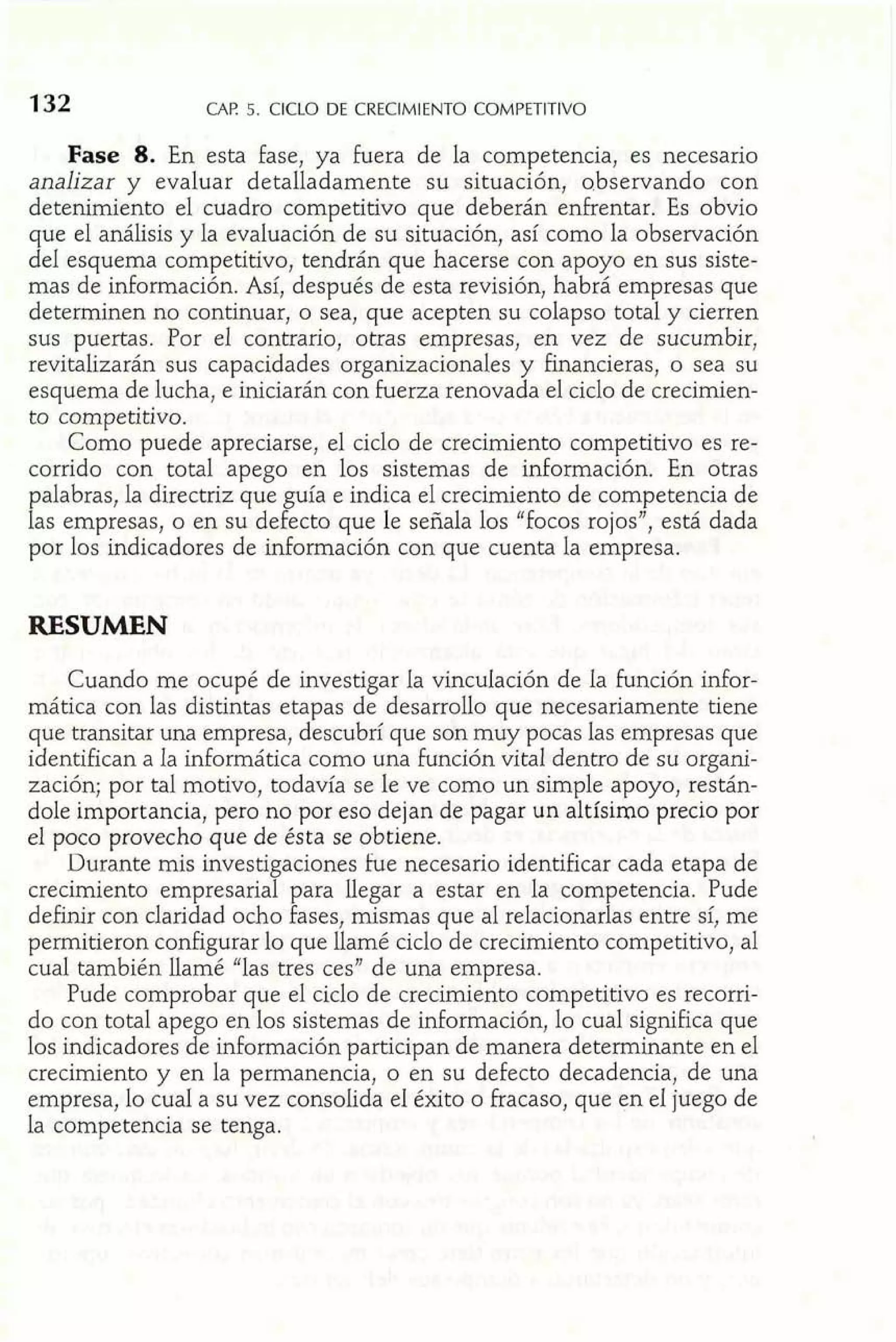CAF! 5. CICLO DE CRECIMIENTO COMPETITIVO 
Fase 8. En esta fase, ya fuera de la competencia, es necesario 
analizar y evaluar detalladamente su situación, abservando con 
detenimiento el cuadro competitivo que deberán enfrentar. Es obvio 
que el análisis y la evaluación de su situación, así como la observación 
del esquema competitivo, tendrán que hacerse con apoyo en sus siste-mas 
de información. Así, después de esta revisión, habrá empresas que 
determinen no continuar, o sea, que acepten su colapso total y cierren 
sus puertas. Por el contrario, otras empresas, en vez de sucumbir, 
revitalizarán sus capacidades organizacionales y financieras, o sea su 
esquema de lucha, e iniciarán con fuerza renovada el ciclo de crecimien-to 
competitivo. 
Como puede apreciarse, el ciclo de crecimiento competitivo es re-corrido 
con total apego en los sistemas de información. En otras 
palabras, la directriz que guía e indica el crecimiento de competencia de 
las empresas, o en su defecto que le señala los "focos rojos", está dada 
por los indicadores de información con que cuenta la empresa. 
RESUMEN 
Cuando me ocupé de investigar la vinculación de la función infor-mática 
con las distintas etapas de desarrollo que necesariamente tiene 
que transitar una empresa, descubrí que son muy pocas las empresas que 
identifican a la informática como una función vital dentro de su organi-zación; 
por tal motivo, todavía se ¡e ve como un simple apoyo, restán-dole 
importancia, pero no por eso dejan de pagar un altísimo precio por 
el poco provecho que de ésta se obtiene. 
Durante mis investigaciones fue necesario identificar cada etapa de 
crecimiento empresarial para llegar a estar en la competencia. Pude 
definir con claridad ocho fases, mismas que al relacionarlas entre sí, me 
permitieron configurar lo que Ilamé ciclo de crecimiento competitivo, a1 
cual también Ilamé "las tres ces" de una empresa. 
Pude comprobar que el ciclo de crecimiento competitivo es recorri-do 
con total apego en los sistemas de información, lo cual significa que 
los indicadores de información participan de manera determinante en el 
crecimiento y en la permanencia, o en su defecto decadencia, de una 
empresa, lo cual a su vez consolida e1 éxito o fracaso, que en el juego de 
la competencia se tenga. 
 