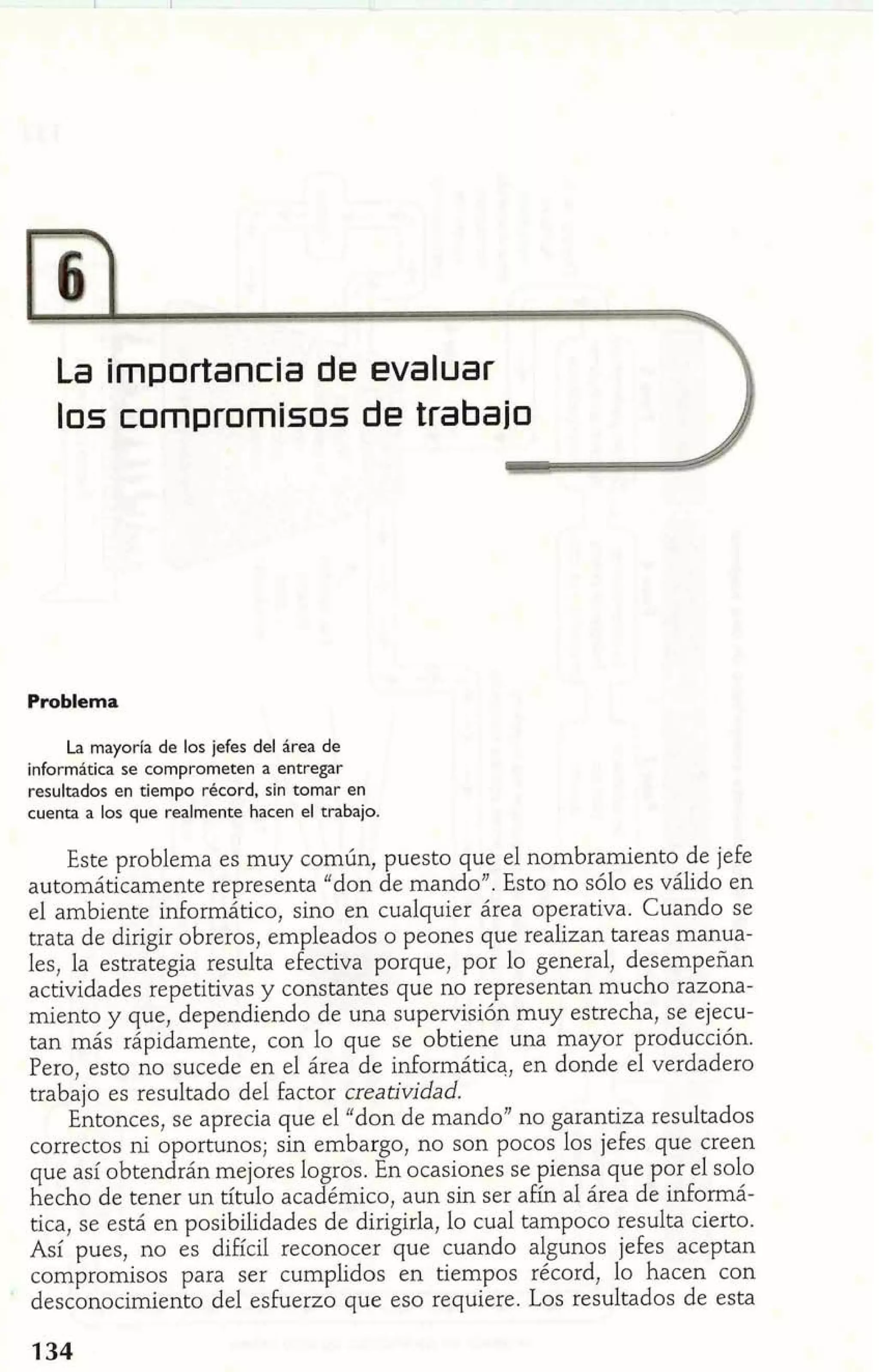 La Importancia de evaluar 
Problema 
La mayoria de los jefes del área de 
informática se comprometen a entregar 
resultados en tiempo rbcord, sin tomar en 
cuenta a los que realmente hacen el trabajo. 
Este problema es muy común, puesto que el nombramiento de jefe 
automáticamente representa "don de mando". Esto no sólo es válido en 
el ambiente inforrnático, sino en cualquier área operativa. Cuando se 
trata de dirigir obreros, empleados o peones que realizan tareas manua-les, 
la estrategia resulta efectiva porque, por lo general, desempeñan 
actividades repetitivas y constantes que no representan mucho razona-miento 
y que, dependiendo de una supervisión muy estrecha, se ejecu-tan 
más rápidamente, con lo que se obtiene una mayor producción. 
Pero, esto no sucede en el área de informática, en donde el verdadero 
trabajo es resultado del factor creatividad. 
Entonces, se aprecia que el "don de mando" no garantiza resultados 
correctos ni oportunos; sin embargo, no son pocos los jefes que creen 
que así obtendrán mejores logros. En ocasiones se piensa que por el solo 
hecho de tener un titulo académico, aun sin ser a£ín al área de informá-tica, 
se está en posibilidades de dirigirla, lo cual tampoco resulta cierto. 
Así pues, no es difícil reconocer que cuando algunos jefes aceptan 
compromisos para ser cumplidos en tiempos récord, lo hacen con 
desconocimiento del esfuerzo que eso requiere. Los resultados de esta 
 