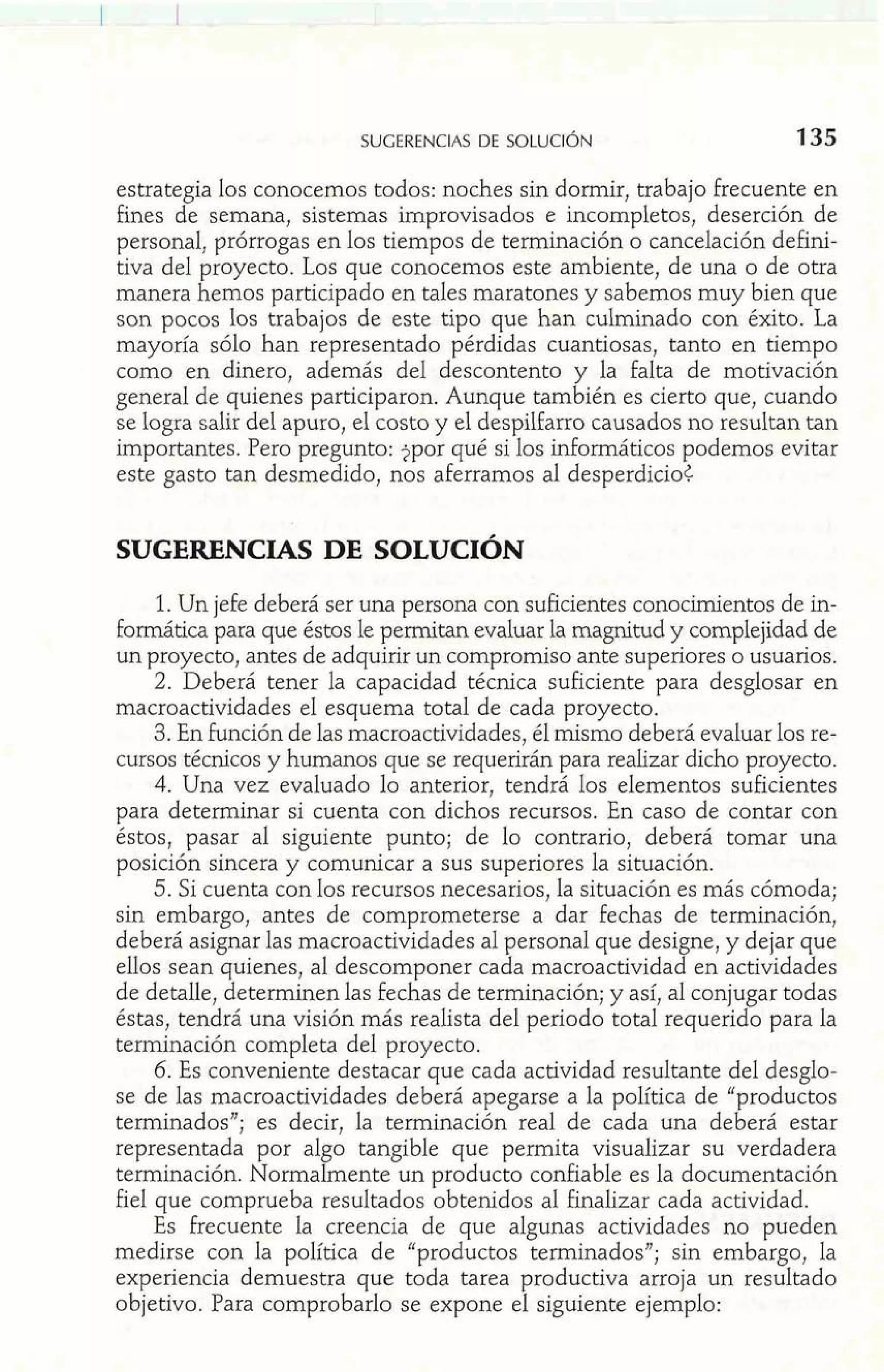 estrategia los conocemos todos: noches sin dormir, trabajo frecuente en 
fines de semana, sistemas improvisados e incompletos, deserción de 
personal, prórrogas en los tiempos de terminación o cancelación defini-tiva 
del proyecto. Los que conocemos este ambiente, de una o de otra 
manera hemos participado en tales maratones y sabemos muy bien que 
son pocos los trabajos de este tipo que han culminado con éxito. La 
mayoría sólo han representado pérdidas cuantiosas, tanto en tiempo 
como en dinero, además del descontento y la falta de motivación 
general de quienes participaron. Aunque también es cierto que, cuando 
se logra salir del apuro, el costo y el despilfarro causados no resultan tan 
importantes. Pero pregunto: $por qué si los informáticos podemos evitar 
este gasto tan desmedido, nos aferramos al desperdicio< 
SUGERENCIAS DE SOLUCIÓN 
1. Un jefe deberá ser una persona con suficientes conocimientos de in-formática 
para que éstos le permitan evaluar la magnitud y complejidad de 
un proyecto, antes de adquirir un compromiso ante superiores o usuarios. 
2. Deberá tener la capacidad técnica suficiente para desglosar en 
macroactividades el esquema total de cada proyecto. 
3. En función de las macroactividades, él mismo deberá evaluar los re-cursos 
técnicos y humanos que se requerirán para realizar dicho proyecto. 
4. Una vez evaluado lo anterior, tendrá los elementos suficientes 
para determinar si cuenta con dichos recursos. En caso de contar con 
éstos, pasar al siguiente punto; de lo contrario, deberá tomar una 
posición sincera y comunicar a sus superiores la situación. 
5. Si cuenta con los recursos necesarios, la situación es más cómoda; 
sin embargo, antes de comprometerse a dar fechas de terminación, 
deberá asignar las macroactividades al personal que designe, y dejar que 
ellos sean quienes, al descomponer cada macroactividad en actividades 
de detalle, determinen las fechas de terminación; y así, al conjugar todas 
éstas, tendrá una visión más realista del periodo total requerido para la 
terminación completa del proyecto. 
6. Es conveniente destacar que cada actividad resultante del desglo-se 
de las macroactividades deberá apegarse a la política de "productos 
terminados"; es decir, la terminación real de cada una deberá estar 
representada por algo tangible que permita visualizar su verdadera 
terminación. Normalmente un producto confiable es la documentación 
fiel que comprueba resultados obtenidos al finalizar cada actividad. 
Es frecuente la creencia de que algunas actividades no pueden 
medirse con la política de "productos terminados"; sin embargo, la 
experiencia demuestra que toda tarea productiva arroja un resultado 
objetivo. Para comprobarlo se expone el siguiente ejemplo: 
 
