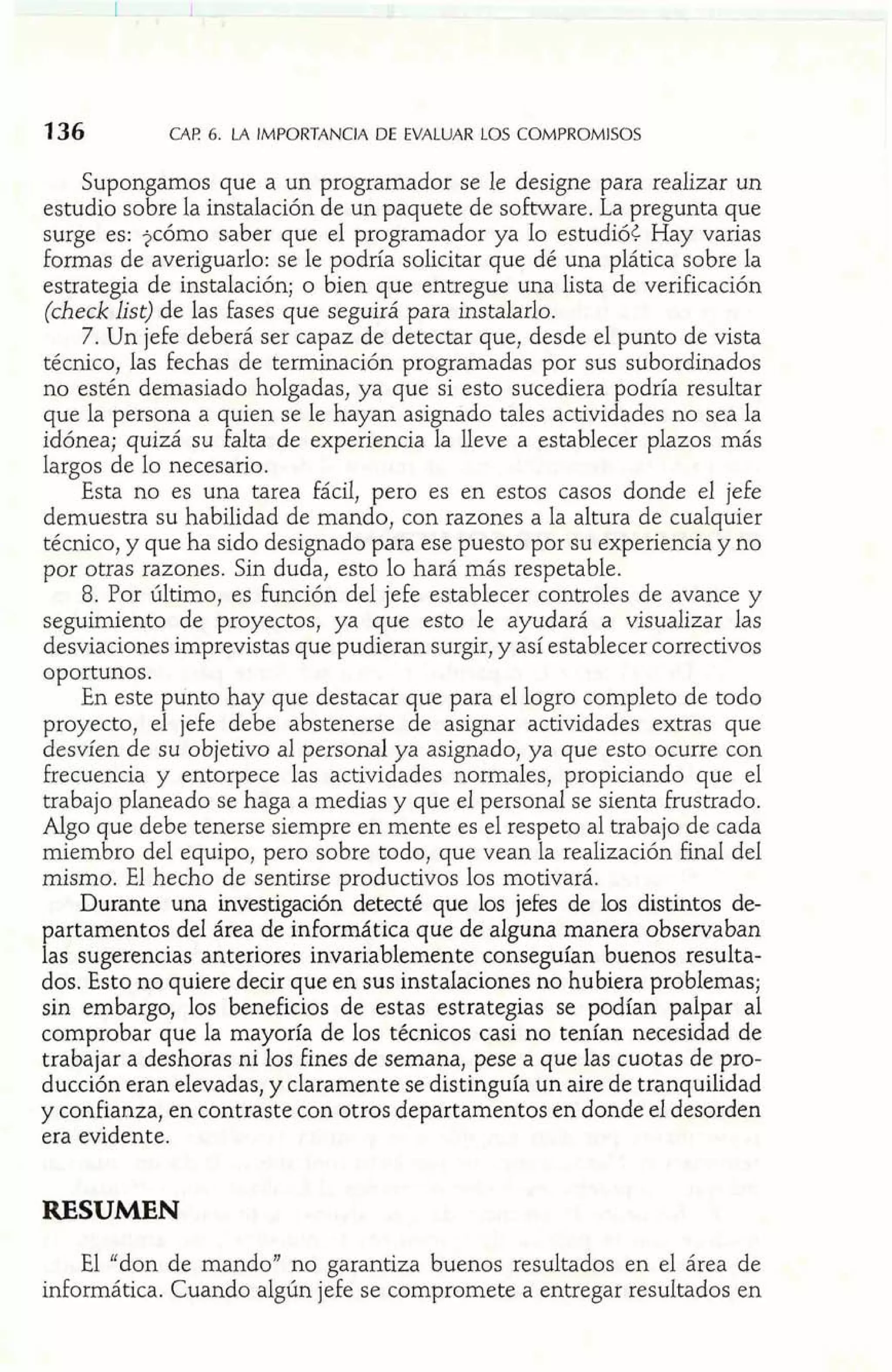 CAE 6. LA IMPORTANCIA DE EVALUAR LOS COMPROMISOS 
Supongamos que a un programador se le designe para realizar un 
estudio sobre la instalación de un paquete de software. La pregunta que 
surge es: ?cómo saber que el programador ya lo estudió¿ Hay varias 
formas de averiguarlo: se le podría solicitar que dé una plática sobre la 
estrategia de instalación; o bien que entregue una lista de verificación 
(check list) de las Fases que seguirá para instalarlo. 
7. Un jefe deberá ser capaz de detectar que, desde el punto de vista 
técnico, las fechas de terminación programadas por sus subordinados 
no estén demasiado holgadas, ya que si esto sucediera podría resultar 
que la persona a quien se le hayan asignado tales actividades no sea la 
idónea; quizá su falta de experiencia la lleve a establecer plazos más 
largos de lo necesario. 
Esta no es una tarea fácil, pero es en estos casos donde el jefe 
demuestra su habilidad de mando, con razones a la altura de cuaIquier 
técnico, y que ha sido designado para ese puesto por su experiencia y no 
por otras razones. Sin duda, esto lo hará más respetable. 
8. Por último, es Función del jefe establecer controles de avance y 
seguimiento de proyectos, ya que esto le ayudará a visualizar las 
desviaciones imprevistas que pudieran surgir, y así establecer correctivos 
oportunos. 
En este punto hay que destacar que para el logro completo de todo 
proyecto, el jefe debe abstenerse de asignar actividades extras que 
desvíen de su objetivo al personal ya asignado, ya que esto ocurre con 
Frecuencia y entorpece las actividades normales, propiciando que el 
trabajo planeado se haga a medias y que el personal se sienta Frustrado. 
Algo que debe tenerse siempre en mente es el respeto al trabajo de cada 
miembro del equipo, pero sobre todo, que vean la realización final del 
mismo. El hecho de sentirse productivos los motivará. 
Durante una investigación detecté que los jefes de los distintos de-partamentos 
del área de informática que de alguna manera observaban 
las sugerencias anteriores invariablemente conseguían buenos resulta-dos. 
Esto no quiere decir que en sus instalaciones no hubiera problemas; 
sin embargo, los beneficios de estas estrategias se podían palpar al 
comprobar que la mayoría de los técnicos casi no tenían necesidad de 
trabajar a deshoras ni los Fines de semana, pese a que las cuotas de pro-ducción 
eran elevadas, y claramente se distinguía un aire de tranquilidad 
y conf anza, en contraste con otros departamentos en donde el desorden 
era evidente. 
RESUMEN 
El "don de mando" no garantiza buenos resultados en el área de 
informática. Cuando algún jefe se compromete a entregar resultados en 
 