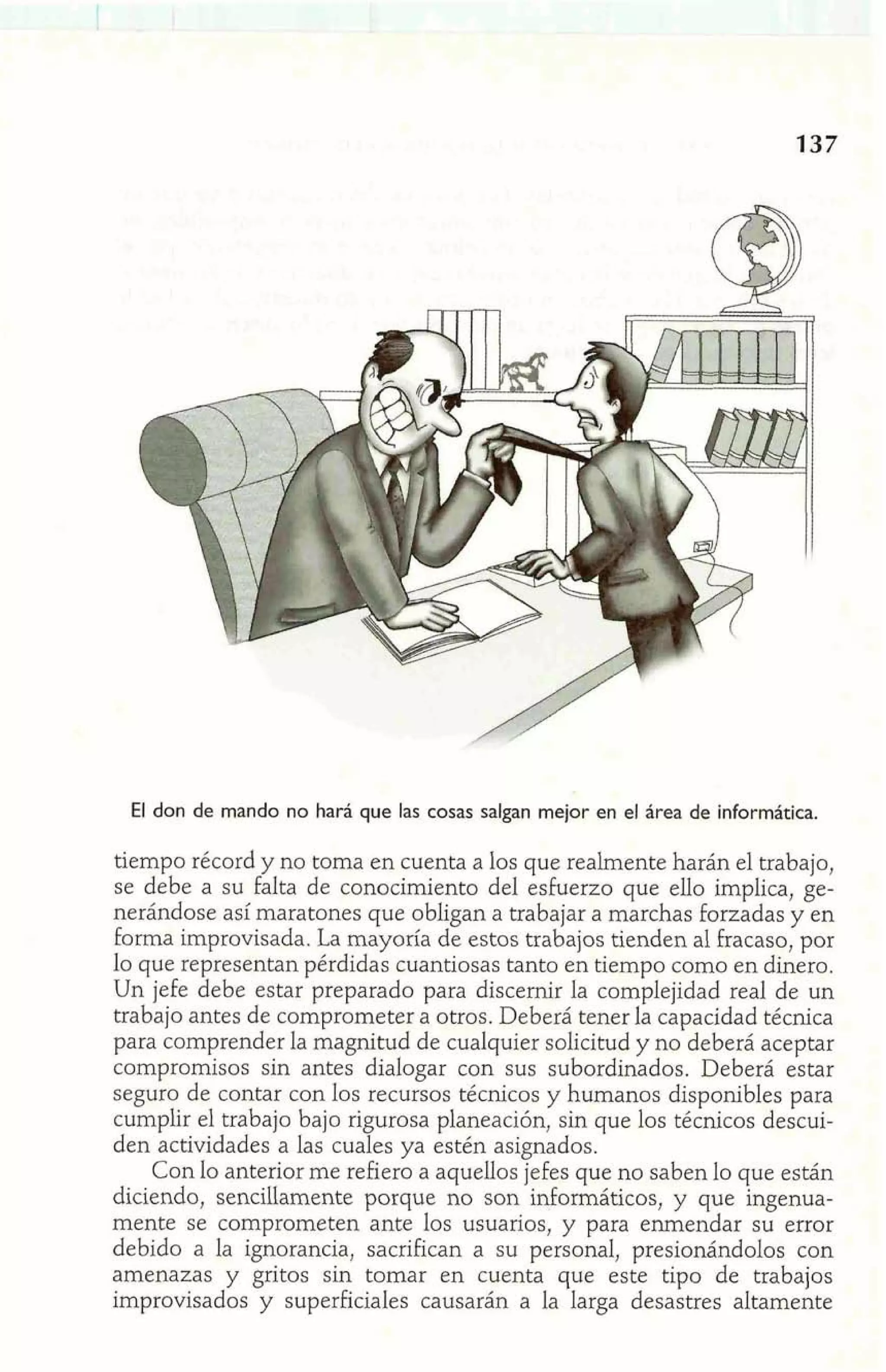 El don de mando no hará que las cosas salgan mejor en el área de informática. 
tiempo récord y no toma en cuenta a los que realmente harán el trabajo, 
se debe a su falta de conocimiento del esfuerzo que ello implica, ge-nerándose 
así maratones que obligan a trabajar a marchas forzadas y en 
forma improvisada. La mayoría de estos trabajos tienden al fracaso, por 
lo que representan pérdidas cuantiosas tanto en tiempo como en dinero. 
Un jefe debe estar preparado para discernir la complejidad real de un 
trabajo antes de comprometer a otros. Deberá tener la capacidad técnica 
para comprender la magnitud de cualquier solicitud y no deberá aceptar 
compromisos sin antes dialogar con sus subordinados. Deberá estar 
seguro de contar con los recursos técnicos y humanos disponibles para 
cumplir el trabajo bajo rigurosa planeación, sin que los técnicos descui-den 
actividades a las cuales ya estén asignados. 
Con lo anterior me refiero a aquellos jefes que no saben lo que están 
diciendo, sencillamente porque no son informáticos, y que ingenua-mente 
se comprometen ante los usuarios, y para enmendar su error 
debido a la ignorancia, sacrifican a su personal, presionándolos con 
amenazas y gritos sin tomar en cuenta que este tipo de trabajos 
improvisados y superficiales causarán a la larga desastres altamente 
 