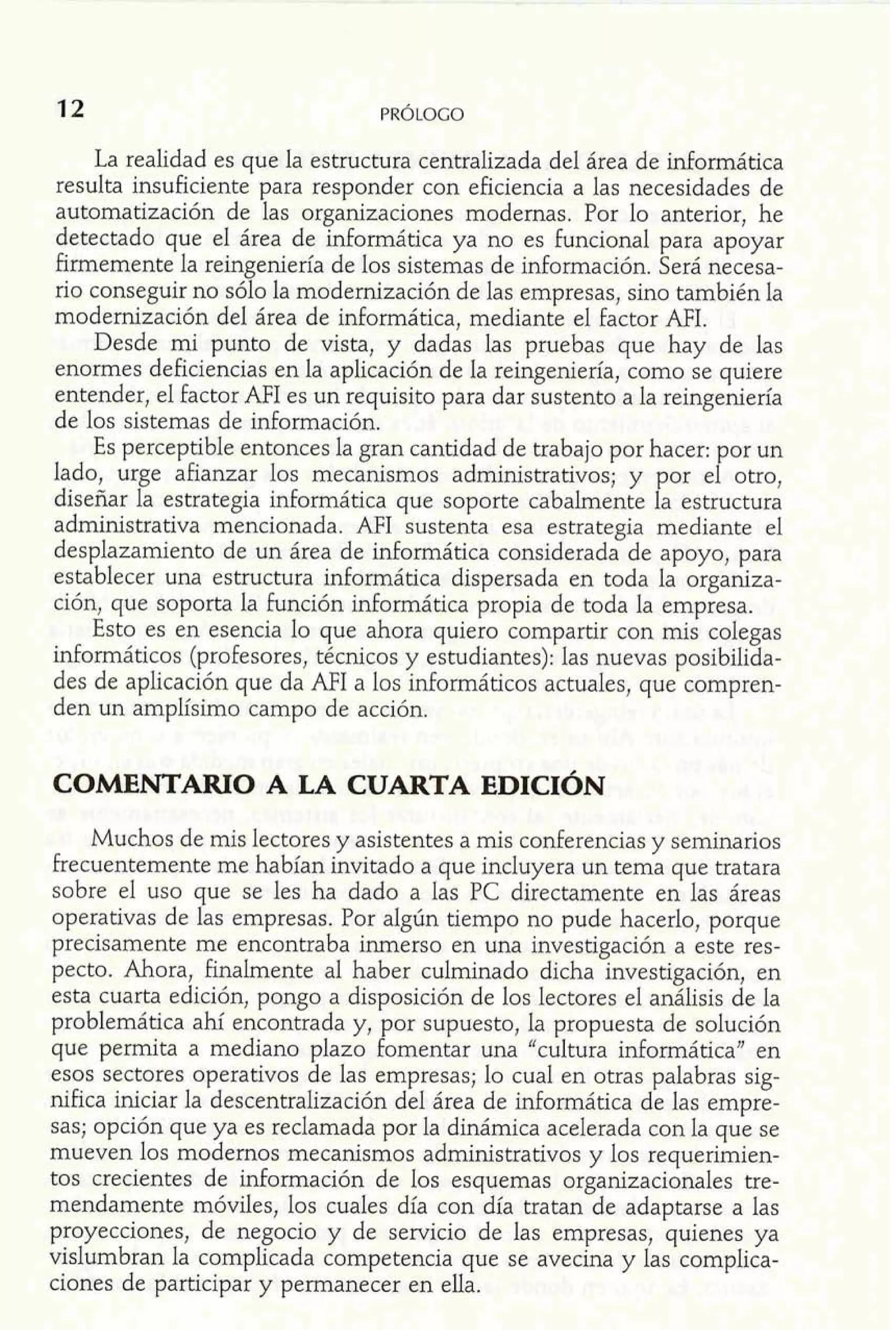 La realidad es que la estructura centralizada del área de informática 
resulta insuficiente para responder con eficiencia a las necesidades de 
automatización de las organizaciones modernas. Por lo anterior, he 
detectado que el área de informática ya no es funcional para apoyar 
firmemente la reingeniería de los sistemas de información. Será necesa-rio 
conseguir no sólo la modernización de las empresas, sino también la 
modernización del área de informática, mediante el factor AFI. 
Desde mi punto de vista, y. ,dadas las pruebas que hay de las 
enormes deficiencias en la aplicacion de la reingeniería. como se auiere 
entender, el factor NI es unbrequisito para dar Astentó a la reingehería 
de los sistemas de información. 
Es perceptible entonces la gran cantidad de trabajo por hacer: por un 
lado, urge afianzar los mecanismos administrativos; y por el otro, 
diseñar la estrategia informática que soporte cabalmente la estructura 
administrativa mencionada. AFI sustenta esa estrategia mediante el 
desplazamiento de un área de informática considerada de apoyo, para 
establecer una estructura informática dispersada en toda la organiza-ción, 
que soporta la £unción informática propia de toda la empresa. 
Esto es en esencia lo que ahora quiero compartir con mis colegas 
inforrnáticos (profesores, técnicos y estudiantes): las nuevas posibilida-des 
de aplicación que da AFI a los informáticos actuales, que compren-den 
un amplísimo campo de acción. 
COMENTARIO A LA CUARTA EDICIÓN 
Muchos de mis lectores y asistentes a mis conferencias y seminarios 
frecuentemente me habían invitado a que incluyera un tema que tratara 
sobre el uso que se les ha dado a las PC directamente en las áreas 
operativas de las empresas. Por algún tiempo no pude hacerlo, porque 
precisamente me encontraba inmerso en una investigación a este res-pecto. 
Ahora, finalmente al haber culminado dicha investigación, en 
esta cuarta edición, pongo a disposición de los lectores el análisis de la 
problemática ahí encontrada y, por supuesto, la propuesta de solución 
que permita a mediano plazo fomentar una "cultura informática" en 
esos sectores operativos de las empresas; lo cual en otras palabras sig-nifica 
iniciar la descentralización del área de informática de las empre-sas; 
opción que ya es reclamada por la dinámica acelerada con la que se 
mueven los modernos mecanismos administrativos y los requerimien-tos 
crecientes de información de los esquemas organizacionales tre-mendamente 
móviles, los cuales día con día tratan de adaptarse a las 
proyecciones, de negocio y de servicio de las empresas, quienes ya 
vislumbran la complicada competencia que se avecina y las complica-ciones 
de participar y permanecer en ella, 
 