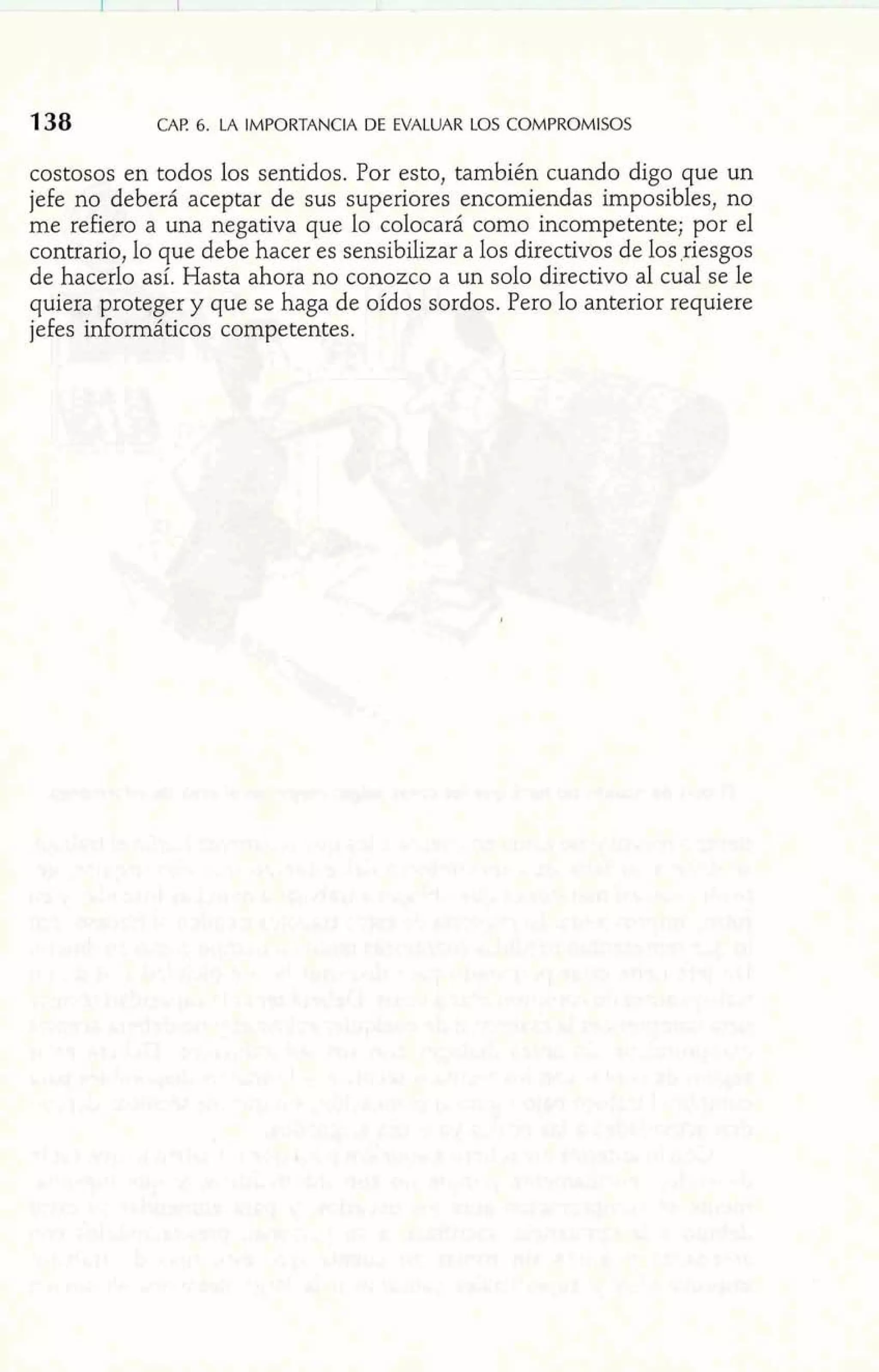138 CAP 6. LA IMPORTANCIA DE EVALUAR LOS COMPROMISOS 
costosos en todos los sentidos. Por esto, también cuando digo que un 
jefe no deberá aceptar de sus superiores encomiendas imposibles, no 
me refiero a una negativa que lo colocará como incompetente; por el 
contrario, lo que debe hacer es sensibilizar a los directivos de los ,riesgos 
de hacerlo así. Hasta ahora no conozco a un solo directivo al cual se le 
quiera proteger y que se haga de oídos sordos. Pero lo anterior requiere 
jefes informáticos competentes. 
 