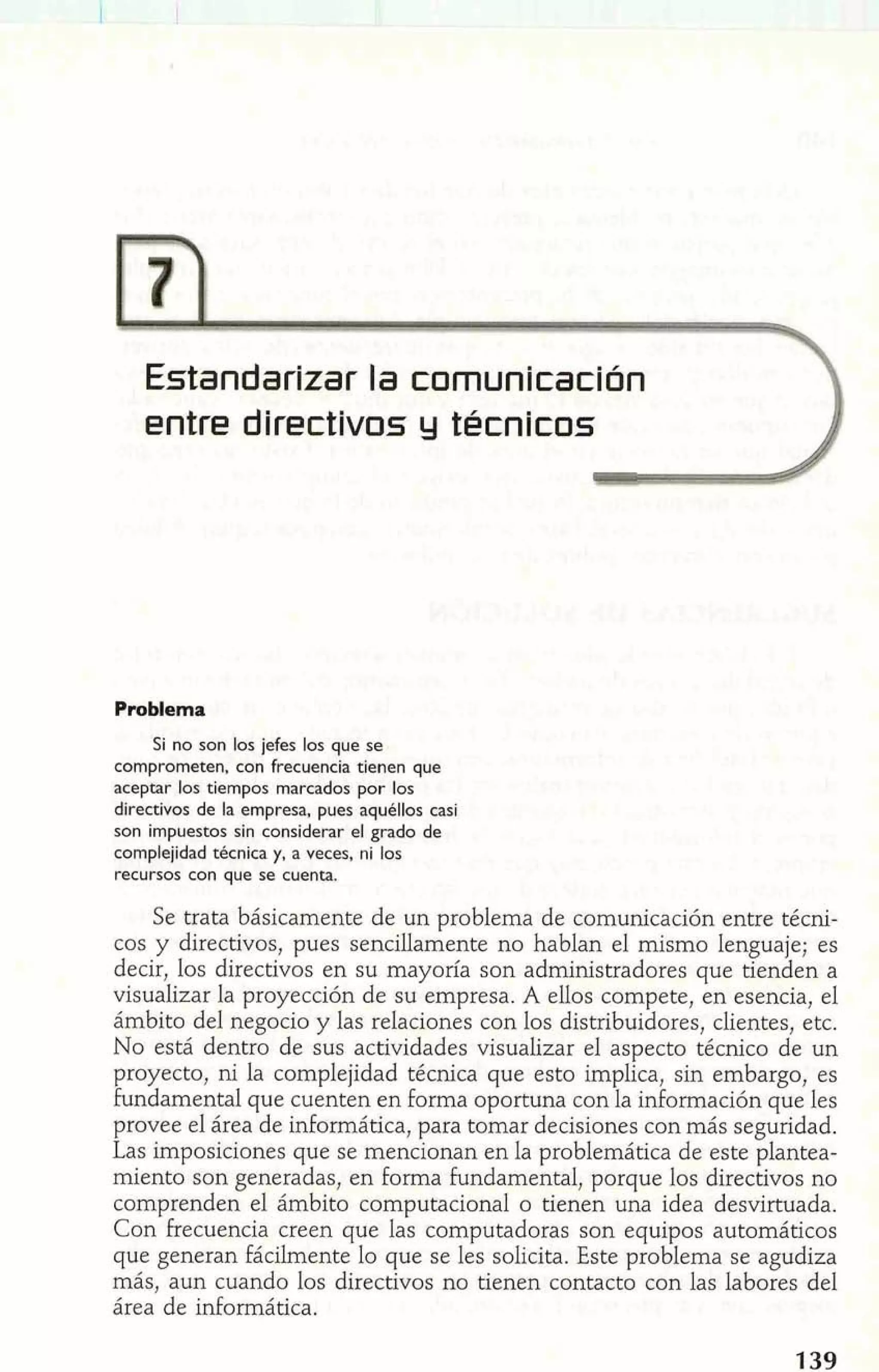 Estandarizar la comunicación 
entre directivos y técnicos 
Problema 
Si no son los jefes los que se 
comprometen, con frecuencia tienen que 
aceptar los tiempos marcados por los 
directivos de la empresa, pues aquéllos casi 
son impuestos sin considerar el grado de 
complejidad técnica y, a veces, ni los 
recursos con que se cuenta. 
Se trata básicamente de un problema de comunicación entre técni-cos 
y directivos, pues sencillamente no hablan el mismo lenguaje; es 
decir, los directivos en su mayoría son administradores que tienden a 
visualizar la proyección de su empresa. A ellos compete, en esencia, el 
ámbito del negocio y las relaciones con los distribuidores, clientes, etc. 
No está dentro de sus actividades visualizar el aspecto técnico de un 
proyecto, ni la complejidad técnica que esto implica, sin embargo, es 
fundamental que cuenten en forma oportuna con la información que les 
provee el área de informática, para tomar decisiones con más seguridad. 
Las imposiciones que se mencionan en la problemática de este plantea-miento 
son generadas, en forma fundamental, porque los directivos no 
comprenden el ámbito computacional o tienen una idea desvirtuada. 
Con frecuencia creen que las computadoras son equipos automáticos 
que generan fácilmente lo que se les solicita. Este problema se agudiza 
más, aun cuando los directivos no tienen contacto con las labores del 
área de informática. 
 