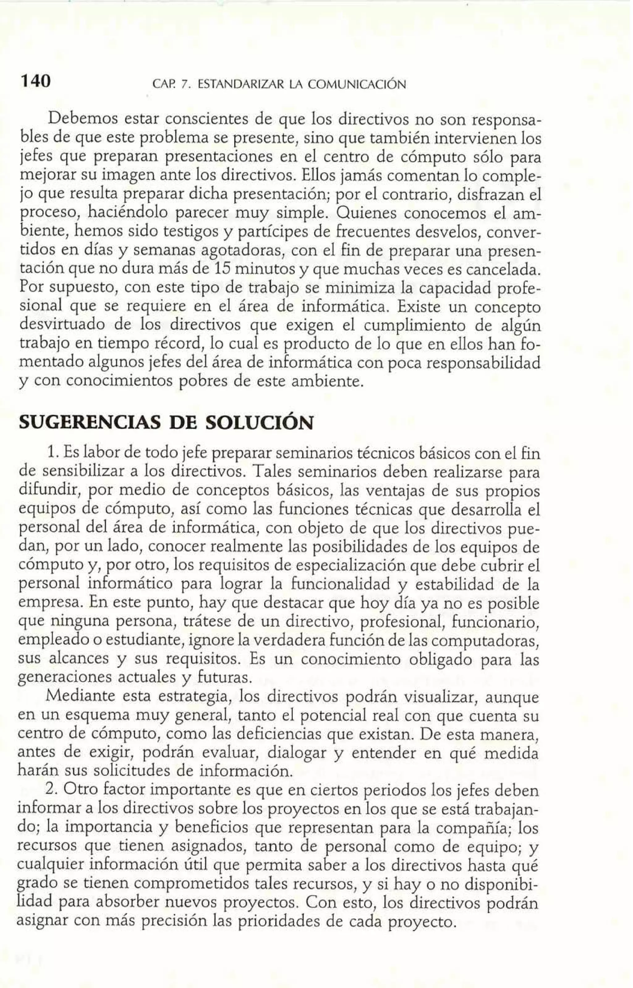 Debemos estar conscientes de que los directivos no son responsa-bles 
de que este problema se presente, sino que también intervienen los 
jefes que preparan presentaciones en el centro de cómputo sólo para 
mejorar su imagen ante los directivos. Ellos jamás comentan lo comple-jo 
que resulta preparar dicha presentación; por el contrario, disfrazan el 
proceso, haciéndolo parecer muy simple. Quienes conocemos el am-biente, 
hemos sido testigos y participes de frecuentes desvelos, conver-tidos 
en días y semanas agotadoras, con el fin de preparar una presen-tación 
que no dura más de 15 minutos y que muchas veces es cancelada. 
Por supuesto, con este tipo de trabajo se minimiza la capacidad profe-sional 
que se requiere en el área de informática. Existe un concepto 
desvirtuado de los directivos que exigen el cumplimiento de algún 
trabajo en tiempo récord, lo cual es producto de lo que en ellos han fo-mentado 
algunos jefes del área de informática con poca responsabilidad 
y con conocimientos pobres de este ambiente. 
SUGERENCIAS DE SOLUCIÓN 
1. Es labor de todo jefe preparar seminarios técnicos básicos con el fin 
de sensibilizar a los directivos. Tales seminarios deben realizarse para 
difundir, por medio de conceptos básicos, las ventajas de sus propios 
equipos de cómputo, así como las funciones técnicas que desarrolla el 
personal del área de inforrnática, con objeto de que los directivos pue-dan, 
por un lado, conocer realmente las posibilidades de los equipos de 
cómputo y, por otro, los requisitos de especialización que debe cubrir el 
persona1 informática para lograr la funcionalidad y estabilidad de la 
empresa. En este punto, hay que destacar que hoy día ya no es posible 
que ninguna persona, trátese de un directivo, profesional, funcionario, 
empleado o estudiante, ignore la verdadera función de las computadoras, 
sus alcances y sus requisitos. Es un conocimiento obligado para las 
generaciones actuales y Futuras. 
Mediante esta estrategia, los directivos podrán visualizar, aunque 
en un esquema muy general, tanto el potencial real con que cuenta su 
centro de cómputo, como las deficiencias que existan. De esta manera, 
antes de exigir, podrán evaluar, dialogar y entender en qué medida 
harán sus solicitudes de información. 
2. Otro factor importante es que en ciertos periodos los jefes deben 
informar a los directivos sobre los proyectos en los que se está trabajan-do; 
la importancia y beneficios que representan para la compañía; los 
recursos que tienen asignados, tanto de personal como de equipo; y 
cualquier información útil que perrnita saber a los directivos hasta qué 
grado se tienen comprometidos tales recursos, y si hay o no disponibi-lidad 
para absorber nuevos proyectos. Con esto, los directivos podrán 
asignar con más precisión las prioridades de cada proyecto. 
 