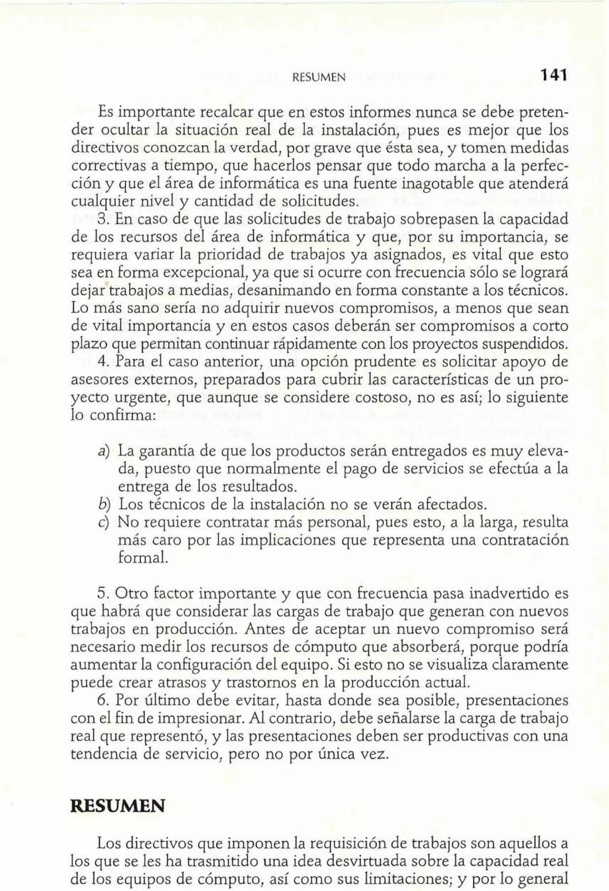 RESUMEN 
Es importante recalcar que en estos informes nunca se debe preten-der 
ocultar la situación real de la instalación, pues es mejor que los 
directivos conozcan la verdad, por grave que ésta sea, y tomen medidas 
correctivas a tiempo, que hacerlos pensar que todo marcha a la perfec-ción 
y que el área de informática es una fuente inagotable que atenderá 
cualquier nivel y cantidad de solicitudes. 
3. En caso de que las solicitudes de trabajo sobrepasen la capacidad 
de los recursos del área de informática y que, por su importancia, se 
requiera variar la prioridad de trabajos ya asignados, es vital que esto 
sea en forma excepcional, ya que si ocurre con frecuencia sólo se logrará 
dejartrabajos a medias, desanimando en forma constante a los técnicos. 
Lo más sano sería no adquirir nuevos compromisos, a menos que sean 
de vital importancia y en estos casos deberán ser compromisos a corto 
plazo que permitan continuar rápidamente con los proyectos suspendidos. 
4. Para el caso anterior, una opción prudente es solicitar apoyo de 
asesores externos, preparados para cubrir las características de un pro-yecto 
urgente, que aunque se considere costoso, no es así; lo siguiente 
lo confirma: 
a) La garantía de que los productos serán entregados es muy eleva-da, 
puesto que normalmente el pago de servicios se efectúa a la 
entrega de los resultados. 
b) Los técnicos de la instalación no se verán afectados. 
c) No requiere contratar más personal, pues esto, a la larga, resulta 
más caro por las implicaciones que representa una contratación 
formal. 
5. Otro factor importante y que con frecuencia pasa inadvertido es 
que habrá que considerar las cargas de trabajo que generan con nuevos 
trabajos en producción. Antes de aceptar un nuevo compromiso será 
necesario medir los recursos de cómputo que absorberá, porque podría 
aumentar la configuración del equipo. Si esto no se visualiza claramente 
puede crear atrasos y trastornos en la producción actual. 
6. Por último debe evitar, hasta donde sea posible, presentaciones 
con el fin de impresionar. Al contrario, debe señalarse la carga de trabajo 
real que representó, y las presentaciones deben ser productivas con una 
tendencia de servicio, pero no por única vez. 
RESUMEN 
Los directivos que imponen la requisición de trabajos son aquellos a 
los que se les ha trasmitido una idea desvirtuada sobre la capacidad real 
de los equipos de cómputo, así como sus limitaciones; y por lo general 
 