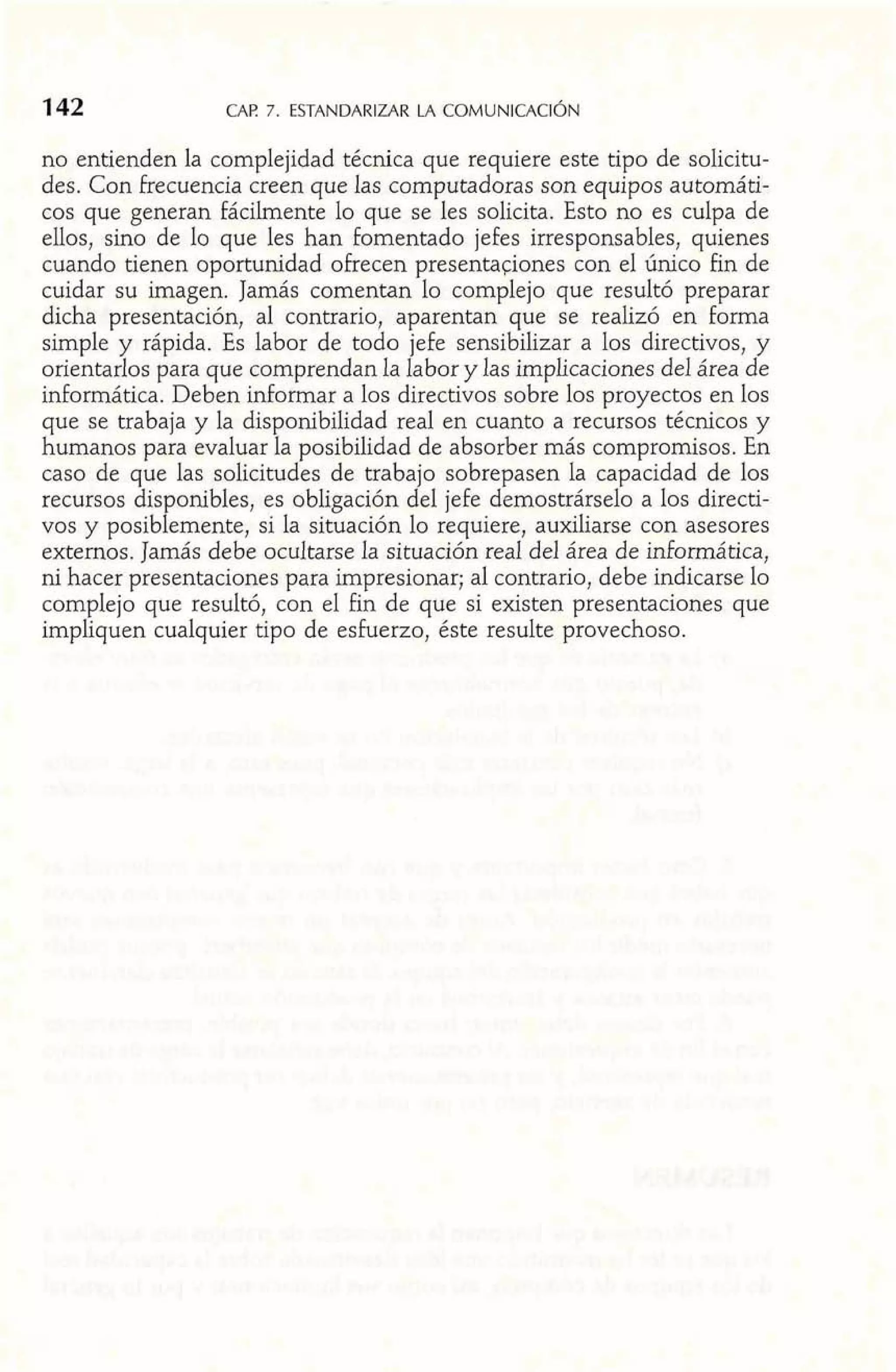 no entienden la complejidad técnica que requiere este tipo de solicitu-des. 
Con Frecuencia creen que las computadoras son equipos automáti-cos 
que generan fácilmente lo que se les solicita. Esto no es culpa de 
ellos, sino de lo que les han fomentado jefes irresponsables, quienes 
cuando tienen oportunidad ofrecen presentadones con el único fin de 
cuidar su imagen. Jamás comentan lo complejo que resultó preparar 
dicha presentación, al contrario, aparentan que se realizó en formd ' 'I 
simple y rápida. Es labor de todo jefe sensibilizar a los directivos, y 
orientarlos para que comprendan la labor y las irnplicaciones del área de 
informática. Deben informar a los directivos sobre los proyectos en los 
que se trabaja y la disponibilidad real en cuanto a recursos técnicos y 
humanos para evaluar la posibilidad de absorber más compromisos. En 
caso de que las solicitudes de trabajo sobrepasen la capacidad de los 
recursos disponibles, es obligación del jefe demostrárselo a los directi-vos 
y posiblemente, si la situación lo requiere, auxiliarse con asesores 
externos. Jamás debe ocultarse la situación real del área de informática, 
ni hacer presentaciones para impresionar; al contrario, debe indicarse lo 
complejo que resultó, con el fin de que si existen presentaciones que 
impliquen cualquier tipo de esfuerzo, éste resulte provechoso. 
 