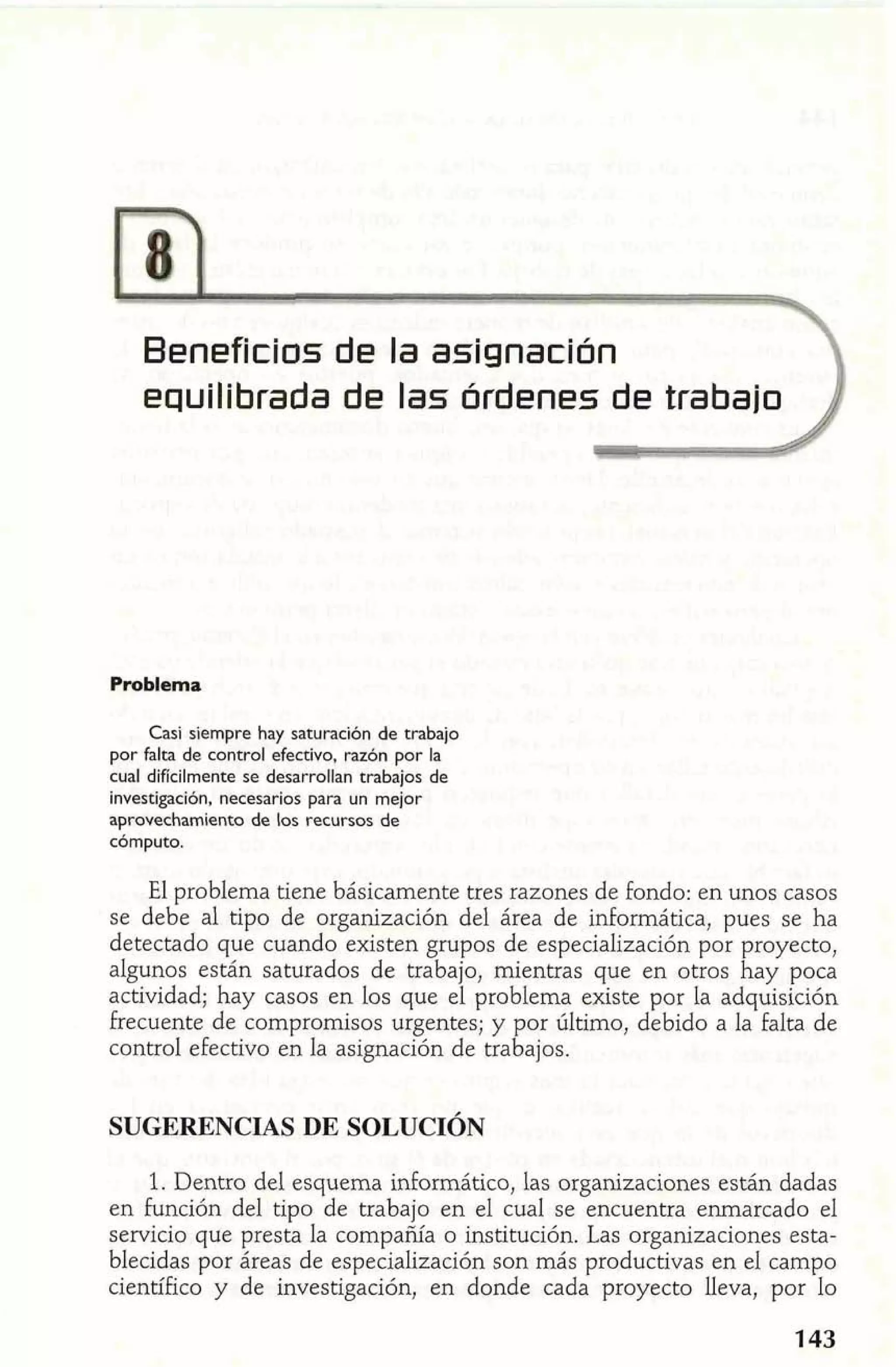 Beneficios de la asignación 
equilibrada de las órdenes de trabajo 
Problema 
Casi siempre hay saturación de trabajo 
por falta de control efectivo, razón por la 
cual difícilmente se desarrollan trabajos de 
investigación, necesarios para un mejor 
aprovechamiento de los recursos de 
cómputo. 
El problema tiene básicamente tres razones de fondo: en unos casos 
se debe al tipo de organización del área de informática, pues se ha 
detectado que cuando existen grupos de especialización por proyecto, 
algunos están saturados de trabajo, mientras que en otros hay poca 
actividad; hay casos en los que el problema existe por la adquisición 
frecuente de compromisos urgentes; y por último, debido a la falta de 
control efectivo en la asignación de trabajos. 
SUGERENCIAS DE SOLUCIÓN 
1. Dentro del esquema inforrnático, las organizaciones están dadas 
en función del tipo de trabajo en el cual se encuentra enmarcado el 
servicio que presta la compañía o institución. Las organizaciones esta-blecidas 
por áreas de especialización son más productivas en el campo 
científico y de investigación, en donde cada proyecto lleva, por lo 
 