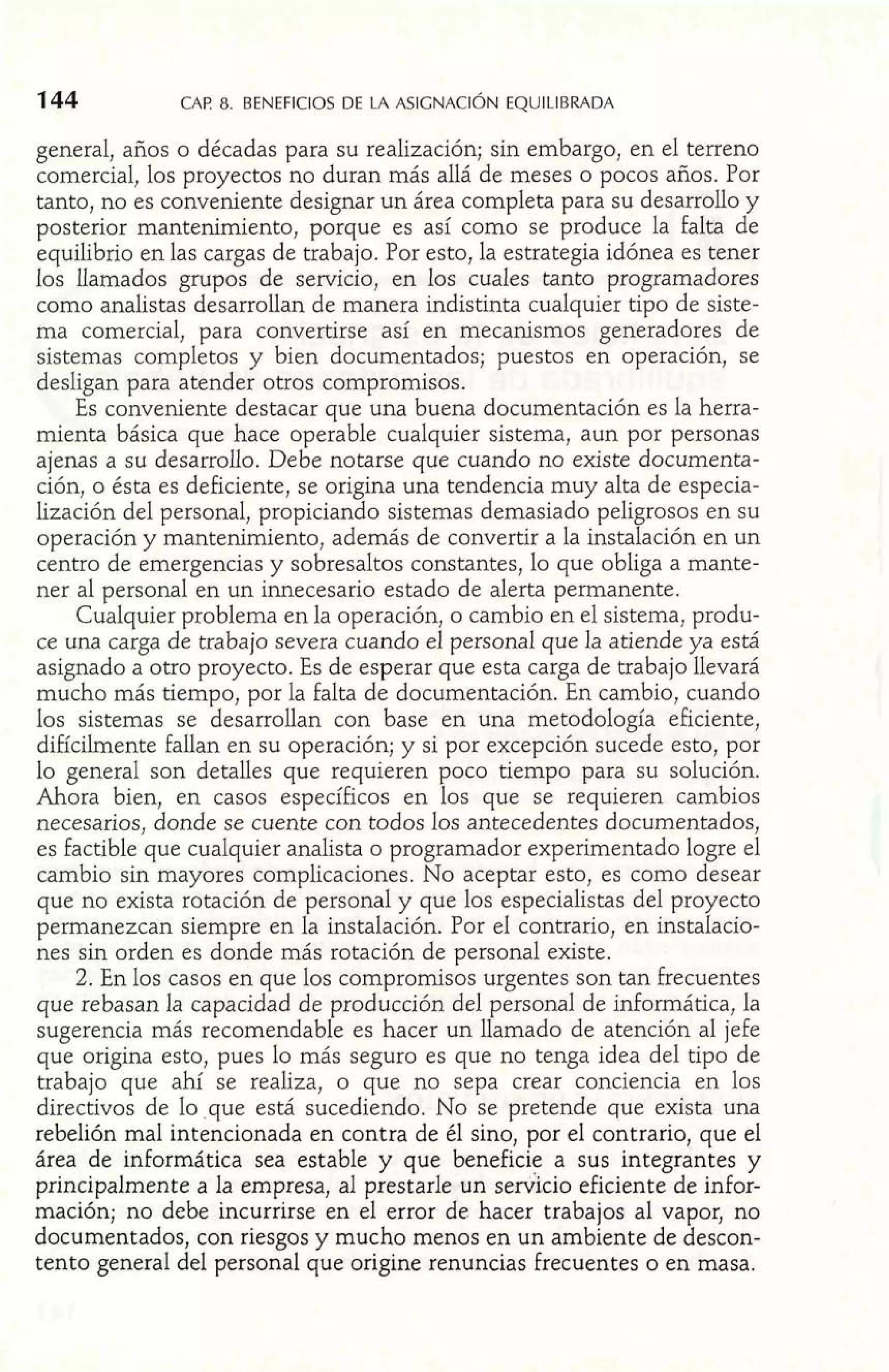 general, años o décadas para su realización; sin embargo, en el terreno 
comercial, los proyectos no duran más allá de meses o pocos años. Por 
tanto, no es conveniente designar un área completa para su desarrollo y 
posterior mantenimiento, porque es así como se produce la falta de 
equilibrio en las cargas de trabajo. Por esto, la estrategia idónea es tener 
los llamados grupos de servicio, en los cuales tanto programadores 
como analistas desarrollan de manera indistinta cualquier tipo de siste-ma 
comercial, para convertirse así en mecanismos generadores de 
sistemas completos y bien documentados; puestos en operación, se 
desligan para atender otros compromisos. 
Es conveniente destacar que una buena documentación es la herra-mienta 
básica que hace operable cualquier sistema, aun por personas 
ajenas a su desarrollo. Debe notarse que cuando no existe documenta-ción, 
o ésta es deficiente, se origina una tendencia muy alta de especia-lización 
del personal, propiciando sistemas demasiado peligrosos en su 
operación y mantenimiento, además de convertir a la instalación en un 
centro de emergencias y sobresaltos constantes, lo que obliga a mante-ner 
al personal en un innecesario estado de alerta permanente. 
Cualquier problema en la operación, o cambio en el sistema, produ-ce 
una carga de trabajo severa cuando el personal que la atiende ya está 
asignado a otro proyecto. Es de esperar que esta carga de trabajo llevará 
mucho más tiempo, por la falta de documentación. En cambio, cuando 
los sistemas se desarrollan con base en una metodología eficiente, 
difícilmente fallan en su operación; y si por excepción sucede esto, por 
lo general son detalles que requieren poco tiempo para su solución. 
Ahora bien, en casos específicos en los que se requieren cambios 
necesarios, donde se cuente con todos los antecedentes documentados, 
es factible que cualquier analista o programador experimentado logre el 
cambio sin mayores complicaciones. No aceptar esto, es como desear 
que no exista rotación de personal y que los especialistas del proyecto 
permanezcan siempre en la instalación. Por el contrario, en instalacio-nes 
sin orden es donde más rotación de personal existe. 
2. En los casos en que los compromisos urgentes son tan frecuentes 
que rebasan la capacidad de producción del personal de informática, la 
sugerencia más recomendable es hacer un llamado de atención al jefe 
que origina esto, pues lo más seguro es que no tenga idea del tipo de 
trabajo que ahí se realiza, o que no sepa crear conciencia en los 
directivos de lo que está sucediendo. No se pretende que exista una 
rebelión mal intencionada en contra de él sino, por el contrario, que el 
área de informática sea estable y que beneficie a sus integrantes y 
principalmente a la empresa, al prestarle un serVicio eficiente de infor-mación; 
no debe incurrirse en el error de hacer trabajos al vapor, no 
documentados, con riesgos y mucho menos en un ambiente de descon-tento 
general del personal que origine renuncias frecuentes o en masa. 
 