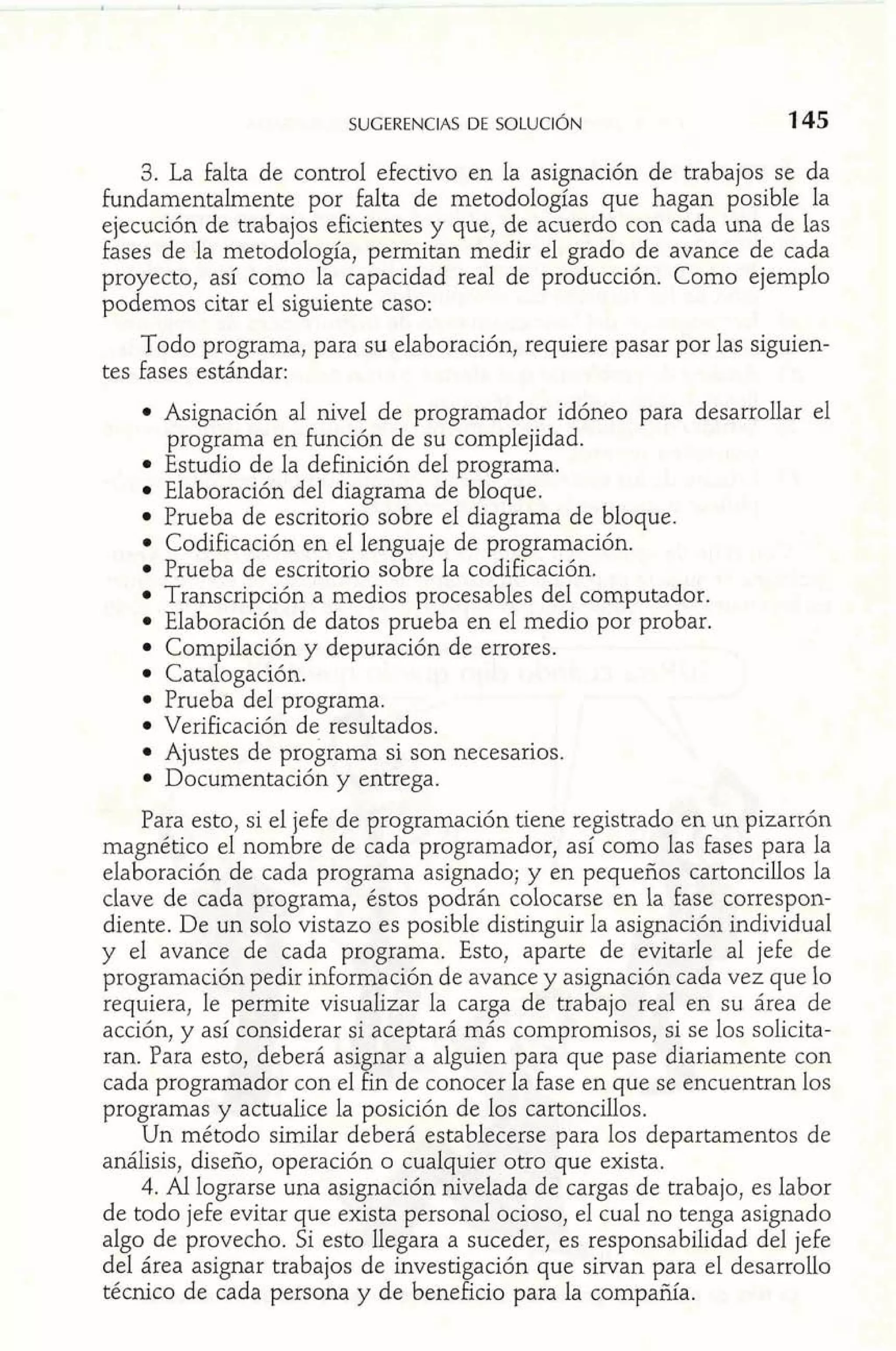 SUGERENCIAS DE SOLUCI~N 
3. La falta de control efectivo en la asignación de trabajos se da 
Fundamentalmente por falta de metodologías que hagan posible la 
ejecución de trabajos eficientes y que, de acuerdo con cada una de las 
fases de la metodología, permitan medir el grado de avance de cada 
proyecto, así como la capacidad real de producción. Como ejemplo 
podemos citar el siguiente caso: 
Todo programa, para su elaboración, requiere pasar por las siguien-tes 
fases estándar: 
Asignación al nivel de programador idóneo para desarrollar el 
programa en función de su complejidad. 
Estudio de la definición del programa. 
Elaboración del diagrama de bloque. 
Prueba de escritorio sobre el diagrama de bloque. 
Codificación en el lenguaje de programación. 
Prueba de escritorio sobre la codificación. 
Transcripción a medios procesables del computador. 
Elaboración de datos prueba en el medio por probar. 
Compilación y depuración de errores. 
Catalogación. 
Prueba del programa. 
Verificación de resultados. 
Ajustes de programa si son necesarios. 
Documentación y entrega. 
Para esto, si el je£e de programación tiene registrado en un pizarrón 
magnético el nombre de cada programador, así como las fases para la 
elaboración de cada programa asignado; y en pequeños cartoncillos la 
clave de cada programa, éstos podrán colocarse en la fase correspon-diente. 
De un solo vistazo es posible distinguir la asignación individual 
y el avance de cada programa. Esto, aparte de evitarle al jefe de 
programación pedir información de avance y asignación cada vez que lo 
requiera, le permite visualizar la carga de trabajo real en su área de 
acción, y así considerar si aceptará más compromisos, si se los solicita-ran. 
Para esto, deberá asignar a alguien para que pase diariamente con 
cada programador con el fin de conocer la fase en que se encuentran los 
programas y actualice la posición de los cartoncillos. 
Un método similar deberá establecerse para los departamentos de 
análisis, diseño, operación o cualquier otro que exista. 
4. Al lograrse una asignación nivelada de cargas de trabajo, es labor 
de todo jefe evitar que exista personal ocioso, el cual no tenga asignado 
algo de provecho. Si esto llegara a suceder, es responsabilidad del jefe 
del área asignar trabajos de investigación que sirvan para el desarrollo 
técnico de cada persona y de beneficio para la compañía. 
 