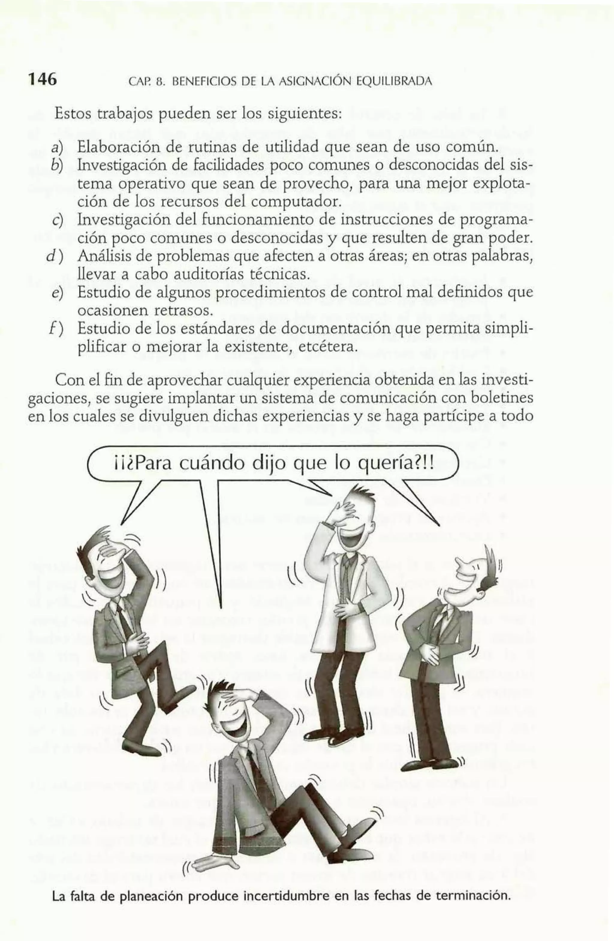 CAP. 8. BENEFICIOS DE LA ASIGNACIÓNE QUILIBRADA 
Estos trabajos pueden ser los siguientes: 
a) Elaboración de rutinas de utilidad que sean de uso común. 
6) Investigación de facilidades poco comunes o desconocidas del sis-tema 
operativo que sean de provecho, para una mejor explota-ción 
de los recursos del computador. 
c) Investigación del funcionamiento de instrucciones de programa-ción 
poco comunes o desconocidas y que resulten de gran poder. 
d ) Análisis de problemas que afecten a otras áreas; en otras palabras, 
llevar a cabo auditorías técnicas. 
e) Estudio de algunos procedimientos de control mal definidos que 
ocasionen retrasos. 
f ) Estudio de los estándares de documentación que permita simpli-plificar 
o mejorar la existente, etcétera. 
Con el £in de aprovechar cualquier experiencia obtenida en las investi-gaciones, 
se sugiere implantar un sistema de comunicación con boletines 
en los cuales se divulguen dichas experiencias y se haga partícipe a todo 
La falta de planeación produce incertidumbre en las fechas de terminación. 
 