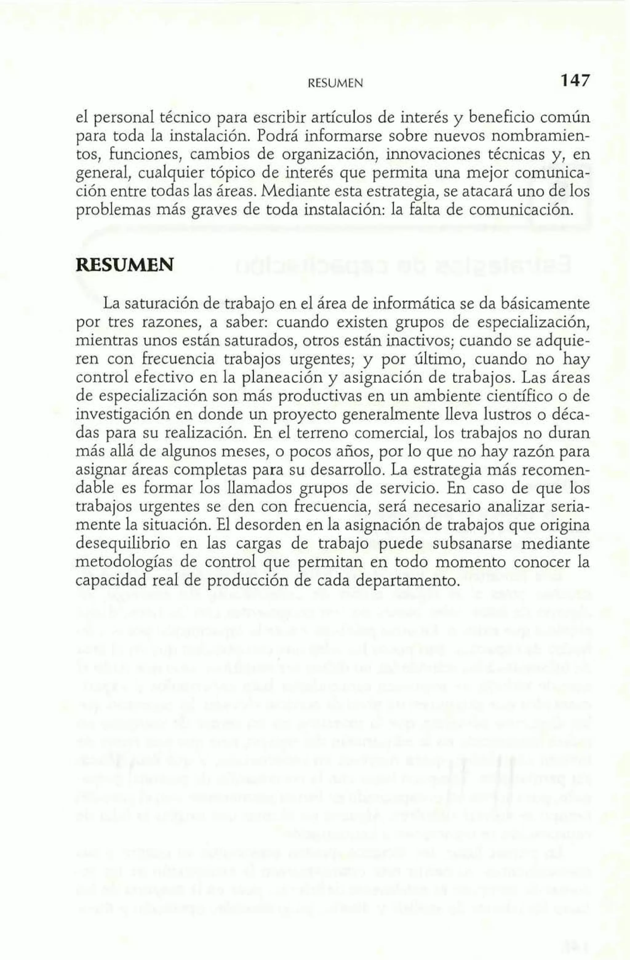 RESUMEN 
el personal técnico para escribir artículos de interés y beneficio comúq 
para toda la instalación. Podrá informarse sobre nuevos nombramien- 'A 
tos, funciones, cambios de organización, innovaciones técnicas y, en 
general, cualquier tópico de interés que permita una mejor comunica-ción 
entre todas las áreas. Mediante esta estrategia, se atacará uno de los 
problemas más graves de toda instalación: la falta de comunicación. 
RESUMEN 
La saturación de trabajo en el área de informática se da básicamente 
por tres razones, a saber: cuando existen grupos de especialización, 
mientras unos están saturados, otros están inactivos; cuando se adquie-ren 
con frecuencia trabajos urgentes; y por último, cuando no hay 
control efectivo en la planeación y asignación de trabajos. Las áreas 
de especialización son más productivas en un ambiente científico o de 
investigación en donde un proyecto generalmente lleva lustros o déca-das 
para su realización. En el terreno comercial, los trabajos no duran 
más allá de algunos meses, o pocos años, por lo que no hay razón para 
asignar áreas completas para su desarrollo. La estrategia más recomen-dable 
es formar los llamados grupos de servicio. En caso de que los 
trabajos urgentes se den con frecuencia, será necesario analizar seria-mente 
la situación. El desorden en la asignación de trabajos que origina 
desequilibrio en las cargas de trabajo puede subsanarse mediante 
metodologías de control que permitan en todo momento conocer la 
capacidad real de producción de cada departamento. 
 