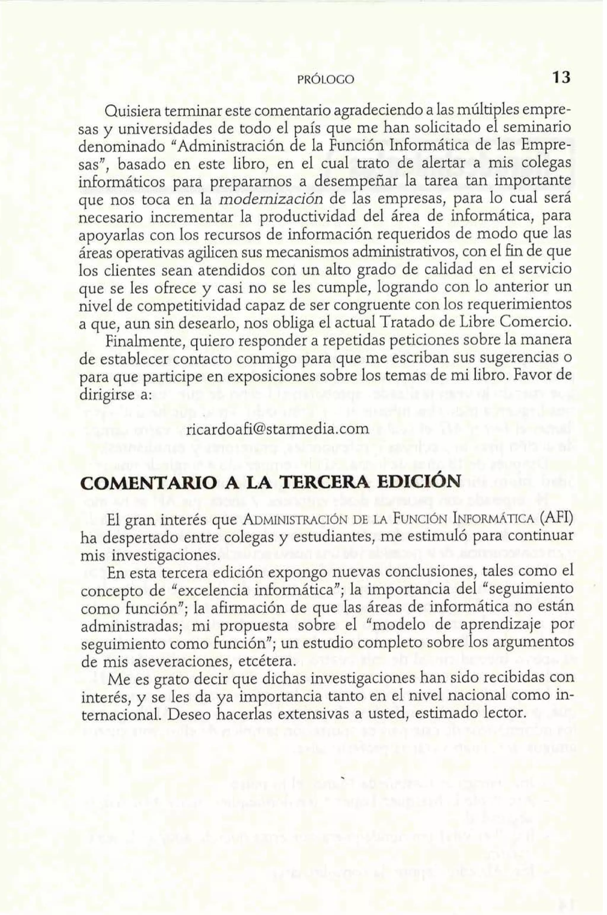 Quisiera terminar este comentario agradeciendo a las múltiples empre-sas 
y universidades de todo el país que me han solicitado el seminario 
denominado "Administración de la Función Informática de las Empre-sas", 
basado en este libro, en el cual trato de alertar a mis colegas 
informáticos para prepararnos a desempeñar la tarea tan importante 
que nos toca en la modernización de las empresas, para lo cual será 
necesario incrementar la productividad del área de informática, para 
apoyarlas con los recursos de información requeridos de modo que las 
áreas operativas aghcen sus mecanismos administrativos, con el fin de que 
los clientes sean atendidos con un alto grado de calidad en ei servicio 
que se les ofrece y casi no se les cumple, logrando con lo anterior un 
nivel de competitividad capaz de ser congruente con los requerimientos 
a que, aun sin desearlo, nos obliga el actual Tratado de Libre Comercio. 
Finalmente, quiero responder a repetidas peticiones sobre la manera 
de establecer contacto conmigo para que me escriban sus sugerencias o 
para que participe en exposiciones sobre los temas de mi libro. Favor de 
dirigirse a: 
El gran interés que ADMINISTRADCEI ~LAN F UNCI~INNP ORMATICA( MI) 
ha despertado entre colegas y estudiantes, me estimuló para continuar 
mis investigaciones. 
En esta tercera edición expongo nuevas conclusiones, tales como el 
concepto de "excelencia informática"; la importancia del "seguimiento 
como función"; la afirmación de que las áreas de informática no están 
administradas; mi propuesta sobre el "modelo de aprendizaje por 
seguimiento como función"; un estudio completo sobre los argumentos 
de mis aseveraciones, etcétera. 
Me es grato decir que dichas investigaciones han sido recibidas con 
interés, y se les da ya importancia tanto en el nivel nacional como in-ternacional. 
Deseo hacerlas extensivas a usted, estimado lector. 
 