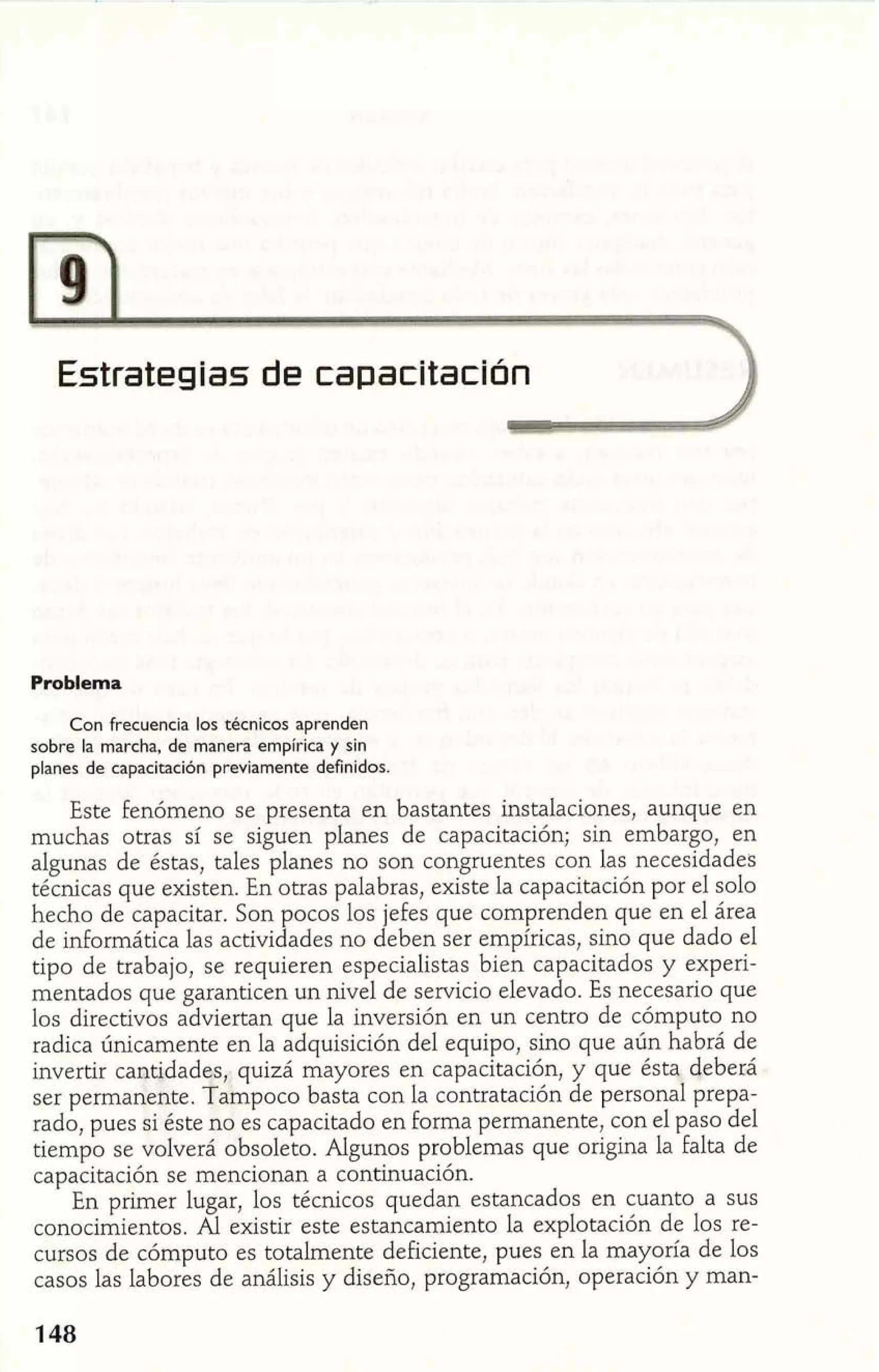 Estrategias de capacitación 
Problema 
Con frecuencia los técnicos aprenden 
sobre la marcha, de manera empírica y sin 
planes de capacitación previamente definidos. 
Este Fenómeno se presenta en bastantes instalaciones, aunque en 
muchas otras sí se siguen planes de capacitación; sin embargo, en 
algunas de éstas, tales planes no son congruentes con las necesidades 
técnicas que existen. En otras palabras, existe la capacitación por el solo 
hecho de capacitar. Son ocos los jefes que comprenden que en el área 
de informática las activi l ades no deben ser empíricas, sino que dado el 
tipo de trabajo, se requieren especialistas bien capacitados y experi-mentados 
que garanticen un nivel de servicio elevado. Es necesario que 
los directivos adviertan que la inversión en un centro de cómputo no 
radica únicamente en la adquisición del equipo, sino que aún habrá de 
invertir cantidades,. quizá mayores en capacitación, y que ésta deber2 
ser permanente. f ampoco basta con la contratación de personal prepa-rado, 
pues si éste no es capacitado en forma permanente, con el paso del 
tiempo se volverá obsoleto. Algunos problemas que origina la falta de 
capacitación se mencionan a continuación. 
En primer lugar, los técnicos quedan estancados en cuanto a sus 
conocimientos. Al existir este estancamiento la explotación de los re-cursos 
de cómputo es totalmente deficiente, pues en la mayoría de los 
casos las labores de análisis y diseño, programación, operación y man- 
 
