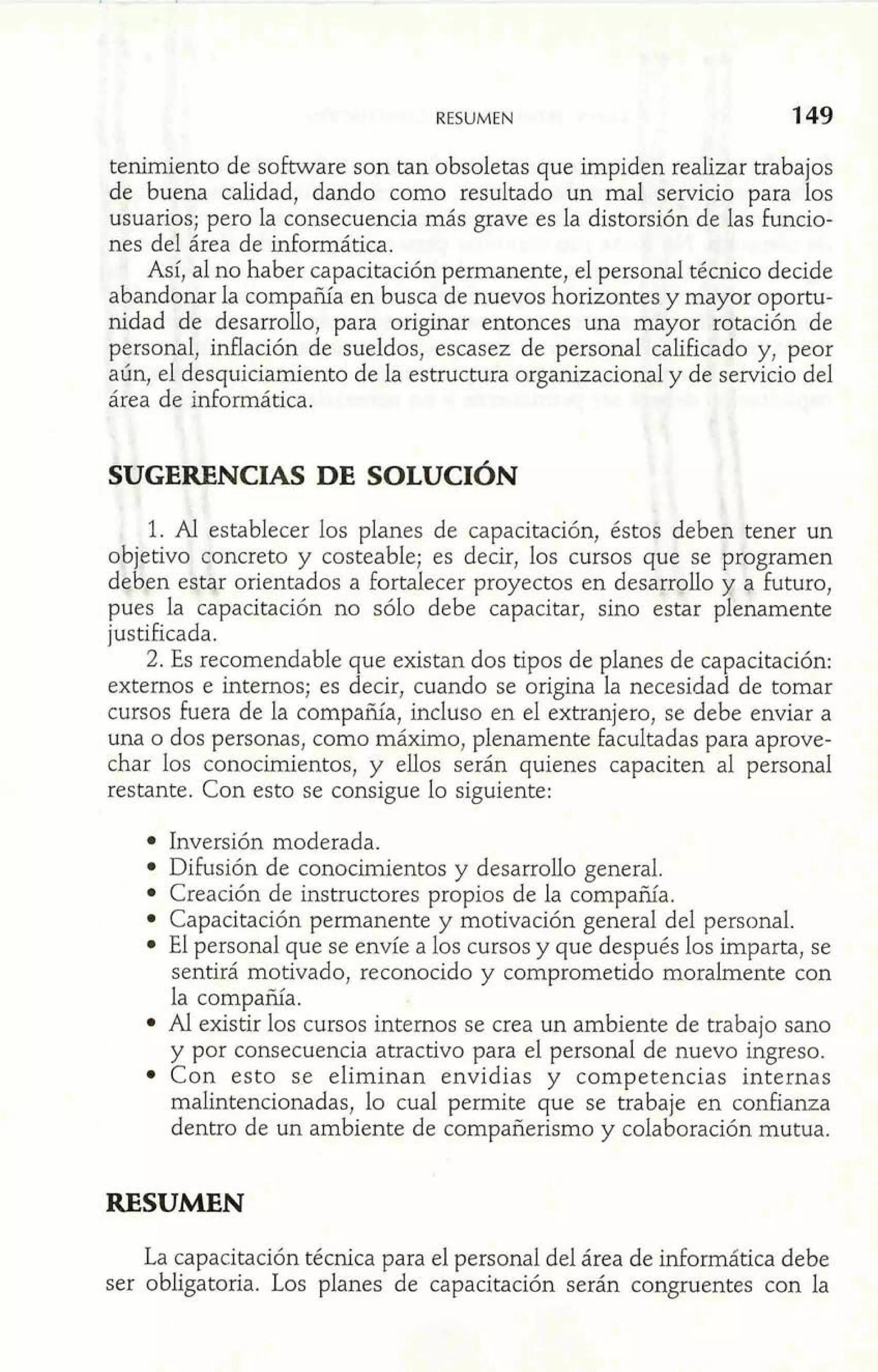RESUMEN 1 49 
tenimiento de software son tan obsoletas que impiden realizar trabajos 
de buena calidad, dando como resultado un mal servicio para los 
usuarios; pero la consecuencia más grave es la distorsión de las funcio-nes 
del área de informática. 
Así, al no haber capacitación permanente, el personal técnico decide 
abandonar la compañía en busca de nuevos horizontes y mayor oportu-nidad 
[de desarrollo, para originar entonces una mayor rotación de 
personal, inflación de sueldos, escasez de personal calificado y, peor 
aun, el desquiciamiento de la estructura organizacional y de servicio del 
área de informática. 
SUGERENCIAS DE SOLUCIÓN 
1. AI establecer los planes de capacitación, ésto$ deben tener un 
objetivo concreto y costeable; es decir, los cursos que se bmgramen 
deb,en eqtqr orientados a fortalecer proyectos en desarr~llo g futuro, 
pues la capacitación no sólo debe capacitar, sino estar p Y 
enamente 
justificada. 
2. Es recomendable que existan dos tipos de planes de capacitación: 
externos e internos; es decir, cuando se origina la necesidad de tomar 
cursos fuera de la compañía, incluso en el extranjero, se debe enviar a 
una o dos personas, como máximo, plenamente facultadas para aprove-char 
los conocimientos, y ellos serán quienes capaciten al personal 
restante. Con esto se consigue lo siguiente: 
Inversión moderada. 
Difusión de conocimientos y desarrollo general. 
Creación de instructores propios de la compañía. 
Capacitación permanente y motivación general del personal. 
El personal que se envíe a los cursos y que después los imparta, se 
sentirá motivado, reconocido y comprometido moralmente con 
la compañía. 
Al existir los cursos internos se crea un ambiente de trabajo sano 
y por consecuencia atractivo para el personal de nuevo ingreso. 
Con esto se eliminan envidias y competencias internas 
malintencionadas, lo cual permite que se trabaje en confianza 
dentro de un ambiente de compañerismo y colaboración mutua. 
RESUMEN 
La capacitación técnica para el personal del área de informática debe 
ser obligatoria. Los planes de capacitación serán congruentes con la 
 
