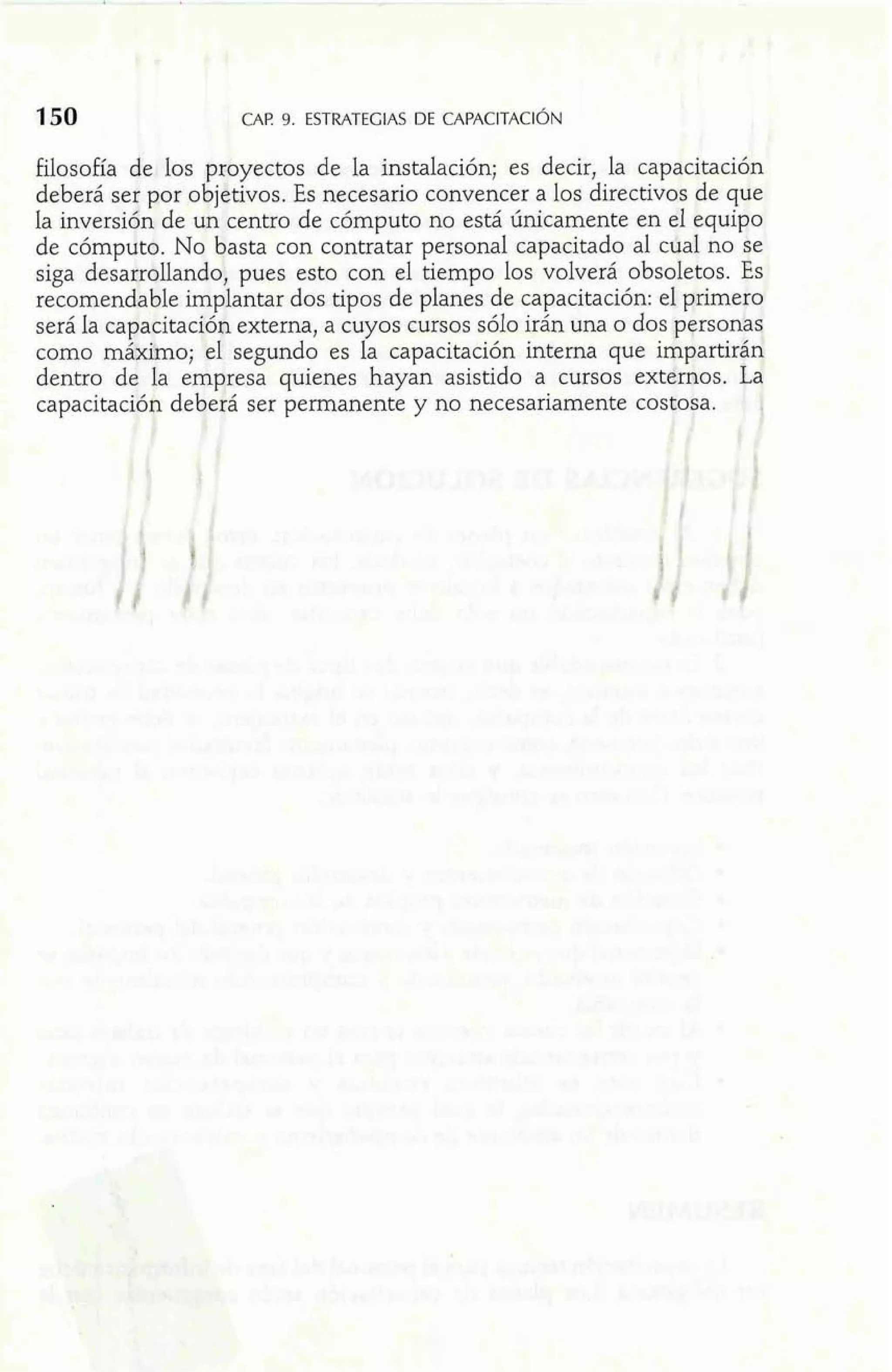 filosofia de los pcoyectos de la instalación; es decir, la capacitación 
deberá ser por objetivos. Es necesario convencer a los directivos de que 
la inversión de un centro de cómputo no está únicamente en el equipo 
de cómputo. No basta con contratar personal capacitado al cdal no se 
siga desarroUandoj pues esto con el tiempo los volverá obsoletos. Es 
recomendable implantar dos tipos de planes de capacitación: el p.rim.ero 
será la capacitación externa, a cuyos cursos sólo irán una o dos personaq 
como malxihno; el segundo es la capacitación interna que impartirán 
dentro de la empresa quienes hayan asistido a cursos externos. La 
capacitaciijn deberá ser permanente y no necesariamente cosaosa. j 
<. 1 
 