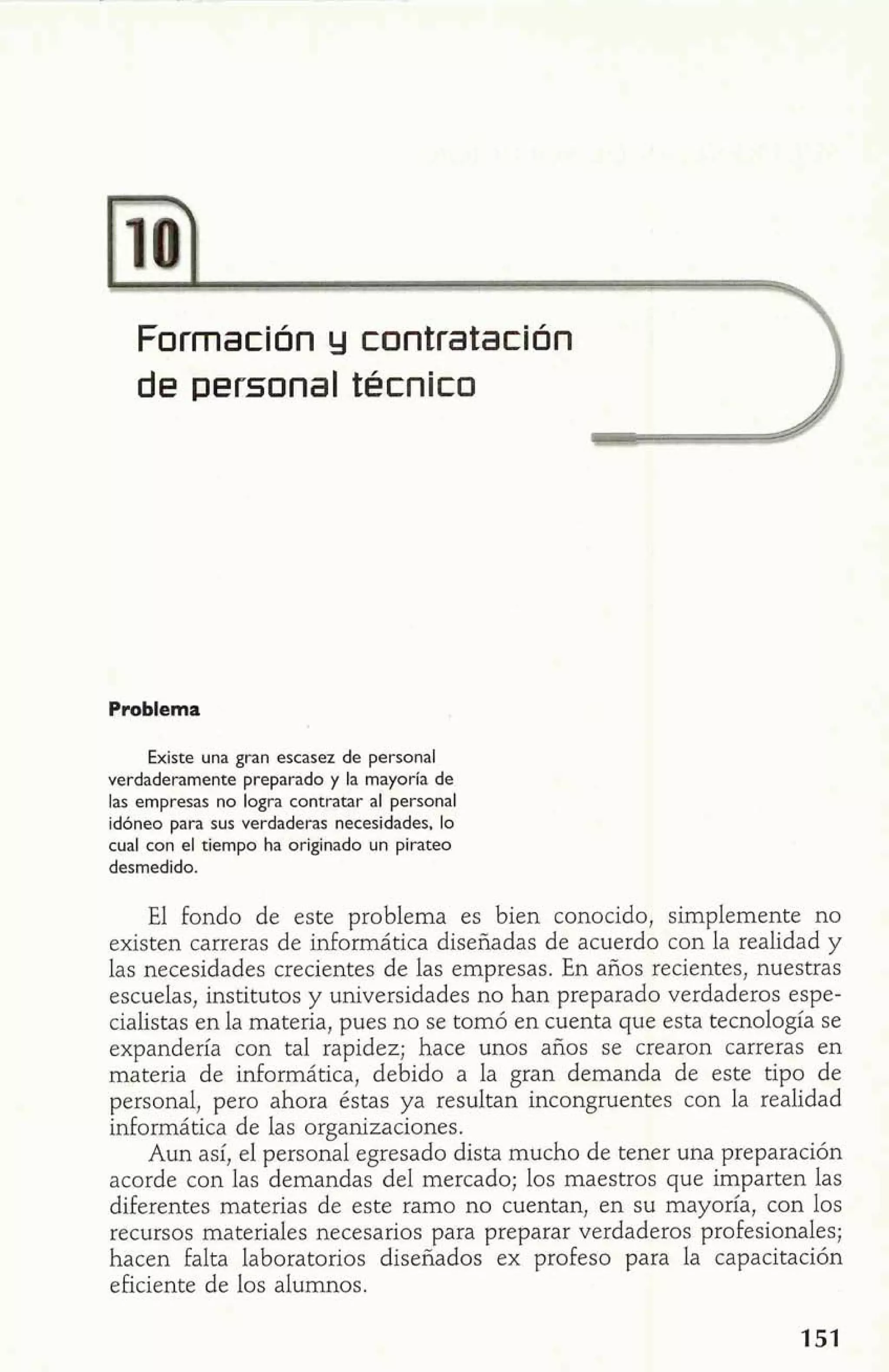 Formación y contratación 
de personal técnico 
Problema 
Existe una gran escasez de personal 
verdaderamente preparado y la mayoría de 
las empresas no logra contratar al personal 
idóneo para sus verdaderas necesidades, lo 
cual con el tiempo ha originado un pirateo 
desmedido. 
El fondo de este problema es bien conocido, simplemente no 
existen carreras de informática diseñadas de acuerdo con la realidad y 
las necesidades crecientes de las empresas. En años recientes, nuestras 
escuelas, institutos y universidades no han preparado verdaderos espe-cialistas 
en la materia, pues no se tomó en cuenta que esta tecnología se 
expandería con tal rapidez; hace unos años se crearon carreras en 
materia de informática, debido a la gran demanda de este tipo de 
personal, pero ahora éstas ya resultan incongruentes con la realidad 
informática de las organizaciones. 
Aun así, el personal egresado dista mucho de tener una preparación 
acorde con las demandas del mercado; los maestros que imparten las 
diferentes materias de este ramo no cuentan, en su mayoría, con los 
recursos materiales necesarios para preparar verdaderos profesionales; 
hacen falta laboratorios diseñados ex profeso para la capacitación 
eficiente de los alumnos. 
 