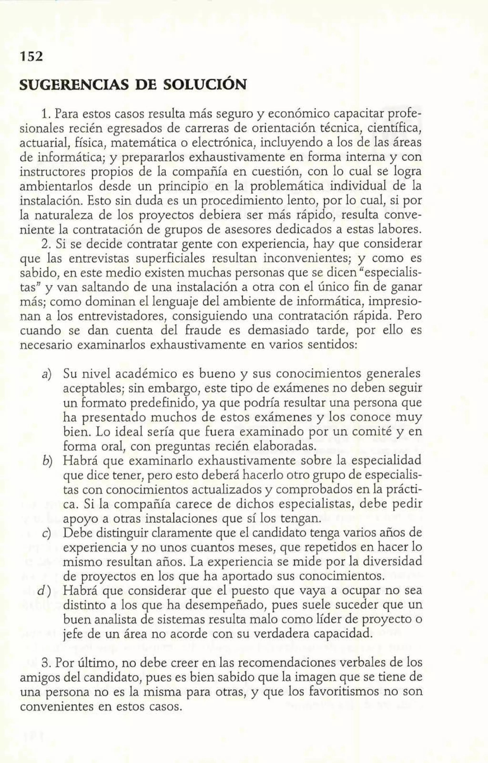 1. Para estos casos resulta más seguro y económico capacitar profe-sionales 
recién egresados de carreras de orientación técnica, científica, 
actuarial, física, matemática o electrónica, incluyendo a los de las áreas 
de informática; y prepararlos exhaustivamente en forma interna y con 
instructores propios de la compañíd en cuestión, con lo cual se logra 
ambientarlos desde un principio en la problemática individual de la 
instalación. Esto sin duda es un procedimiento lento, por lo cual, si por 
la naturaleza de los proyectos debiera ser más rápido, resulta conve-niente 
la contratación de grupos de asesores dedicados a estas labores. 
2. Si se decide contratar gente con experiencia, hay que considerar 
que las entrevistas superficiales resultan inconvenientes; y como es 
sabido, en este medio existen muchas personas que se dicen "especialis-tas" 
y van saltando de una instalación a otra con el único fin de ganar 
más; como dominan el lenguaje del ambiente de informática, impresio-nan 
a los entrevistadores, consiguiendo una contratación rápida. Pero 
cuando se dan cuenta del fraude es demasiado tarde, por ello es 
necesario examinarlos exhaustivamente en varios sentidos: 
a) Su nivel académico es bueno y sus conocimientos generales 
aceptables; sin embargo, este tipo de exámenes no deben seguir 
un formato predefimdo, ya que podría resultar una persona que 
ha presentado muchos de estos exámenes y los conoce muy 
bien. Lo ideal sería que fuera examinado por un comité y en 
forma oral, con preguntas recién elaboradas. 
b) Habrá que examinarlo exhaustivamente sobre la especialidad 
que dice tener, pero esto deberá hacerlo otro grupo de especialis-tas 
con conocimientos actualizados y comprobados en la prácti-ca. 
Si la compañía carece de dichos especialistas, debe pedir 
apoyo a otras instalaciones que sí los tengan. 
c) Debe distinguir claramente que el candidato tenga varios años de 
experiencia y no unos cuantos meses, que repetidos en hacer lo 
mismo resultan años. La experiencia se mide por la diversidad 
de proyectos en los que ha aportado sus conocimientos. 
d) Habrá que considerar que el puesto que vaya a ocupar no sea 
distinto a los ue ha desempeñado, pues suele suceder que un 
buen analista d e sistemas resulta malo como líder de proyecto o 
jefe de un área no acorde con su verdadera capacidad. 
3. Por último, no debe creer en las recomendaciones verbales de los 
amigos del candidato, pues es bien sabido que la imagen que se tiene de 
una persona no es la misma para otras, y que los favoritismos no son 
convenientes en estos casos. 
 