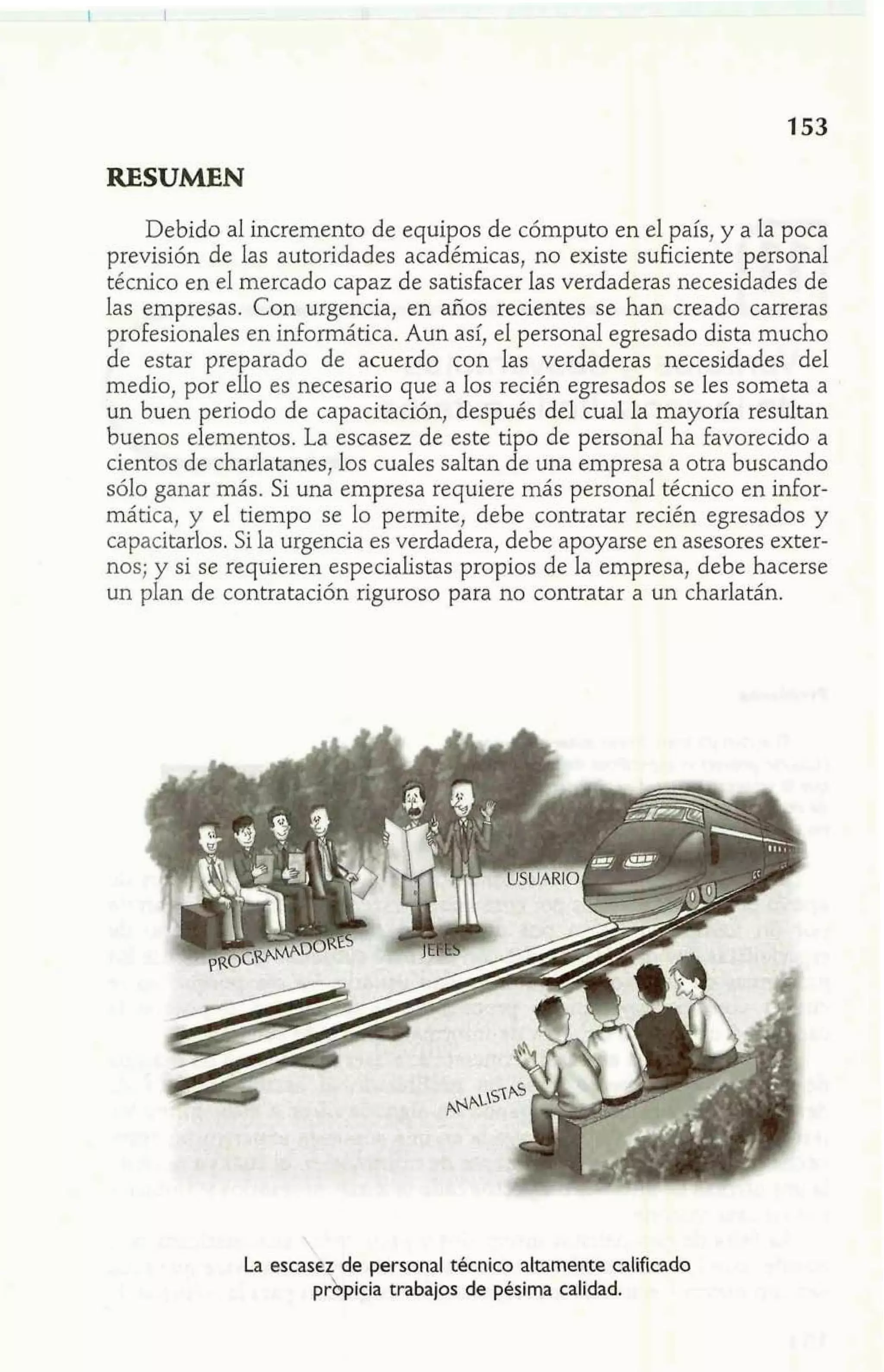 RESUMEN 
Debido al incremento de equipos de cómputo en el país, y a la poca 
previsión de las autoridades académicas, no existe suficiente personal 
técnico en el mercado capaz de satisfacer las verdaderas necesidades de 
las empresas. Con urgencia, en años recientes se han creado carreras 
profesionales en informática. Aun así, el personal egresado dista mucho 
de estar preparado de acuerdo con las verdaderas necesidades del 
medio, por ello es necesario que a los recién egresados se les someta a 
un buen periodo de capacitación, después del cual la mayoría resultan 
buenos elementos. La escasez de este tipo de personal ha favorecido a 
cientos de charlatanes, los cuales saltan de una empresa a otra buscando 
sólo ganar más. Si una empresa requiere más personal técnico en infor-mática, 
y el tiempo se lo permite, debe contratar recién egresados y 
capacitarlos. Si la urgencia es verdadera, debe apoyarse en asesores exter-nos; 
y si se requieren especialistas propios de la empresa, debe hacerse 
un plan de contratación riguroso para no contratar a un charlatán. 
' 
p5r p icia trabajos de pésima calidad. 
La escase de personal técnico altamente calificado 
 