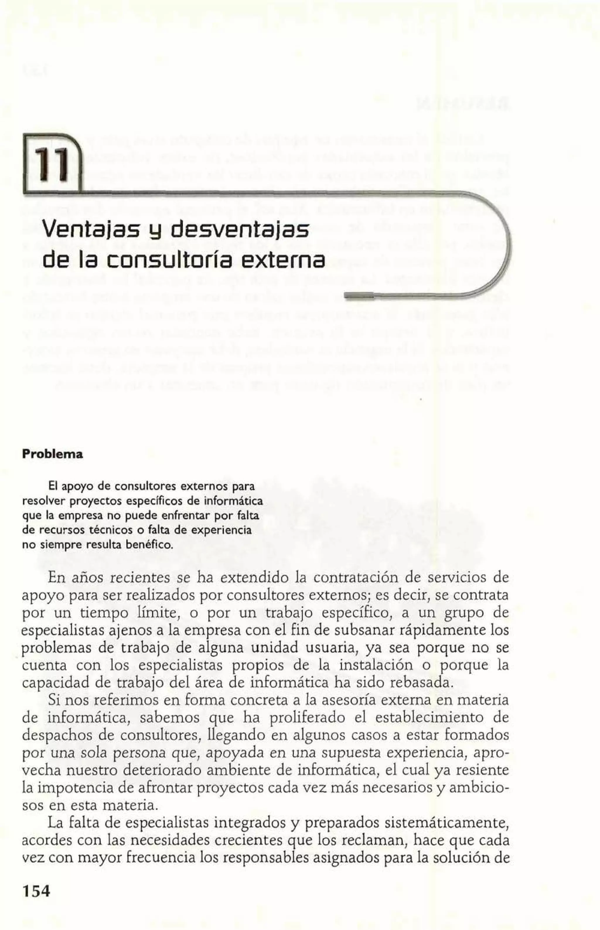 Ventajas y desventajas 3 
de la consultoría externa 2 
Problema 
El apoyo de consultores externos para 
resolver proyectos específicos de informática 
que la empresa no puede enfrentar por falta 
de recursos técnicos o falta de experiencia 
no siempre resulta bepbfico. 
En años recientes se ha extendido la contratación de servicios de 
apoyo para ser realizados por consuItores externos; es decir, se contrata 
por un tiempo límite, o por un trabajo específico, a un grupo de 
especialistas ajenos a la empresa con el fin de subsanar rápidamente los 
problemas de trabajo de alguna unidad usuaria, ya sea porque no se 
cuenta con los especialistas propios de la instalación o porque la 
capacidad de trabajo del área de informática ha sido rebasada. 
Si nos referimos en forma concreta a la asesoría externa en materia 
de informática, sabemos que ha proliferado el establecimiento de 
despachos de consultores, llegando en algunos casos a estar forrnados 
por una sola persona que, apoyada en una supuesta experiencia, apro-vecha 
nuestro deteriorado ambiente de informática, el cual ya resiente 
la impotencia de afrontar proyectos cada vez más necesarios y ambicio-sos 
en esta materia. 
La falta de especialistas integrados y preparados sistemáticamente, 
acordes con las necesidades crecientes que los reclaman, hace que cada 
vez con mayor frecuencia los responsables asignados para la solución de 
 