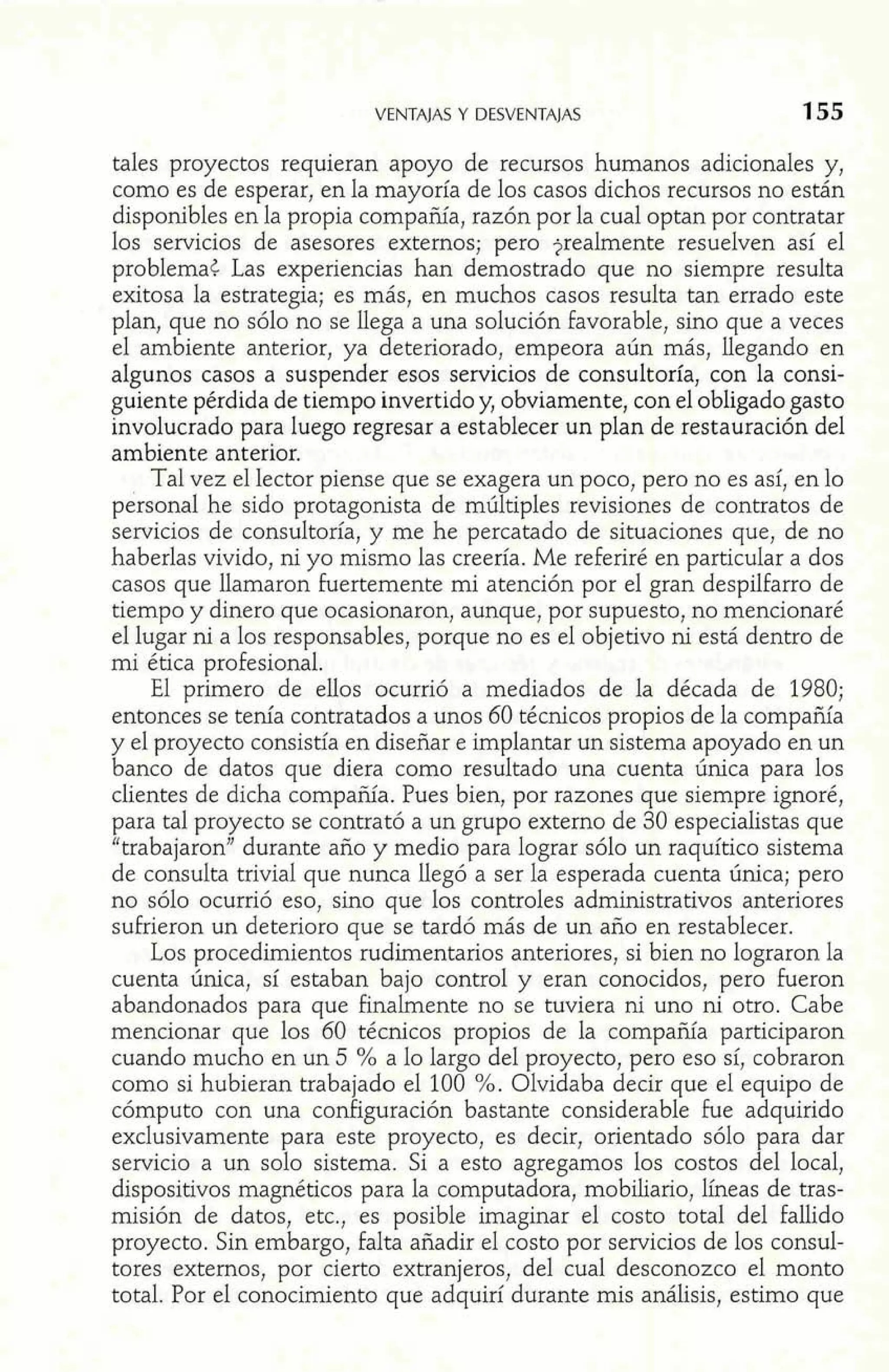 VENTAJAS Y DESVENTAJAS 155 
tales proyectos requieran apoyo de recursos humanos adicionales y, 
como es de esperar, en Ia mayoría de los casos dichos recursos no están 
disponibles en la propia compañía, razón por la cual optan por contratar 
los servicios de asesores externos; pero jrealmente resuelven así el 
problema< Las experiencias han demostrado que no siempre resulta 
exitosa la estrategia; es más, en muchos casos resulta tan errado este 
plan, que no sólo no se llega a una solución favorable, sino que a veces 
el ambiente anterior, ya deteriorado, empeora aún más, llegando en 
algunos casos a suspender esos servicios de consultoría, con la consi-guiente 
pérdida de tiempo invertido y, obviamente, con el obligado gasto 
involucrado para luego regresar a establecer un plan de restauración del 
ambiente anterior. 
Tal vez e1 Iector piense que se exagera un poco, pero no es así, en lo 
personal he sido protagonista de múltiples revisiones de contratos de 
servicios de consultoría, y me he percatado de situaciones que, de no 
haberlas vivido, ni yo mismo las creería. Me referiré en particular a dos 
casos que llamaron fuertemente mi atención por el gran despilfarro de 
tiempo y dinero que ocasionaron, aunque, por supuesto, no mencionaré 
el lugar ni a los responsables, porque no es el objetivo ni está dentro de 
mi ética profesional. 
El primero de ellos ocurrió a mediados de la década de 1980; 
entonces se tenía contratados a unos 60 técnicos propios de la compañía 
y el proyecto consistía en diseñar e implantar un sistema apoyado en un 
banco de datos que diera como resultado una cuenta única para los 
clientes de dicha compañía. Pues bien, por razones que siempre ignoré, 
para tal proyecto se contrató a un grupo externo de 30 especialistas que 
"trabajaron" durante año y medio para lograr sólo un raquítico sistema 
de consulta trivial que nunca llegó a ser la esperada cuenta única; pero 
no sólo ocurrió eso, sino que los controles administrativos anteriores 
sufrieron un deterioro que se tardó más de un año en restablecer. 
Los procedimientos rudimentarios anteriores, si bien no lograron la 
cuenta única, sí estaban bajo control y eran conocidos, pero fueron 
abandonados para que finalmente no se tuviera ni uno ni otro. Cabe 
mencionar que los 60 técnicos propios de la compañía participaron 
cuando mucho en un 5 % a lo largo del proyecto, pero eso sí, cobraron 
como si hubieran trabajado el 100 %. Olvidaba decir que el equipo de 
cómputo con una configuración bastante considerable fue adquirido 
exclusivamente para este proyecto, es decir, orientado sólo para dar 
servicio a un solo sistema. Si a esto agregamos los costos del local, 
dispositivos magnéticos para la computadora, mobiliario, líneas de tras-misión 
de datos, etc., es posible imaginar el costo total de1 fallido 
proyecto. Sin embargo, falta añadir el costo por servicios de los consul-tores 
externos, por cierto extranjeros, del cual desconozco el monto 
total. Por el conocimiento que adquirí durante mis análisis, estimo que 
 