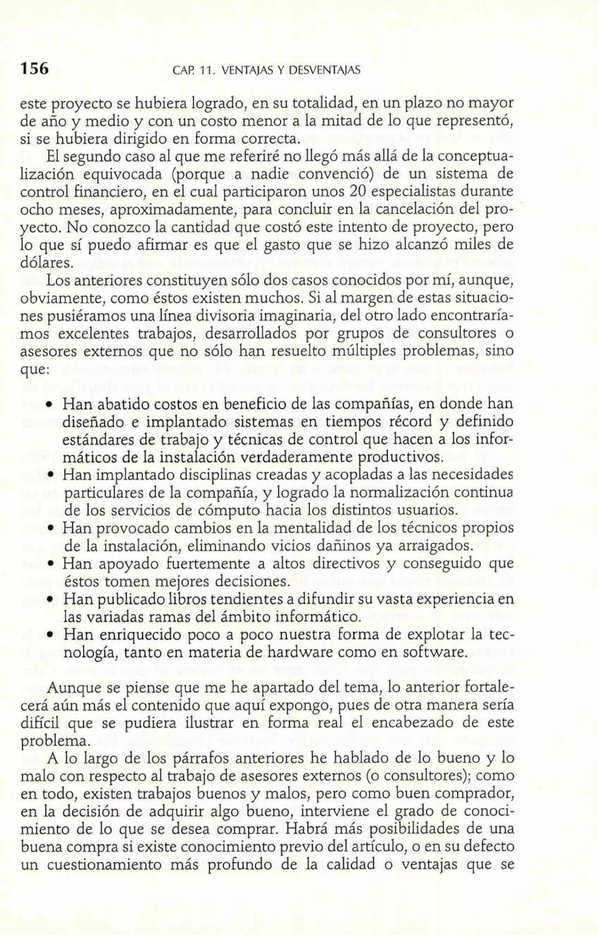 156 CAP 11. VENTAJAS Y DESVENTAJAS 
este proyecto se hubiera logrado, en su totalidad, en un plazo no mayor 
de año y medio y con un costo menor a la mitad de lo que representó, 
si se hubiera dirigido en forma correcta. 
El segundo caso al que me referiré no llegó más allá de la conceptua-lización 
equivocada (porque a nadie convenció) de un sistema de 
control financiero, en el cual participaron unos 20 especialistas durante 
ocho meses, aproximadamente, para concluir en la cancelación del pro-yecto. 
No conozco la cantidad que costó este intento de proyecto, pero 
lo que sí puedo afirmar es que el gasto que se hizo alcanzó miles de 
dólares. 
Los anteriores constituyen sólo dos casos conocidos por mí, aunque, 
obviamente, como éstos existen muchos. Si al margen de estas situacio-nes 
pusiéramos una línea divisoria imaginaria, del otro lado encontraría-mos 
excelentes trabajos, desarrollados por grupos de consultores o 
asesores externos que no sólo han resuelto múltiples problemas, sino 
que: 
Han abatido costos en beneficio de las compañías, en donde han 
diseñado e implantado sistemas en tiempos récord y definido 
estándares de trabajo y técnicas de control que hacen a los infor-máticos 
de la instalación verdaderamente productivos. 
Han implantado disciplinas creadas y acopladas a las necesidades 
particulares de la compañía, y logrado la normalización continua 
de los servicios de cómputo hacia los distintos usuarios. 
Han provocado cambios en la mentalidad de los técnicos propios 
de la instalación, eliminando vicios dañinos ya arraigados. 
Han apoyado fuertemente a altos directivos y conseguido que 
éstos tomen mejores decisiones. 
Han publicado libros tendientes a difundir su vasta experiencia en 
las variadas ramas del ámbito informático. 
Han enriquecido poco a poco nuestra forma de explotar la tec-nología, 
tanto en materia de hardware como en software. 
Aunque se piense que me he apartado del tema, lo anterior fortale-cerá 
aún más el contenido que aquí expongo, pues de otra manera sería 
difícil que se pudiera ilustrar en forma real el encabezado de este 
problema. 
A lo largo de los párrafos anteriores he hablado de lo bueno y lo 
malo con respecto al trabajo de asesores externos (o consultores); como 
en todo, existen trabajos buenos y malos, pero como buen comprador, 
en la decisión de adquirir algo bueno, interviene el grado de conoci-miento 
de lo que se desea comprar. Habrá más posibilidades de una 
buena compra si existe conocimiento previo del artículo, o en su defecto 
un cuestionamiento más profundo de la calidad o ventajas que se 
 
