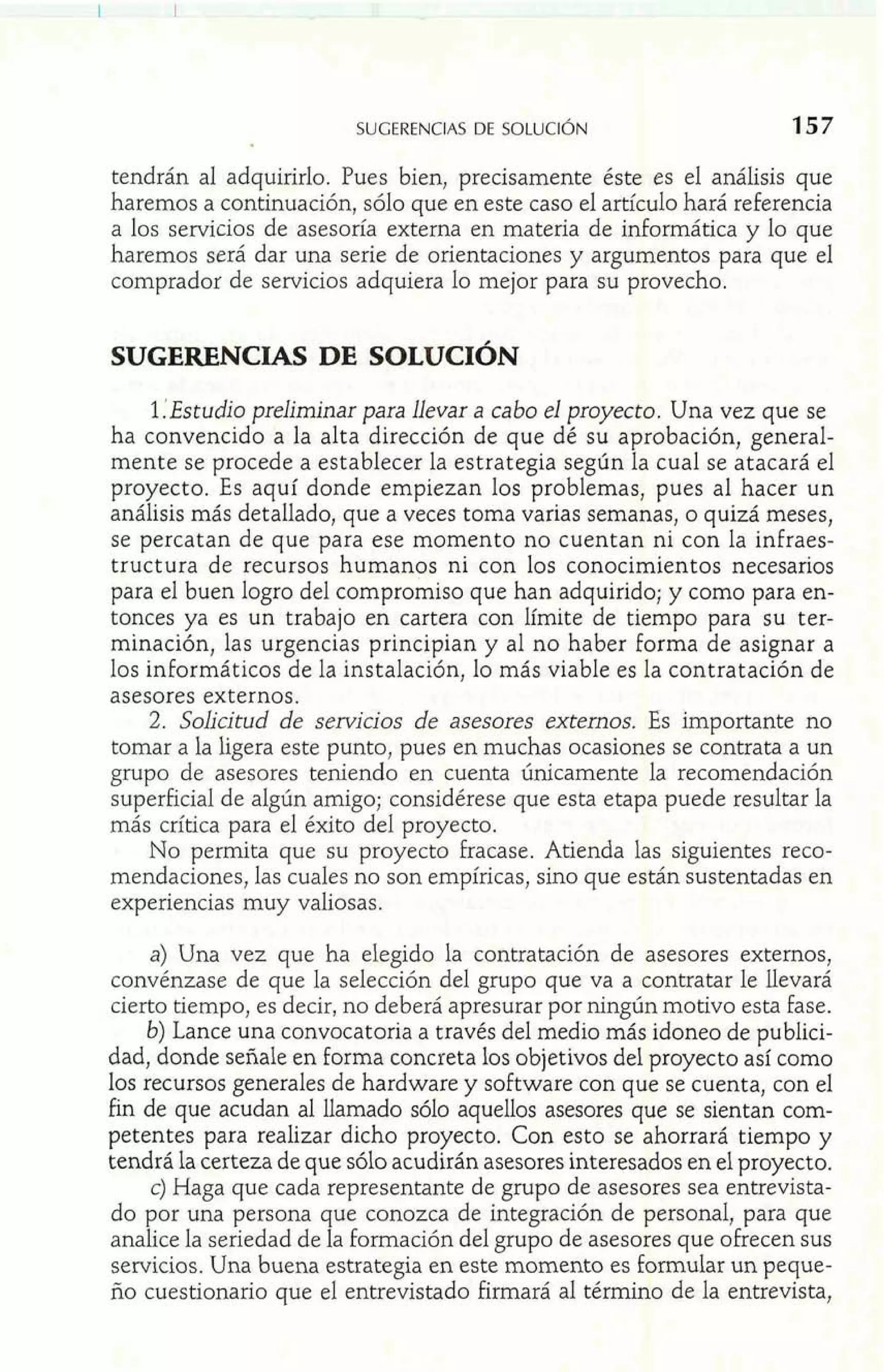 SUGERENCIAS DE SOLUCI~N 
tendrán al adquirirlo. Pues bien, precisamente éste es el análisis que 
haremos a continuación, sólo que en este caso el articulo hará referencia 
a los servicios de asesoría externa en materia de informática y lo que 
haremos será dar una serie de orientaciones y argumentos para que el 
comprador de servicios adquiera lo mejor para su provecho. 
SUGERENCIAS DE SOLUCIÓN 
1 :Estudio preliminar para llevar a cabo el proyecto. Una vez que se 
ha convencido a la alta dirección de que dé su aprobación, general-mente 
se procede a establecer la estrategia según la cual se atacará el 
proyecto. Es aquí donde empiezan los problemas, pues al hacer un 
análisis más detallado, que a veces toma varias semanas, o quizá meses, 
se percatan de que para ese momento no cuentan ni con la infraes-tructura 
de recursos humanos ni con los conocimientos necesarios 
para el buen logro del compromiso que han adquirido; y como para en-tonces 
ya es un trabajo en cartera con límite de tiempo para su ter-minación, 
las urgencias principian y al no haber forma de asignar a 
los informáticos de la instalación, lo más viable es la contratación de 
asesores externos. 
2. Solicitud de servicios de asesores externos. Es importante no 
tomar a la ligera este punto, pues en muchas ocasiones se contrata a un 
grupo de asesores teniendo en cuenta únicamente la recomendación 
superficial de algún amigo; considérese que esta etapa puede resultar la 
más crítica para el éxito del proyecto. 
No permita que su proyecto fracase. Atienda las siguientes reco-mendaciones, 
las cuales no son empíricas, sino que están sustentadas en 
experiencias muy valiosas. 
a) Una vez que ha elegido la contratación de asesores externos, 
convénzase de que la selección del grupo que va a contratar le llevará 
cierto tiempo, es decir, no deberá apresurar por ningún motivo esta fase. 
b) Lance una convocatoria a través del medio más idoneo de publici-dad, 
donde señale en forma concreta los objetivos del proyecto así como 
los recursos generales de hardware y software con que se cuenta, con el 
fin de que acudan al llamado sólo aquellos asesores que se sientan com-petentes 
para realizar dicho proyecto. Con esto se ahorrará tiempo y 
tendrá la certeza de que sólo acudirán asesores interesados en el proyecto. 
C) Haga que cada representante de grupo de asesores sea entrevista-do 
por una persona que conozca de integración de personal, para que 
analice la seriedad de la formación del grupo de asesores que ofrecen sus 
servicios. Una buena estrategia en este momento es formular un peque 
ño cuestionario que el entrevistado firmará al término de la entrevista 
 