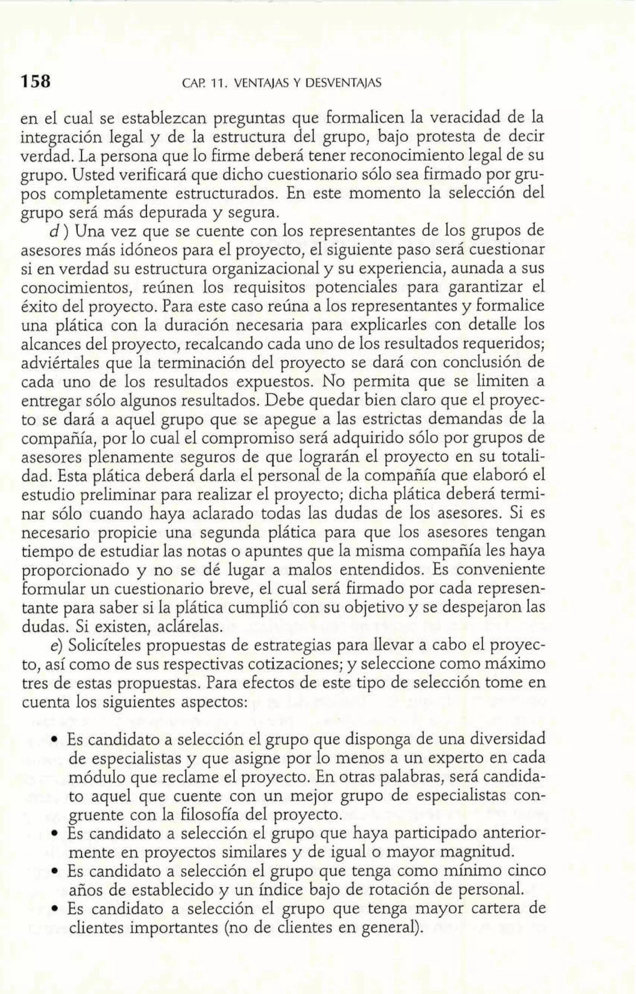 CAF! 1 1. VENTAJAS Y DESVENTAJAS 
en el cual se establezcan preguntas que formalicen la veracidad de la 
integración legal y de la estructura del grupo, bajo protesta de decir 
verdad. La persona que lo firme deberá tener reconocimiento legal de su 
grupo. Usted verificará que dicho cuestionario sólo sea firmado por gru-pos 
completamente estructurados. En este momento la selección del 
grupo será más depurada y segura. 
d) Una vez que se cuente con los representantes de los grupos de 
asesores más idóneos para el proyecto, el siguiente paso será cuestionar 
si en verdad su estructura organizacional y su experiencia, aunada a sus 
conocimientos, reúnen los requisitos potenciales para garantizar el 
éxito del proyecto. Para este caso reúna a los representantes y formalice 
una plática con la duración necesaria para explicarles con detalle los 
alcances del proyecto, recalcando cada uno de los resultados requeridos; 
adviértales que la terminación del proyecto se dará con conclusión de 
cada uno de los resultados expuestos. No permita que se limiten a 
entregar sólo algunos resultados. Debe quedar bien claro que el proyec-to 
se dará a aquel grupo que se apegue a las estrictas demandas de la 
compañía, por lo cual el compromiso será adquirido sólo por grupos de 
asesores plenamente seguros de que lograrán el proyecto en su totali-dad. 
Esta plática deberá darla el personal de la compañía que elaboró el 
estudio preliminar para realizar el proyecto; dicha plática deberá termi-nar 
sólo cuando haya aclarado todas las dudas de los asesores. Si es 
necesario propicie una segunda plática para que los asesores tengan 
tiempo de estudiar las notas o apuntes que la misma compañía les haya 
proporcionado y no se dé lugar a malos entendidos. Es conveniente 
formular un cuestionario breve, el cual será firmado por cada represen-tante 
para saber si la plática cumplió con su objetivo y se despejaron las 
dudas. Si existen, aclárelas. 
e) Solicíteles propuestas de estrategias para llevar a cabo el proyec-to, 
así como de sus respectivas cotizaciones; y seleccione como máximo 
tres de estas propuestas. Para efectos de este tipo de selección tome en 
cuenta los siguientes aspectos: 
Es candidato a selección el grupo que disponga de una diversidad 
de especialistas y que asigne por lo menos a un experto en cada 
módulo que reclame el proyecto. En otras palabras, será candida-to 
aquel que cuente con un mejor grupo de especialistas con-gruente 
con la filosofía del proyecto. 
Es candidato a selección el grupo que haya participado anterior-mente 
en proyectos similares y de igual o mayor magnitud. 
Es candidato a selección el grupo que tenga como mínimo cinco 
años de establecido y un índice bajo de rotación de personal. 
Es candidato a selección el grupo que tenga mayor cartera de 
clientes importantes (no de clientes en general). 
 