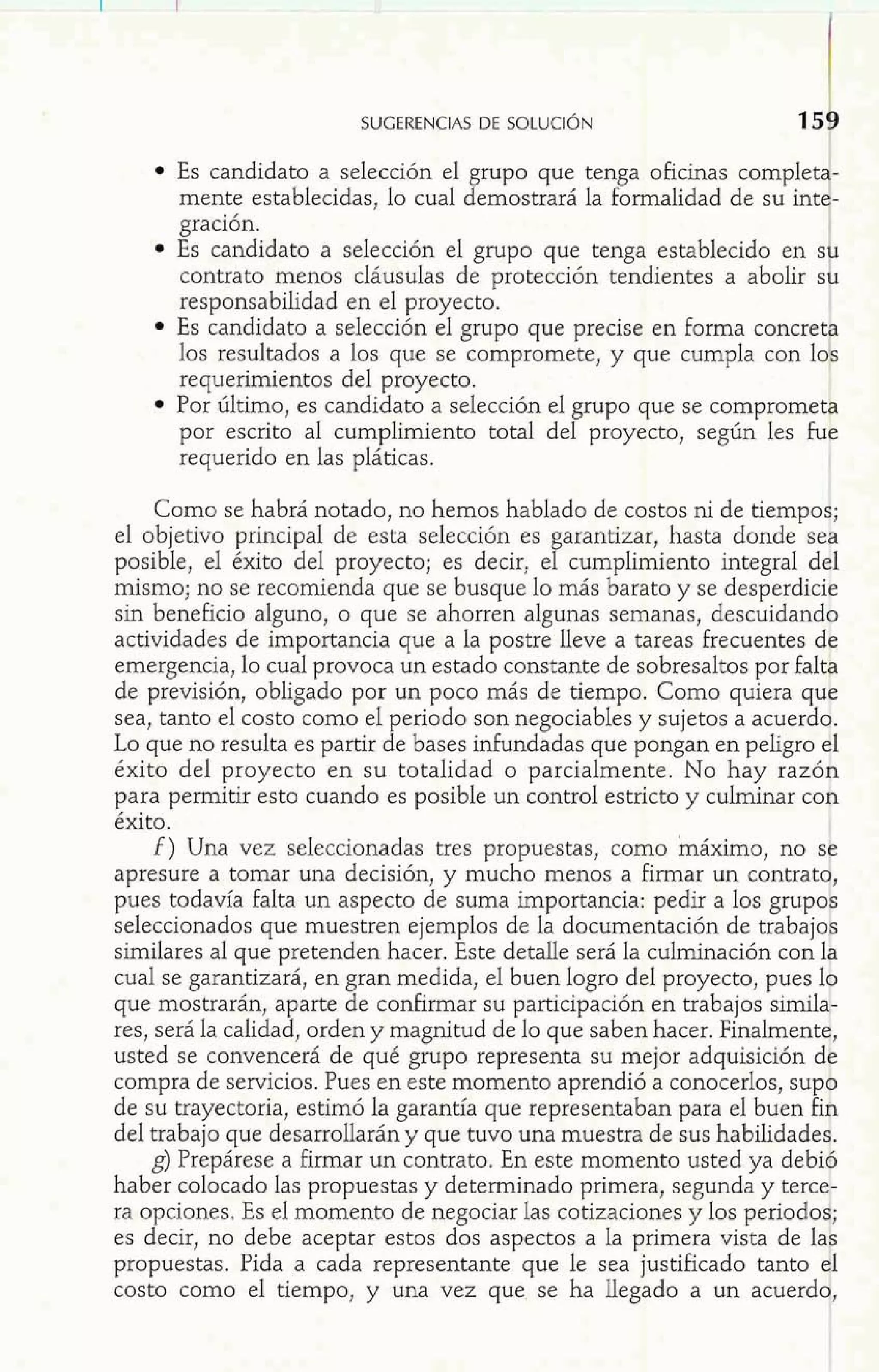 SUGERENCIAS DE SOLUCIÓN 
Es candidato a selección el grupo que tenga oficinas complet - 
mente establecidas, lo cual demostrará la formalidad de su int - 
gración. 
Es candidato a selección el grupo que tenga establecido en S 
1 contrato menos cláusuIas de protección tendientes a abolir S 
responsabilidad en el proyecto. 
Es candidato a selección el grupo que precise en forma concret 
los resultados a los que se compromete, y que cumpla con lo 
requerimientos del proyecto. 
Por último, es candidato a selección el grupo que se compromet& 
por escrito al cumplimiento total del proyecto, según les fur: 
requerido en las pláticas. 
l 
Como se habrá notado, no hemos hablado de costos ni de tiempoi; 
el objetivo principal de esta selección es garantizar, hasta donde sea 
posible, el éxito del proyecto; es decir, el cumphiento integral del 
mismo; no se recomienda que se busque lo más barato y se desperdicie 
sin beneficio alguno, o que se ahorren algunas semanas, descuidando 
actividades de importancia que a la postre lleve a tareas frecuentes de 
emergencia, lo cual provoca un estado constante de sobresaltos por fa1 
de previsión, obligado por un poco más de tiempo. Como quiera qu 't 
sea, tanto el costo como el periodo son negociables y sujetos a acuerdo. 
Lo que no resulta es partir de bases infundadas que pongan en peligro $1 
éxito del proyecto en su totalidad o parcialmente. No hay razón 
para permitir esto cuando es posible un control estricto y culminar con 
éxito. 
f ) Una vez seleccionadas tres propuestas, como ináximo, no S 
apresure a tomar una decisión, y mucho menos a firmar un contrat 1 , 
pues todavía falta un aspecto de suma importancia: pedir a los grupo 
seleccionados que muestren ejemplos de la documentación de trabajo similares al que pretenden hacer. Este detalle será la culminación con 18 
cual se garantizará, en gran medida, el buen logro del proyecto, pues 19 
que mostrarán, aparte de confirmar su participación en trabajos similat-res, 
será la calidad, orden y magnitud de lo que saben hacer. Finalmentq, 
usted se convencerá de qué grupo representa su mejor adquisición di: 
compra de servicios. Pues en este momento aprendió a conocerlos, sup+ 
de su trayectoria, estimó la garantía que representaban para el buen figi 
del trabajo que desarrollarán y que tuvo una muestra de sus habilidadeg. 
g) Prepárese a firmar un contrato. En este momento usted ya debib 
haber colocado las propuestas y determinado primera, segunda y tercei 
ra opciones. Es el momento de negociar las cotizaciones y los 
es decir, no debe aceptar estos dos aspectos a la primera 
propuestas. Pida a cada representante que le sea justificado tanto 
costo como el tiempo, y una vez que se ha llegado a un acuerd 
 