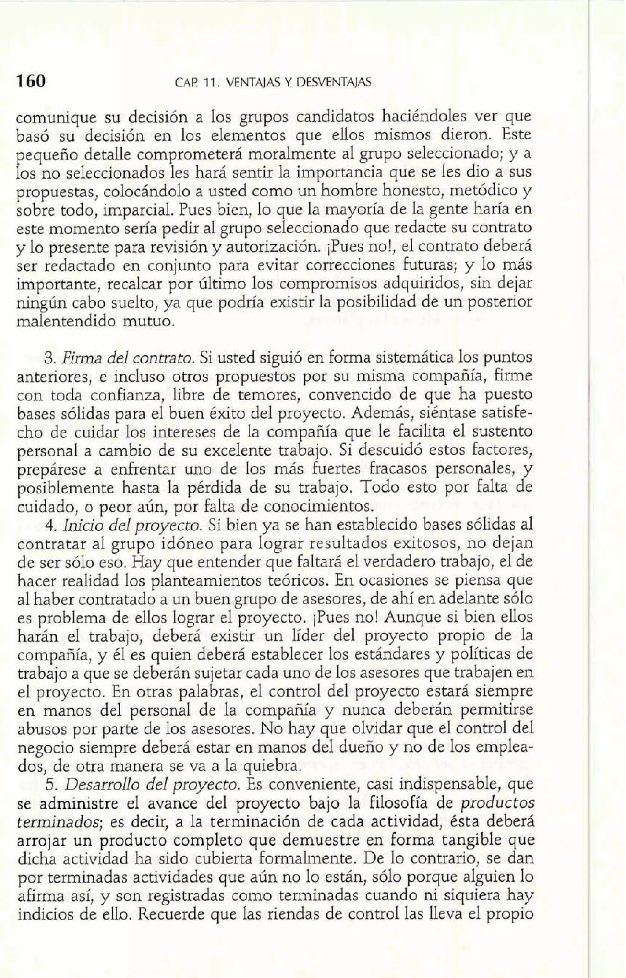 CAP 11. VENTAJAS Y DESVENTAJAS 
. comunique su decisión a los grupos candidatos haciéndoles ver que basó su decisión en los elementos que ellos mismos dieron. Este 
pequeño detalle comprometerá moralmente al grupo seleccionado; y a 
los no seleccionados les hará sentir la importancia que se les dio a sus 
propuestas, colocándolo a usted como un hombre honesto, metódico y 
sobre todo, imparcial. Pues bien, lo que la mayoría de la gente haría en 
este momento sería pedir al grupo seleccionado que redacte su contrato 
y lo presente para revisión y autorización. ¡Pues no!, el contrato deberá 
ser redactado en conjunto para evitar correcciones futuras; y lo más 
importante, recalcar por último los compromisos adquiridos, sin dejar 
ningún cabo suelto, ya que podría existir la posibilidad de un posterior 
malentendido mutuo. 
3. Firma del contrato. Si usted siguió en forma sistemática los puntos 
anteriores, e incluso otros propuestos por su misma compañía, firme 
con toda confianza, libre de temores, convencido de que ha puesto 
bases sólidas para el buen éxito del proyecto. Además, siéntase satisfe-cho 
de cuidar los intereses de la com añía que le facilita el sustento 
personal a cambio de su excelente tra E ajo. Si descuidó estos factores, 
prepárese a enfrentar uno de los más fuertes fracasos personales, y 
posiblemente hasta la pérdida de su trabajo. Todo esto por falta de 
cuidado, o peor aún, por falta de conocimientos. 
4. Inicio del proyecto. Si bien ya se han establecido bases sólidas al 
contratar al grupo idóneo para lograr resultados exitosos, no dejan 
de ser sólo eso. Hay que entender que faltará el verdadero trabajo, el de 
hacer realidad los planteamientos teóricos. En ocasiones se piensa que 
al haber contratado a un buen grupo de asesores, de ahí en adelante sólo 
es problema de ellos lograr el proyecto. ¡Pues no! Aunque si bien ellos 
harán el trabajo, deberá existir un líder del proyecto propio de la 
compañía, y él es quien deberá establecer los estándares y políticas de 
trabajo a que se deberán sujetar cada uno de los asesores que trabajen en 
el proyecto. En otras palabras, el control del proyecto estará siempre 
en manos del personal de la compañía y nunca deberán permitirse 
abusos por parte de los asesores. No hay que olvidar que el control del 
negocio siempre deberá estar en manos del dueño y no de los emplea-dos, 
de otra manera se va a la quiebra. 
5. Desarrollo del proyecto. Es conveniente, casi indispensable, que 
se administre el avance del proyecto bajo la filosofía de productos 
terminados; es decir, a la terminación de cada actividad, ésta deberá 
arrojar un producto completo que demuestre en forma tangible que 
dicha actividad ha sido cubierta formalmente. De lo contrario, se dan 
por terminadas actividades que aún no lo están, sólo porque alguien lo 
afirma así, y son registradas como terminadas cuando ni siquiera hay 
indicios de ello. Recuerde que las riendas de control las lleva el eropio 
t- 
 