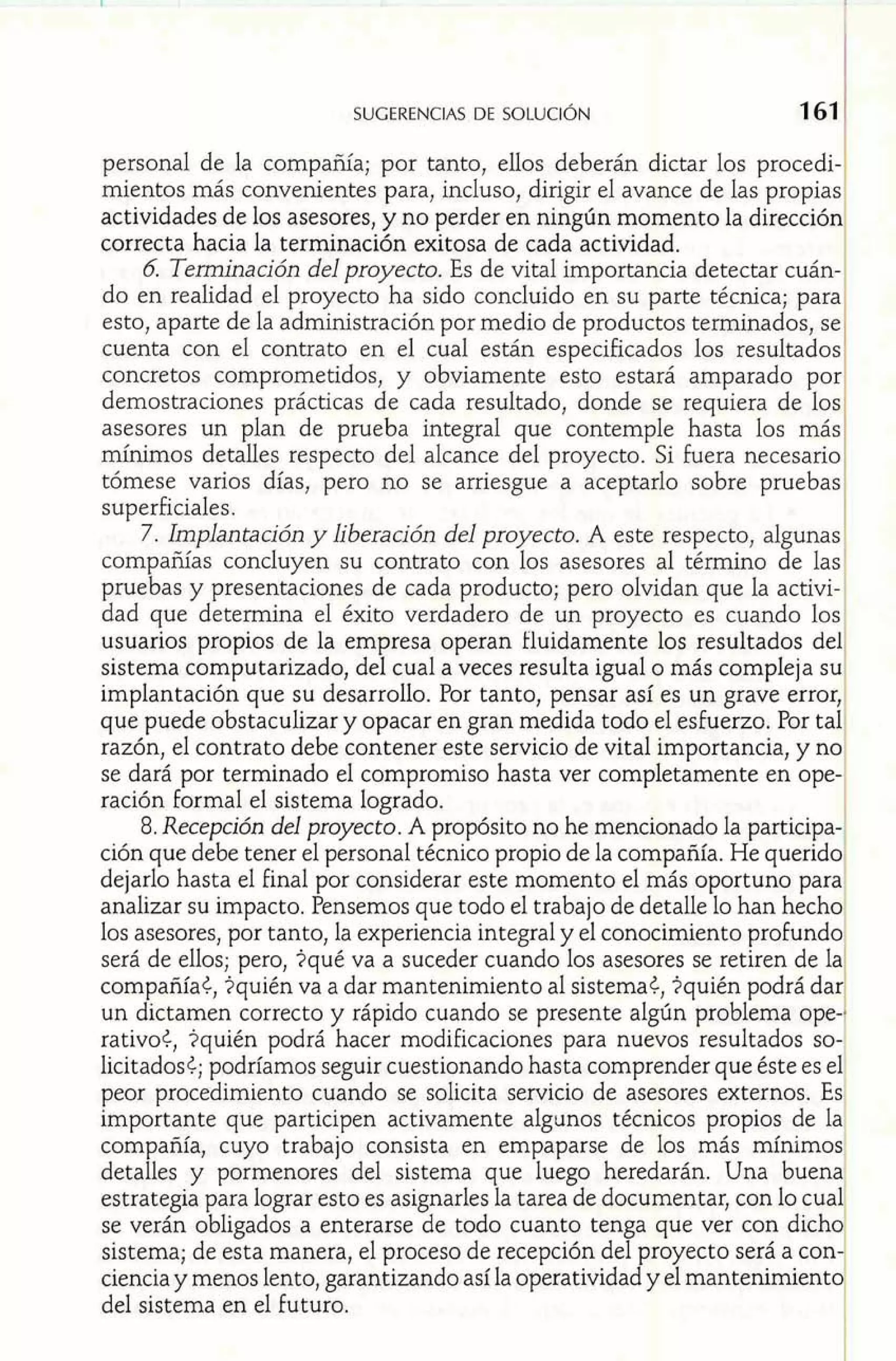 1. 
SUGERENCIAS DE SOLUCI~N 161 1 
personal de la compañía; por tanto, ellos deberán dictar los procedi-mientos 
más convenientes para, incluso, dirigir el avance de las propias 
actividades de los asesores, y no perder en ningún momento la dirección 
correcta hacia la terminación exitosa de cada actividad. 
6 Tenninación del proyecto. Es de vital importancia detectar cuán-do 
en realidad el proyecto ha sido concluido en su parte técnica; para 
esto, aparte de la administración por medio de productos terminados, se 
cuenta con el contrato en el cual están especificados los resultados 
concretos comprometidos, y obviamente esto estará amparado por 
demostraciones prácticas de cada resultado, donde se requiera de los 
asesores un plan de prueba integral que contemple hasta los másl 
múiunos detalles respecto del alcance del proyecto. Si fuera necesario^ 
tómese varios días, pero no se arriesgue a aceptarlo sobre pruebas1 
superficiales. 1 
7. Implantación y liberación del proyecto. A este respecto, algunas 
compañías concluyen su contrato con los asesores al término de las 
pruebas y presentaciones de cada producto; pero olvidan que la activi-dad 
que determina el éxito verdadero de un proyecto es cuando los 
usuarios propios de la empresa operan iluidamente los resultados del 
sistema computarizado, del cual a veces resulta igual o más compleja su 
implantación que su desarrollo. Por tanto, pensar así es un grave error, 
que puede obstaculizar y opacar en gran medida todo el esfuerzo. Por tal 
razón, el contrato debe contener este servicio de vital importancia, y no 
se dará por terminado el compromiso hasta ver completamente en ope-ración 
formal el sistema logrado. 
8. Recepción del proyecto. A propósito no he mencionado la participa-ción 
que debe tener el personal técnico propio de la compañía. He querido^ 
dejarlo hasta el final por considerar este momento el más oportuno para^ 
analizar su impacto. Pensemos que todo el trabajo de detalle lo han hecho1 
los asesores, por tanto, la experiencia integral y el conocimiento profundo 
será de ellos; pero, $qué va a suceder cuando los asesores se retiren de la 
compañía¿, $quién va a dar mantenimiento al sistema¿, $quién podrá dar 
un dictamen correcto y rápido cuando se presente algún problema ope-1 
rativoe, $quién podrá hacer modificaciones para nuevos resultados so-1 
licitados¿; podríamos seguir cuestionando hasta comprender que éste es el 
peor procedimiento cuando se solicita servicio de asesores externos. Es 
importante que participen activamente algunos técnicos propios de la1 
compañía, cuyo trabajo consista en empaparse de los más mínimos 
detalles y pormenores del sistema que luego heredarán. Una buena1 
estrategia para lograr esto es asignarles la tarea de documentar, con lo cual 
se verán obligados a enterarse de todo cuanto tenga que ver con dicho 
sistema; de esta manera, el proceso de recepción del proyecto será a con-ciencia 
y menos lento, garantizando así la operatividad y el mantenimientd 
del sistema en el futuro. 
 