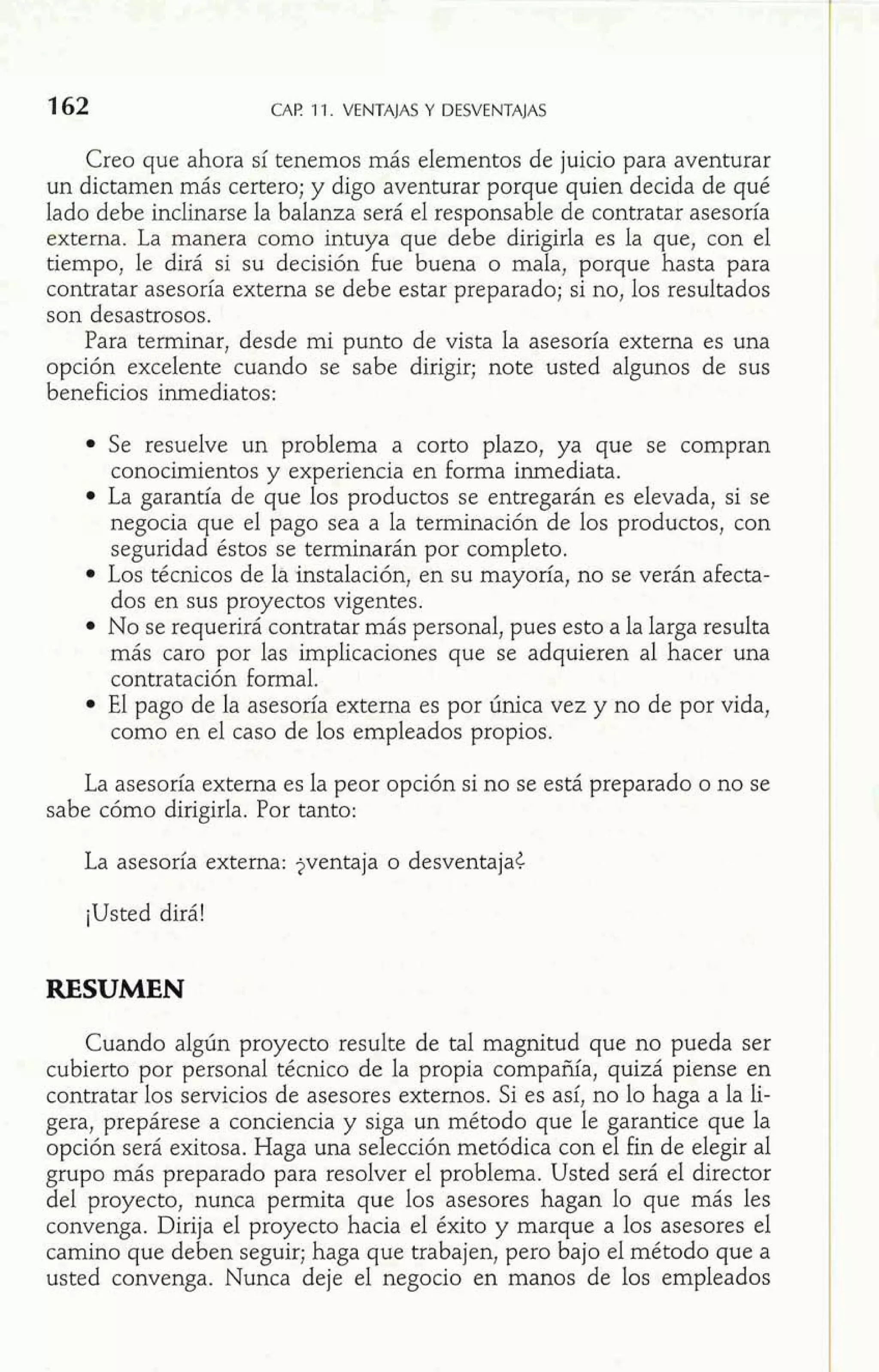 CAP 11. VENTAJAS Y DESVENTAJAS 
Creo que ahora sí tenemos más elementos de juicio para aventurar 
un dictamen más certero; y digo aventurar porque quien decida de qué 
lado debe inclinarse la balanza será el responsable de contratar asesoría 
externa. La manera como intuya que debe dirigirla es la que, con el 
tiempo, le dirá si su decisión fue buena o mala, porque hasta para 
contratar asesoría externa se debe estar preparado; si no, los resultados 
son desastrosos. 
Para terminar, desde mi punto de vista la asesoría externa es una 
opción excelente cuando se sabe dirigir; note usted algunos de sus 
beneficios inmediatos: 
Se resuelve un problema a corto plazo, ya que se compran 
conocimientos y experiencia en forma inmediata. 
La garantía de que los productos se entregarán es elevada, si se 
negocia que el pago sea a la terminación de los productos, con 
seguridad éstos se terminarán por completo. 
Los técnicos de la instalación, en su mayoría, no se verán afecta-dos 
en sus proyectos vigentes. 
No se requerirá contratar más personal, pues esto a la larga resulta 
más caro por las implicaciones que se adquieren al hacer una 
contratación formal. 
El pago de la asesoría externa es por única vez y no de por vida, 
como en el caso de los empleados propios. 
La asesoría externa es la peor opción si no se está preparado o no se 
sabe cómo dirigirla. Por tanto: 
La asesoría externa: jventaja o desventaja< 
¡Usted dirá! 
RESUMEN 
Cuando algún proyecto resulte de tal magnitud que no pueda ser 
cubierto por personal técnico de la propia compañía, quizá piense en 
contratar los servicios de asesores externos. Si es así, no lo haga a la li-gera, 
prepárese a conciencia y siga un método que le garantice que la 
opción será exitosa. Haga una selección metódica con el fin de elegir al 
grupo más preparado para resolver el problema. Usted será el director 
del proyecto, nunca permita que los asesores hagan lo que más les 
convenga. Dirija el proyecto hacia el éxito y marque a los asesores el 
camino que deben seguir; haga que trabajen, pero bajo el método que a 
usted convenga. Nunca deje el negocio en manos de los empleados 
 