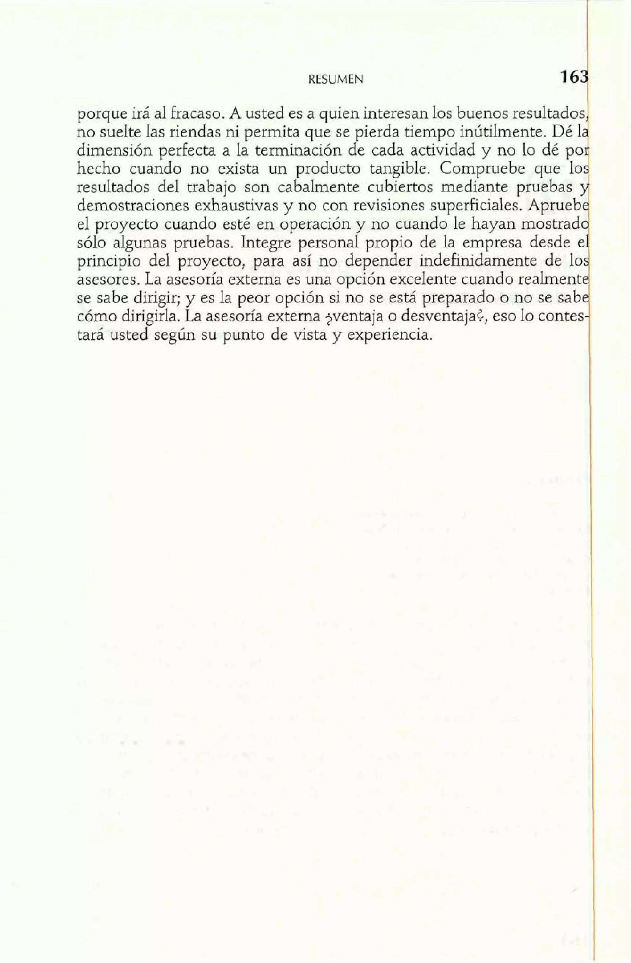 RESUMEN 
porque irá al fracaso. A usted es a quien interesan los buenos resultados, 
no suelte las riendas ni permita que se pierda tiempo inútilmente. Dé la 
dimensión perfecta a la terminación de cada actividad y no lo dé po~ 
hecho cuando no exista un producto tangible. Compruebe que los 
resultados del trabajo son cabalmente cubiertos mediante pruebas y 
demostraciones exhaustivas y no con revisiones superficiales. Apruebe 
el proyecto cuando esté en operación y no cuando le hayan mostrad 
sólo algunas pruebas. Integre personal propio de la empresa desde e'1 principio del proyecto, para así no depender indefinidamente de lo. 
asesores. La asesoría externa es una opción excelente cuando realmente 
se sabe dirigir; y es la peor opción si no se está preparado o no se sabe 
cómo dirigirla. La asesoría externa jventaja o desventaja¿, eso lo contes-tará 
usted según su punto de vista y experiencia. 
 