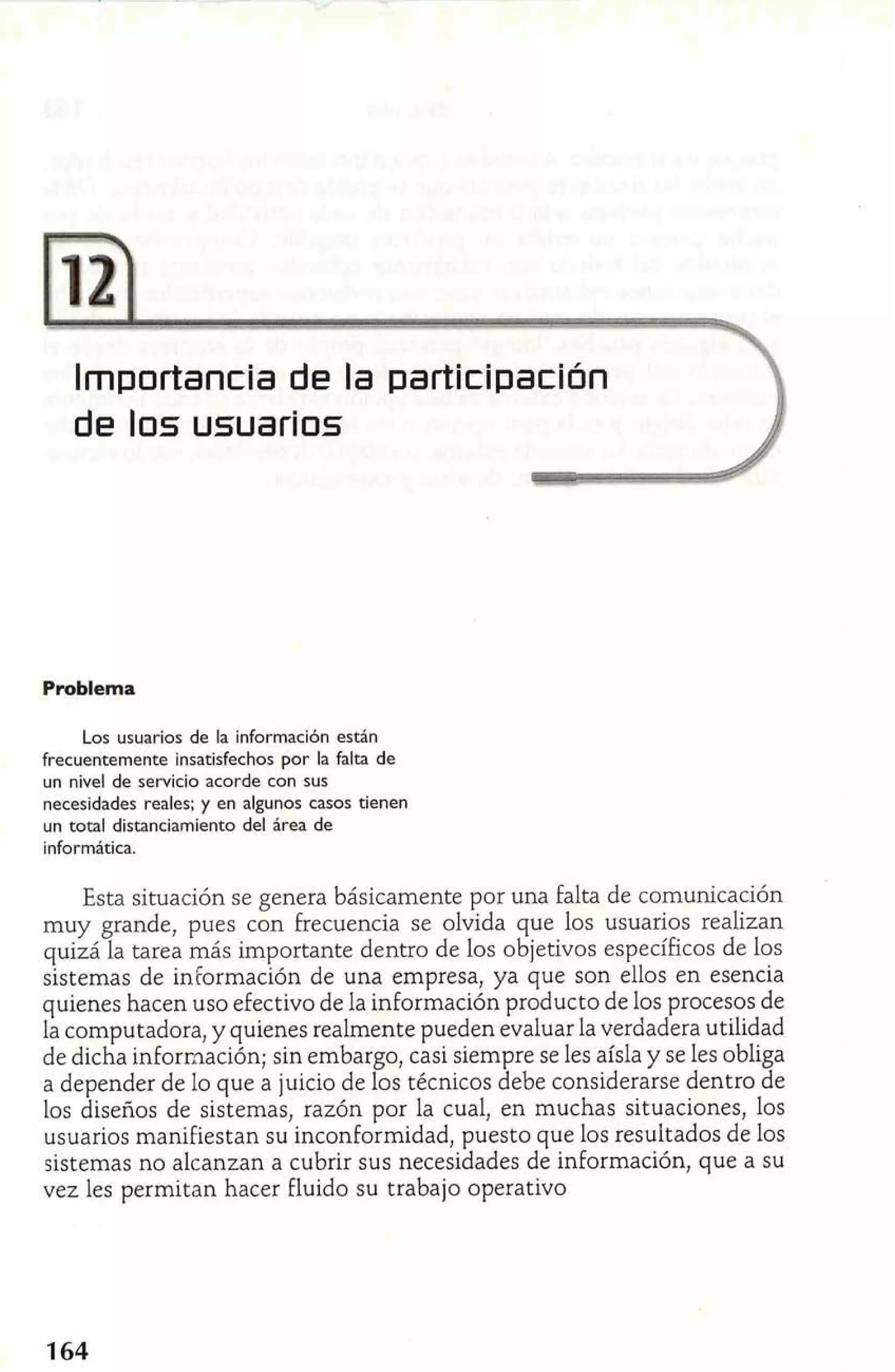 Importancia de la participación 
de los usuariols 
Problema 
Los usuarios de la información están 
frecuentemente insatisfechos por la Falta de 
un nivel de servicio acorde con sus 
necesidades reales; y en algunos casos tienen 
un total distanciamiento del área de 
informática. 
Esta situación se genera básicamente por una falta de comunicación 
muy grande, pues con frecuencia se olvida que los usuarios realizan 
quizá la tarea más importante dentro de los objetivos específicos de los 
sistemas de información de una empresa, ya que son ellos en esencia 
quienes hacen uso efectivo de la información producto de los procesos de 
la computadora, y quienes realmente pueden evaluar la verdadera utilidad 
de dicha información; sin embargo, casi siempre se les aísla y se les obliga 
a depender de lo que a juicio de los técnicos debe considerarse dentro de 
los diseños de sistemas, razón por la cual, en muchas situaciones, los 
usuarios manifiestan su inconformidad, puesto que los resultados de los 
sistemas no alcanzan a cubrir sus necesidades de información, que a su 
vez les permitan hacer fluido su trabajo operativo 
 