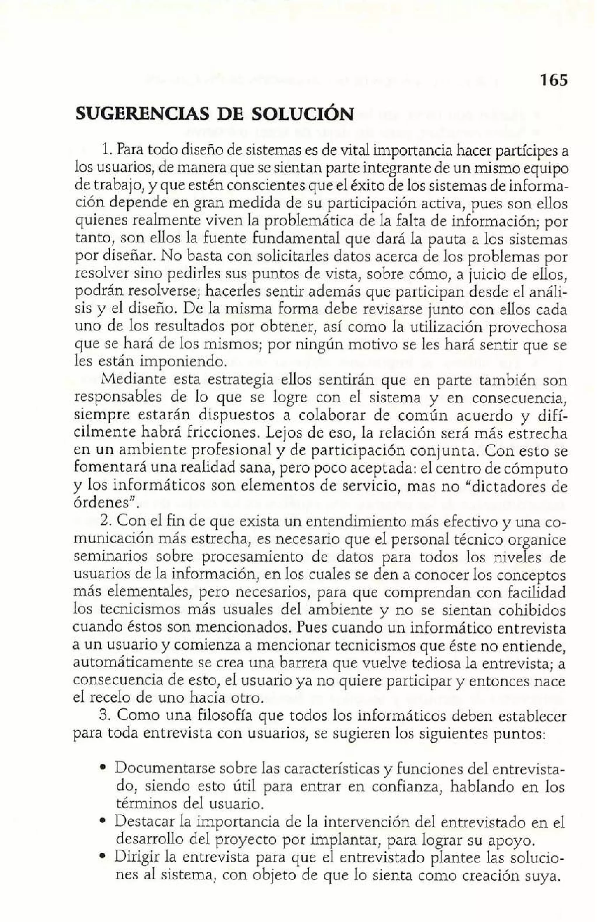 SUGERENCIAS DE SOLUCIÓN 
1. Para todo diseño de sistemas es de vital importancia hacer partícipes a 
los usuarios, de manera que se sientan parte integrante de un mismo equipo 
de trabajo, y que estén conscientes que el éxito de los sistemas de informa-ción 
depende en gran medida de su participación activa, pues son ellos 
quienes realmente viven la problemática de la falta de información; por 
tanto, son ellos la fuente Fundamental que dará la pauta a los sistemas 
por diseñar. No basta con solicitarles datos acerca de los problemas por 
resolver sino pedirles sus puntos de vista, sobre cómo, a juicio de ellos, 
podrán resolverse; hacerles sentir además que participan desde el análi-sis 
y el diseño. De la misma forma debe revisarse junto con ellos cada 
uno de los resultados por obtener, así como la utilización provechosa 
que se hará de los mismos; por ningún motivo se les hará sentir que se 
les están imponiendo. 
Mediante esta estrategia ellos sentirán que en parte también son 
responsables de lo que se logre con el sistema y en consecuencia, 
siempre estarán dispuestos a colaborar de común acuerdo y difí-cilmente 
habrá Fricciones. Lejos de eso, la relación será más estrecha 
en un ambiente profesional y de participación conjunta. Con esto se 
fomentará una realidad sana, pero poco aceptada: el centro de cómputo 
y los informáticos son elementos de servicio, mas no "dictadores de 
órdenes". 
2. Con el fin de que exista un entendimiento más efectivo y una co-municación 
más estrecha, es necesario que el personal técnico organice 
seminarios sobre procesamiento de datos para todos los niveles de 
usuarios de la información, en los cuales se den a conocer los conceptos 
más elementales, pero necesarios, para que comprendan con facilidad 
los tecnicismos mas usuales del ambiente y no se sientan cohibidos 
cuando éstos son mencionados. Pues cuando un informática entrevista 
a un usuario y comienza a mencionar tecnicismos que éste no entiende, 
automáticamente se crea una barrera que vuelve tediosa la entrevista; a 
consecuencia de esto, el usuario ya no quiere participar y entonces nace 
el recelo de uno hacia otro. 
3. Como una Filosofía que todos los informáticos deben establecer 
para toda entrevista con usuarios, se sugieren los siguientes puntos: 
Documentarse sobre las características y funciones del entrevista-do, 
siendo esto útil para entrar en confianza, hablando en los 
términos del usuario. 
Destacar la importancia de la intervención del entrevistado en el 
desarrollo del proyecto por implantar, para lograr su apoyo. 
Dirigir la entrevista para que el entrevistado plantee las solucio-nes 
al sistema, con objeto de que lo sienta como creación suya. 
 