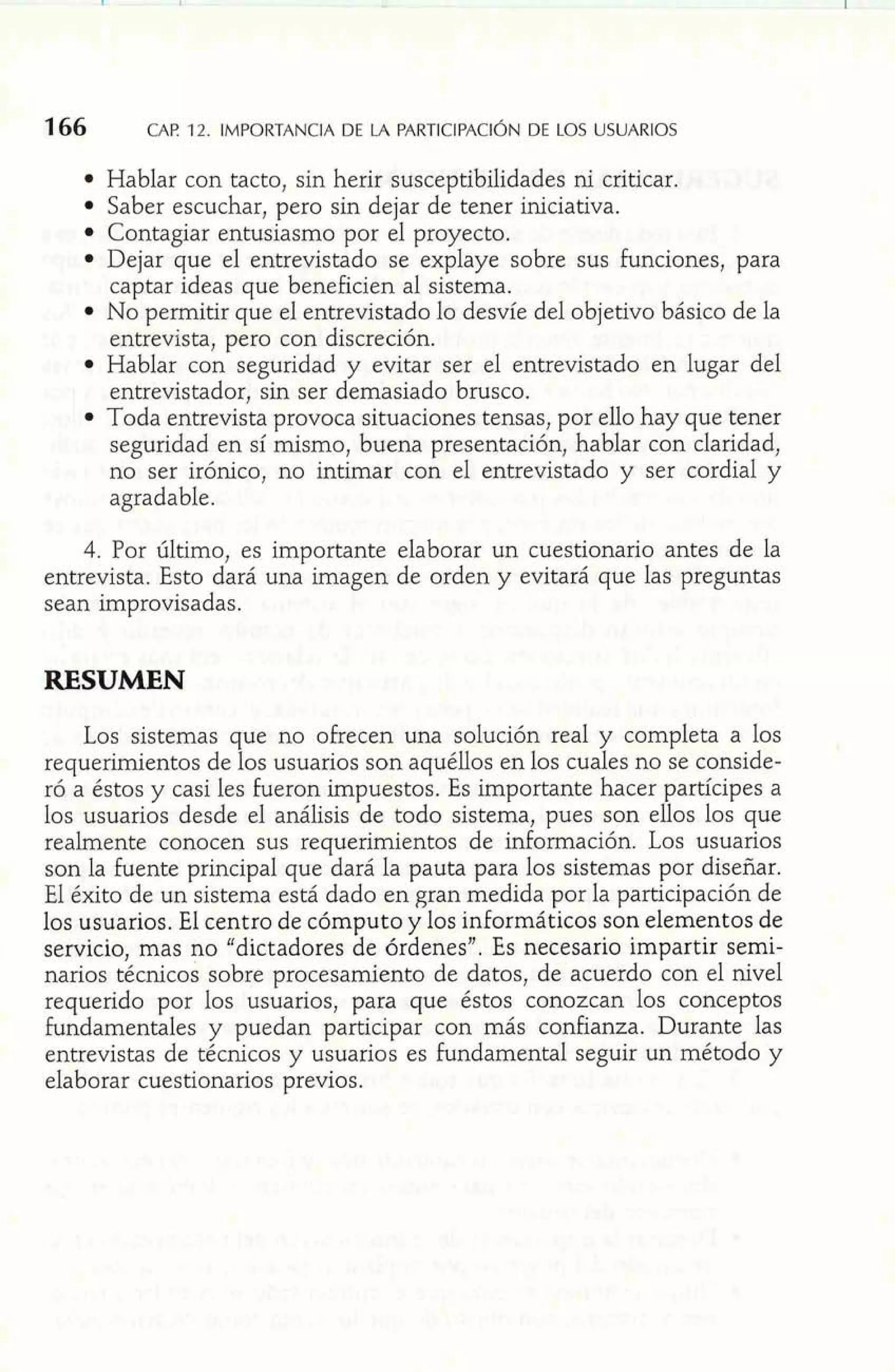 Hablar con tacto, sin herir susceptibilidades ni criticar. 
Saber escuchar, pero sin dejar de tener iniciativa. 
Contagiar entusiasmo por el proyecto. 
Dejar que el entrevistado se explaye sobre sus funciones, para 
captar ideas que beneficien al sistema. 
No permitir que el entrevistado lo desvíe del objetivo básico de la 
entrevista, pero con discreción. 
Hablar con seguridad y evitar ser el entrevistado en lugar del 
entrevistador, sin ser demasiado brusco. 
Toda entrevista provoca situaciones tensas, por ello hay que tener 
seguridad en sí mismo, buena presentación, hablar con claridad, 
no ser irónico, no intimar con el entrevistado y ser cordial y 
agradable. 
4. Por último, es importante elaborar un cuestionario antes de la 
entrevista. Esto dará una imagen de orden y evitará que las preguntas 
sean improvisadas. 
RESUMEN 
Los sistemas que no ofrecen una solución real y completa a 10s 
requerimientos de los usuarios son aquéllos en los cuales no se conside-ró 
a éstos y casi les fueron impuestos. Es importante hacer partícipes a 
los usuarios desde el análisis de todo sistema, pues son ellos los que 
realmente conocen sus requerimientos de información. Los usuarios 
son la fuente principal que dará la pauta para los sistemas por diseñar. 
El éxito de un sistema está dado en gran medida por la participación de 
los usuarios. El centro de cómputo y los informáticos son elementos de 
servicio, mas no "dictadores de órdenes". Es necesario impartir semi-narios 
técnicos sobre procesamiento de datos, de acuerdo con el nivel 
requerido por los usuarios, para que éstos conozcan los conceptos 
fundamentales y puedan participar con más confianza. Durante las 
entrevistas de técnicos y usuarios es fundamental seguir un método y 
elaborar cuestionarios previos. 
 