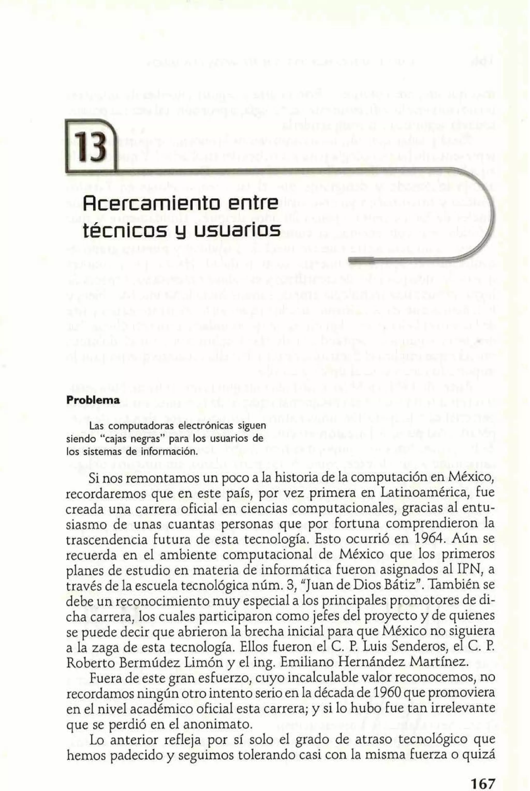 Acercamiento entre 
técnicos y usluarios 
Problema 
Las computadoras electrónicas siguen 
siendo "cajas negras" para los usuarios de 
los sistemas de información. 
Si nos remontamos un poco a la historia de la computación en México, 
recordaremos que en este país, por vez primera en Latinoamérica, fue 
creada una carrera oficial en ciencias computacionales, gracias al entu-siasmo 
de unas cuantas personas que por fortuna comprendieron la 
trascendencia futura de esta tecnología. Esto ocurrió en 1964. Aún se 
recuerda en el ambiente computacional de México que los primeros 
planes de estudio en materia de informática fueron asignados al IPN, a 
través de la escuela tecnológica núm. 3, "Juan de Dios Bátiz". También se 
debe un reconocimiento muy especial a los principales promotores de di-cha 
carrera, los cuales participaron como jefes del proyecto y de quienes 
se puede decir que abrieron la brecha inicial para que México no siguiera 
a la zaga de esta tecnología. Ellos fueron el C. P. Luis Senderos, el C. P. 
Roberto Bermúdez Limón y el ing. Emiliano Hernández Martínez. 
Fuera de este gran esfuerzo, cuyo incalculable valor reconocemos, no 
recordamos ningún otro intento serio en la década de 1960 que promoviera 
en el nivel académico oficial esta carrera; y si lo hubo fue tan irrelevante 
que se perdió en el anonimato. 
Lo anterior refleja por sí solo el grado de atraso tecnológico que 
hemos padecido y seguimos tolerando casi con la misma fuerza o quizá 
 