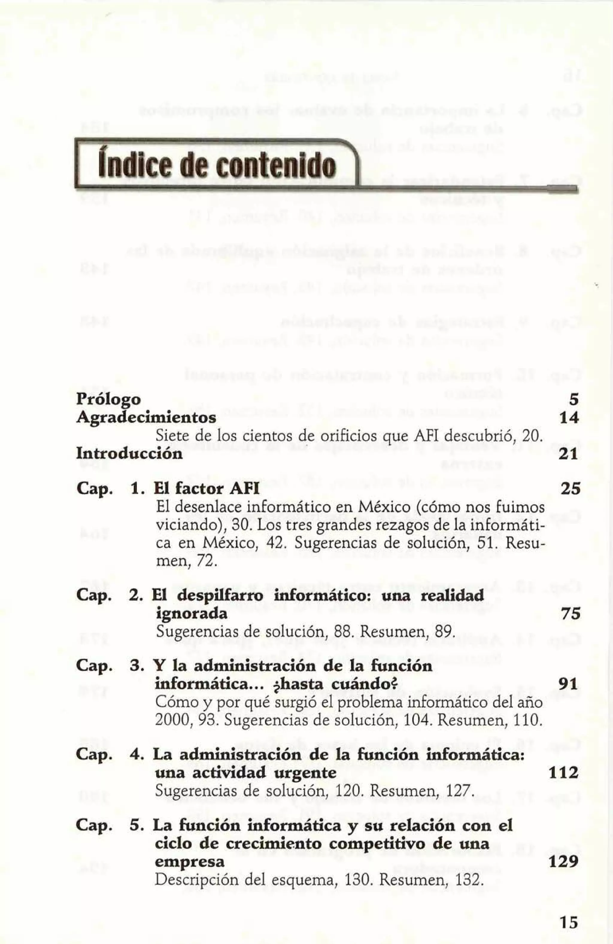 Prólogo 5 
Agradecimientos 14 
Siete de los cientos de orificios que AFI descubrió, 20. 
Introducción 21 
Cap. 1. El factor AFI 25 
El desenlace informático en México (cómo nos Fuimos 
viciando), 30. Los tres grandes rezagos de la informáti-ca 
en México, 42. Sugerencias de solución, 51. Resu-men, 
72. 
Cap. 2. El despüfarro informático: una realidad 
ignorada 
Sugerencias de solución, 88. Resumen, 89. 
Cap. 3. Y la administración de la función 
informática.. . ghasta cuándo$ 91 
Cómo y por qué surgió el problema informático del año 
2000, 93. Sugerencias de solución, 104. Resumen, 110. 
Cap. 4. La administración de la función informática: 
una actividad urgente 112 
Sugerencias de solución, 120. Resumen, 127. 
Cap. 5. La función informática y su relación con el 
ciclo de crecimiento competitivo de una 
empresa 129 
Descripción del esquema, 130. Resumen, 132. 
 