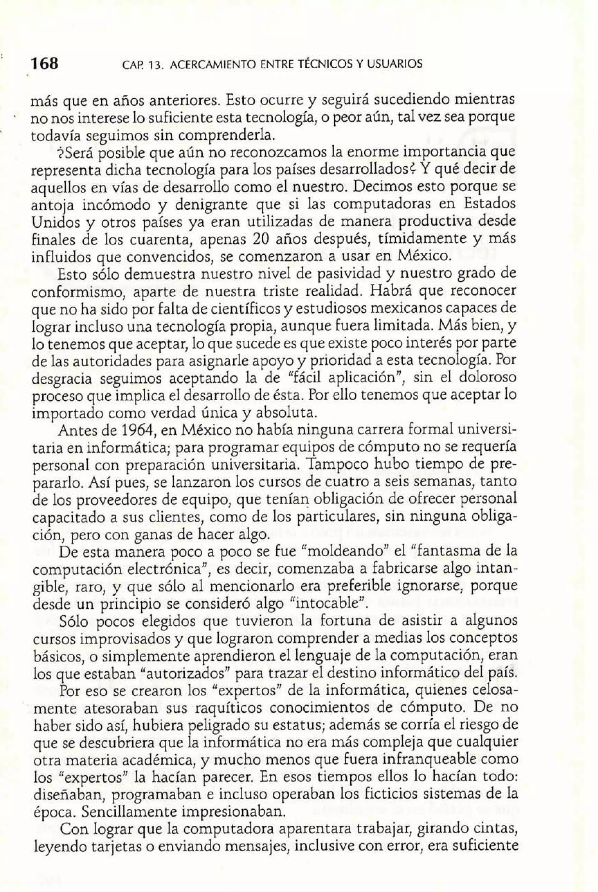 más que en años anteriores. Esto ocurre y seguirá sucediendo mientras 
no nos interese lo suficiente esta tecnología, o peor aún, tal vez sea porque 
' todavía seguimos sin comprenderla. 
?Será posible que aún no reconozcamos la enorme importancia que 
representa dicha tecnología para los países desarrollados¿ Y qué decir de 
aquellos en vías de desarrollo como el nuestro. Decimos esto porque se 
antoja incómodo y denigrante que si las computadoras en Estados 
Unidos y otros países ya eran utilizadas de manera productiva desde 
finales de los cuarenta, apenas 20 años después, tímidamente y más 
influidos que convencidos, se comenzaron a usar en México. 
Esto sólo demuestra nuestro nivel de pasividad y nuestro grado de 
conformismo, aparte de nuestra triste realidad. Habrá que reconocer 
que no ha sido por falta de científicos y estudiosos mexicanos capaces de 
lograr incluso una tecnología propia, aunque fuera limitada. Más bien, y 
lo tenemos que aceptar, lo que sucede es que existe poco interés por parte 
de las autoridades para asignarle apoyo y prioridad a esta tecnología. Por 
desgracia seguimos aceptando la de "fácil aplicaciónJ1, sin el doloroso 
proceso que implica el desarrollo de ésta. Por ello tenemos que aceptar lo 
importado como verdad única y absoluta. 
Antes de 1964, en México no había ninguna carrera Formal universi-taria 
en informática; para programar equipos de cómputo no se requería 
personal con preparación universitaria. Tampoco hubo tiempo de pre-pararlo. 
Así pues, se lanzaron los cursos de cuatro a seis semanas, tanto 
de los proveedores de equipo, que tenían obligación de ofrecer personal 
capacitado a sus clientes, como de los particulares, sin ninguna obliga-ción, 
pero con ganas de hacer algo. 
De esta manera poco a poco se fue "moldeando" el "Fantasma de la 
computación electrónica", es decir, comenzaba a fabricarse algo intan-gible, 
raro, y que sólo al mencionarlo era preferible ignorarse, porque 
desde un principio se consideró algo "intocable". 
Sólo pocos elegidos que tuvieron la fortuna de asistir a algunos 
cursos improvisados y que lograron comprender a medias los conceptos 
básicos, o simplemente aprendieron el lenguaje de la computación, eran 
los que estaban "autorizados" para trazar el destino informático del país. 
Por eso se crearon los "expertos" de la informática, quienes celosa-mente 
atesoraban sus raquíticos conocimientos de cómputo. De no 
haber sido así, hubiera peligrado su estatus; además se corría el riesgo de 
que se descubriera que la informática no era más compleja que cualquier 
otra materia académica, y mucho menos que fuera infranqueable como 
los "expertos" la hacían parecer. En esos tiempos ellos lo hacían todo: 
diseñaban, programaban e incluso operaban los ficticios sistemas de la 
época. Sencillamente impresionaban. 
Con lograr que la computadora aparentara trabajar, girando cintas, 
leyendo tarjetas o enviando mensajes, inclusive con error, era suficiente 
 