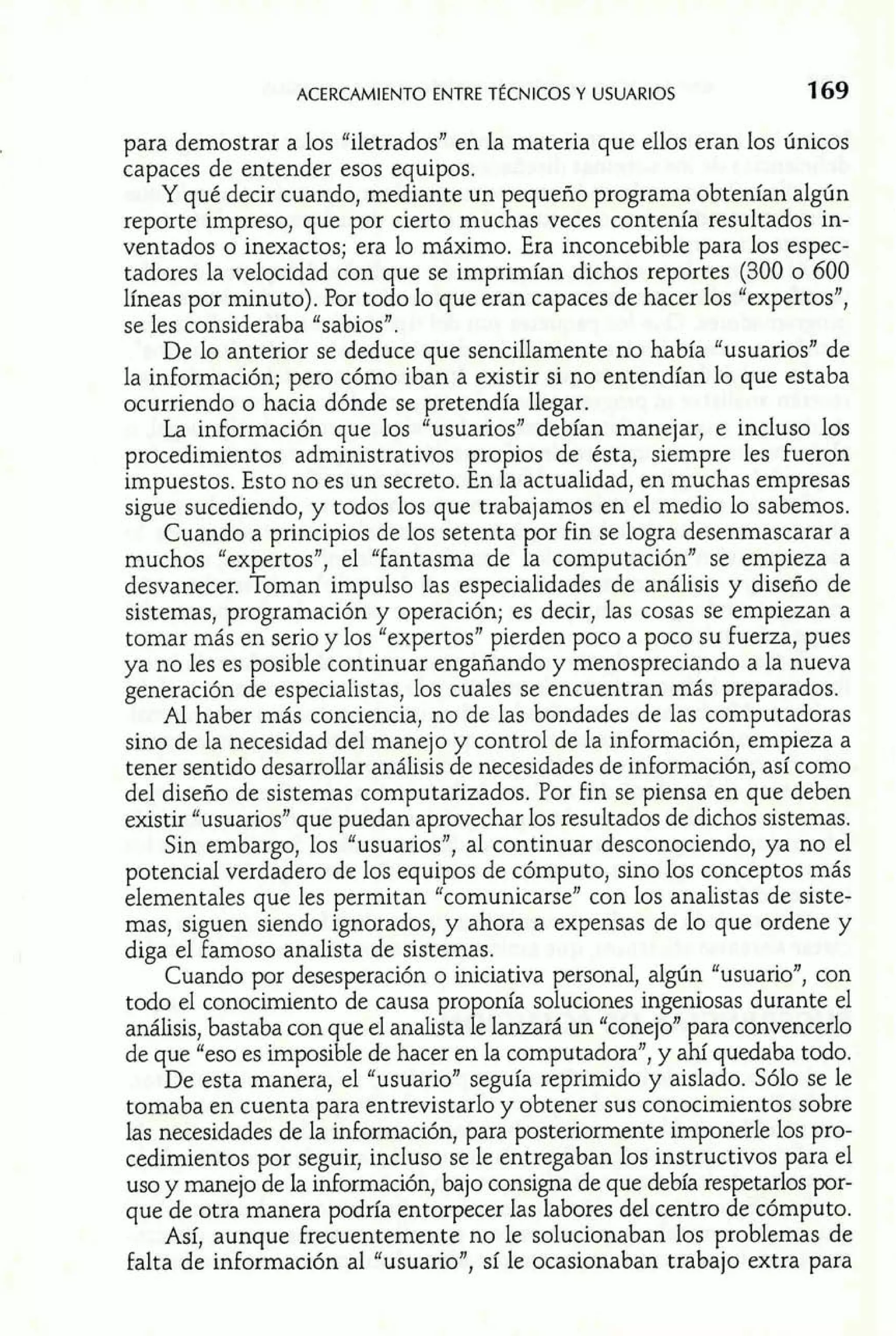 ACERCAMIENTO ENTRET ~CNICOSY USUARIOS 16 9 
para demostrar a los "iletrados" en la materia que ellos eran los únicos 
capaces de entender esos equipos. 
Y qué decir cuando, mediante un pequeño programa obtenían algún 
reporte impreso, que por cierto muchas veces contenía resultados in-ventados 
o inexactos; era lo máximo. Era inconcebible para los espec-tadores 
la velocidad con que se imprimían dichos reportes (300 o 600 
líneas por minuto). Por todo lo que eran capaces de hacer los "expertos", 
se les consideraba "sabiosn. 
De lo anterior se deduce que sencillamente no había "usuariosn de 
la información; pero cómo iban a existir si no entendían lo que estaba 
ocurriendo o hacia dónde se pretendía llegar. 
La información que los "usuariosn debían manejar, e incluso los 
procedimientos administrativos propios de ésta, siempre les fueron 
impuestos. Esto no es un secreto. En la actualidad, en muchas empresas 
sigue sucediendo, y todos los que trabajamos en el medio lo sabemos. 
Cuando a principios de los setenta por fin se logra desenmascarar a 
muchos "expertosJ', el Tantasma de la computación" se empieza a 
desvanecer. Toman impulso las especialidades de análisis y diseño de 
sistemas, programación y operación; es decir, las cosas se empiezan a 
tomar más en serio y los "expertos" pierden poco a poco su fuerza, pues 
ya no les es posible continuar engañando y menospreciando a la nueva 
generación de especialistas, los cuales se encuentran más preparados. 
Al haber más conciencia, no de las bondades de las computadoras 
sino de la necesidad del manejo y control de la información, empieza a 
tener sentido desarrollar análisis de necesidades de información, así como 
del diseño de sistemas computarizados. Por fin se piensa en que deben 
existir "usuarios" que puedan aprovechar los resultados de dichos sistemas. 
Sin embargo, los "usuarios", al continuar desconociendo, ya no el 
potencial verdadero de los equipos de cómputo, sino los conceptos más 
elementales que les permitan "comunicarse" con los analistas de siste-mas, 
siguen siendo ignorados, y ahora a expensas de lo que ordene y 
diga el famoso analista de sistemas. 
Cuando por desesperación o iniciativa personal, algún "usuario", con 
todo e1 conocimiento de causa proponía soluciones ingeniosas durante el 
análisis, bastaba con que el analista le lanzará un "conejo" para convencerlo 
de que "eso es imposible de hacer en la computadora", y ahí quedaba todo. 
De esta manera, el "usuario" seguía reprimido y aislado. Sólo se le 
tomaba en cuenta para entrevistarlo y obtener sus conocimientos sobre 
las necesidades de la información, para posteriormente imponerle los pro-cedimientos 
por seguir, incluso se le entregaban los instructivos para el 
uso y manejo de la información, bajo consigna de que debía respetarlos por-que 
de otra manera podría entorpecer las labores del centro de cómputo. 
Así, aunque frecuentemente no le solucionaban los problemas de 
falta de información al "usuario", sí le ocasionaban trabajo extra para 
 