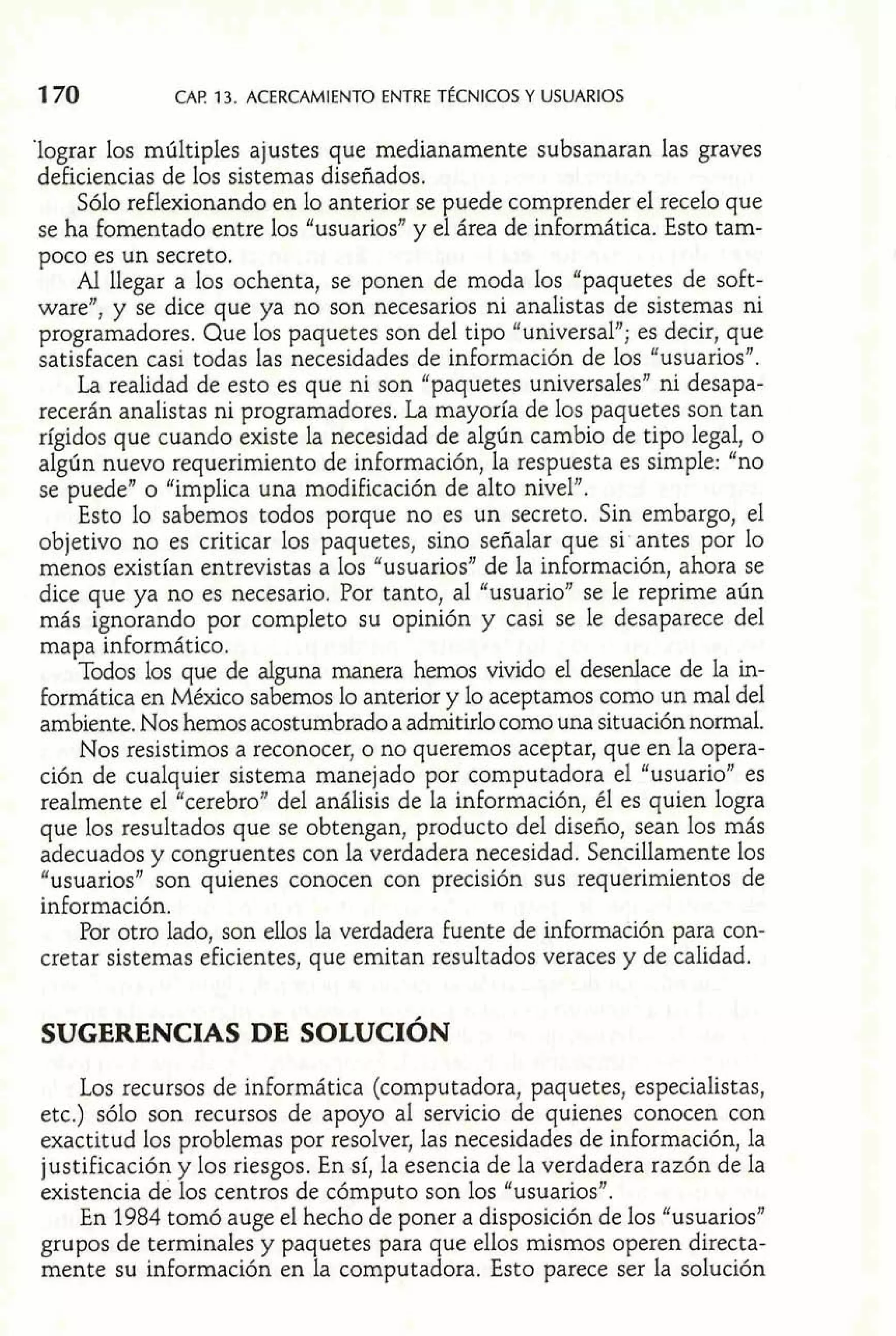 1 70 CAF! 13. ACERCAMIENTO ENTRE TÉCNICOS Y USUARIOS 
'lograr los múltiples ajustes que medianamente subsanaran las graves 
deficiencias de los sistemas diseñados. 
Sólo reflexionando en lo anterior se puede comprender el recelo que 
se ha fomentado entre los "usuarios" y el área de informática. Esto tam-poco 
es un secreto. 
Al llegar a los ochenta, se ponen de moda los "paquetes de soft-ware", 
y se dice que ya no son necesarios ni analistas de sistemas ni 
programadores. Que los paquetes son del tipo "universal"; es decir, que 
satisfacen casi todas las necesidades de información de los "usuariosn. 
La realidad de esto es que ni son "paquetes universales" ni desapa-recerán 
analistas ni programadores. La mayoría de los paquetes son tan 
rígidos que cuando existe la necesidad de algún cambio de tipo legal, o 
algún nuevo requerimiento de información, la respuesta es simple: "no 
se puede" o "implica una modificación de alto nivel". 
Esto lo sabemos todos porque no es un secreto. Sin embargo, el 
objetivo no es criticar los paquetes, sino señalar que si antes por lo 
menos existían entrevistas a los "usuarios" de la información, ahora se 
dice que ya no es necesario. Por tanto, al "usuario" se le reprime aún 
más ignorando por completo su opinión y casi se le desaparece del 
mapa inforrnático. 
Todos los que de alguna manera hemos vivido el desenlace de la in-formática 
en México sabemos lo anterior y lo aceptamos como un mal del 
ambiente. Nos hemos acostumbrado a admitirlo como una situación normal. 
Nos resistimos a reconocer, o no queremos aceptar, que en la opera-ción 
de cualquier sistema manejado por computadora el "usuario" es 
realmente el "cerebro" del análisis de la información, él es quien logra 
que los resultados que se obtengan, producto del diseño, sean los más 
adecuados y congruentes con la verdadera necesidad. Sencillamente los 
"usuarios" son quienes conocen con precisión sus requerimientos de 
información. 
Por otro lado, son ellos la verdadera fuente de información para con-cretar 
sistemas eficientes, que emitan resultados veraces y de calidad. 
Los recursos de informática (computadora, paquetes, especialistas, 
etc.) sólo son recursos de apoyo al servicio de quienes conocen con 
exactitud los problemas por resolver, las necesidades de información, la 
justificación y los riesgos. En sí, la esencia de la verdadera razón de la 
existencia de los centros de cómputo son los "usuarios". 
En 1984 tomó auge el hecho de poner a disposición de los "usuarios" 
grupos de terminales y paquetes para que ellos mismos operen directa-mente 
su información en la computadora. Esto parece ser la solución 
 