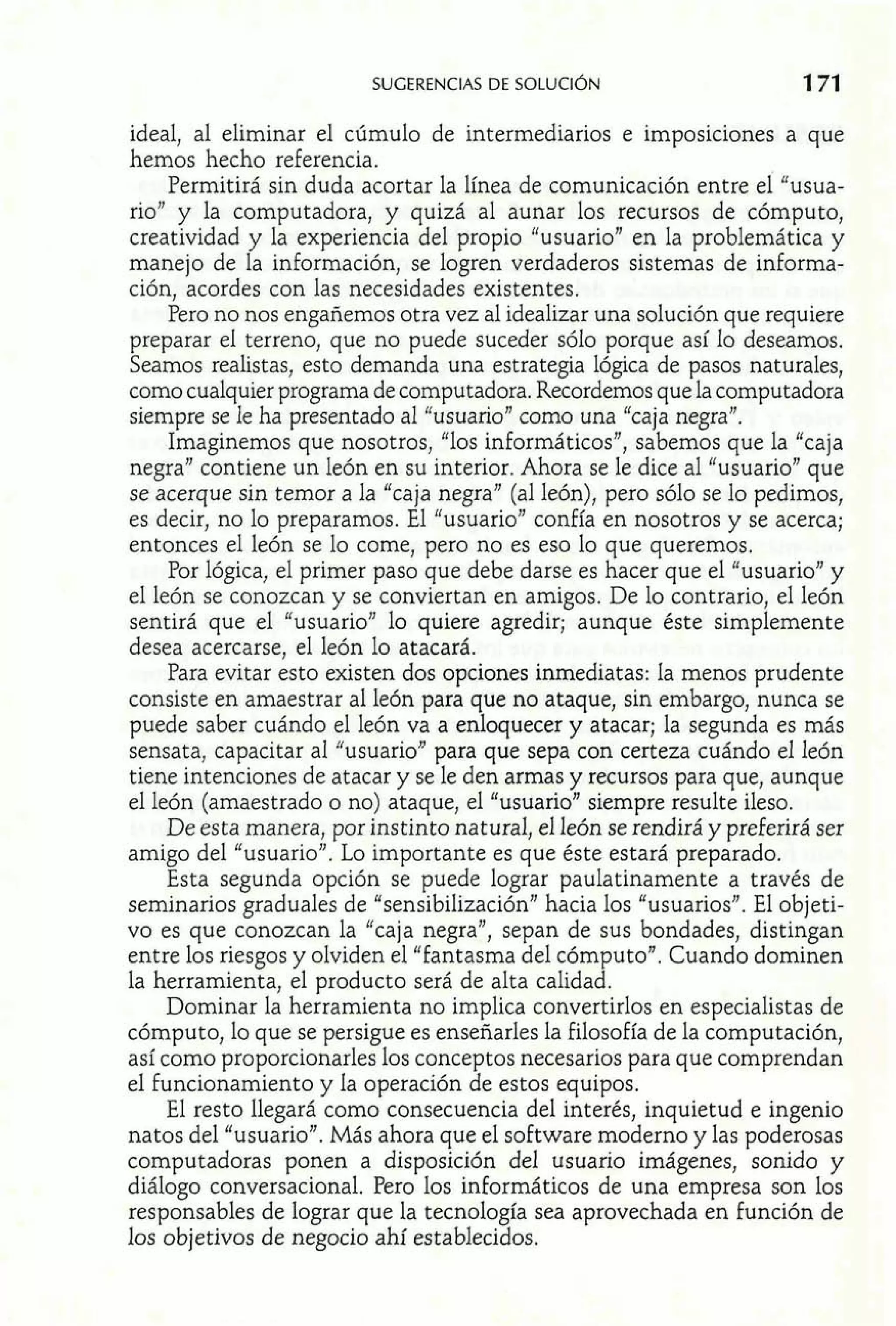ideal, al eliminar el cúmulo de intermediarios e imposiciones a que 
hemos hecho referencia. 
Permitirá sin duda acortar la línea de comunicación entre el "usua-rio" 
y la computadora, y quizá al aunar los recursos de cómputo, 
creatividad y la experiencia del propio "usuario" en la problemática y 
manejo de la información, se logren verdaderos sistemas de informa-ción, 
acordes con las necesidades existentes. 
Pero no nos engañemos otra vez al idealizar una solución que requiere 
preparar el terreno, que no puede suceder sólo porque así lo deseamos. 
Seamos realistas, esto demanda una estrategia lógica de pasos naturales, 
como cualquier programa de computadora. Recordemos que la computadora 
siempre se le ha presentado al "usuario" como una "caja negra". 
Imaginemos que nosotros, "los informáticos", sabemos que la "caja 
negra" contiene un león en su interior. Ahora se le dice al "usuario" que 
se acerque sin temor a la "caja negra" (al león), pero sólo se lo pedimos, 
es decir, no lo preparamos. El "usuario" confía en nosotros y se acerca; 
entonces el león se lo come, pero no es eso lo que queremos. 
Por lógica, el primer paso que debe darse es hacer que el "usuario" y 
el león se conozcan y se conviertan en amigos. De lo contrario, el león 
sentirá que el "usuario" lo quiere agredir; aunque éste simplemente 
desea acercarse, el león lo atacará. 
Para evitar esto existen dos opciones inmediatas: la menos prudente 
consiste en amaestrar al león para que no ataque, sin embargo, nunca se 
puede saber cuándo el león va a enloquecer y atacar; la segunda es más 
sensata, capacitar al "usuario" para que sepa con certeza cuándo el león 
tiene intenciones de atacar y se le den armas y recursos para que, aunque 
el león (amaestrado o no) ataque, el "usuario" siempre resulte ileso. 
De esta manera, por instinto natural, el león se rendirá y preferirá ser 
amigo del "usuario". Lo importante es que éste estará preparado. 
Esta segunda opción se puede lograr paulatinamente a través de 
seminarios graduales de "sensibilización" hacia los "usuarios". El objeti-vo 
es que conozcan la "caja negra", sepan de sus bondades, distingan 
entre los riesgos y olviden el "fantasma del cómputo". Cuando dominen 
la herramienta, el producto será de alta calidad. 
Dominar la herramienta no implica convertirlos en especialistas de 
cómputo, lo que se persigue es enseñarles la filosofía de la computación, 
así como proporcionarles los conceptos necesarios para que comprendan 
e1 funcionamiento y la operación de estos equipos. 
El resto llegará como consecuencia del interés, inquietud e ingenio 
natos del "usuario". Más ahora que el software moderno y las poderosas 
computadoras ponen a disposición del usuario imágenes, sonido y 
diálogo conversacional. Pero los informáticos de una empresa son los 
responsables de lograr que la tecnología sea aprovechada en función de 
los objetivos de negocio ahí establecidos. 
 