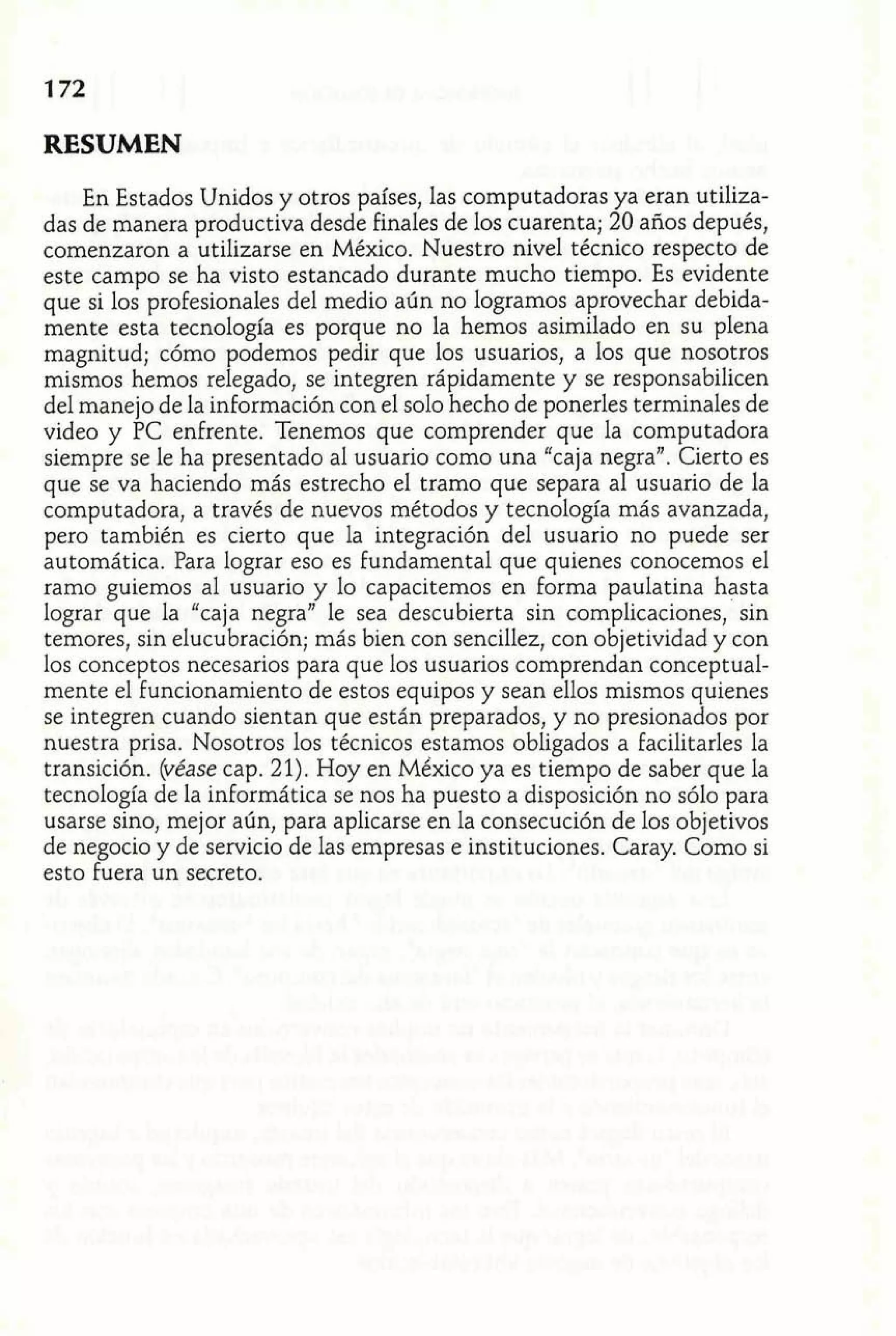 En Estados Unidos y otros países, las computadoras ya eran utiliza-das 
de manera productiva desde finales de los cuarenta; 20 años depués, 
comenzaron a utilizarse en México. Nuestro nivel técnico respecto de 
este campo se ha visto estancado durante mucho tiempo. Es evidente 
que si los profesionales del medio aún no logramos aprovechar debida-mente 
esta tecnología es porque no la hemos asimilado en su plena 
magnitud; cómo podemos pedir que los usuarios, a los que nosotros 
mismos hemos relegado, se integren rápidamente y se responsabilicen 
del manejo de la información con el solo hecho de ponerles terminales de 
video y PC enfrente. Tenemos que comprender que la computadora 
siempre se le ha presentado al usuario como una "caja negra". Cierto es 
que se va haciendo más estrecho el tramo que separa al usuario de la 
computadora, a través de nuevos métodos y tecnología más avanzada, 
pero también es cierto que la integración del usuario no puede ser 
automática. Para lograr eso es Fundamental que quienes conocemos el 
ramo guiemos al usuario y lo capacitemos en Forma paulatina hasta 
lograr que la "caja negra" le sea descubierta sin complicaciones, sin 
temores, sin elucubración; más bien con sencillez, con objetividad y con 
los conceptos necesarios para que los usuarios comprendan conceptual-mente 
el Funcionamiento de estos equipos y sean ellos mismos quienes 
se integren cuando sientan que están preparados, y no presionados por 
nuestra prisa. Nosotros los técnicos estamos obligados a facilitarles la 
transición. (véase cap. 21). Hoy en México ya es tiempo de saber que la 
tecnología de la informática se nos ha puesto a disposición no sólo para 
usarse sino, mejor aún, para aplicarse en la consecución de los objetivos 
de negocio y de servicio de las empresas e instituciones. Caray. Como si 
esto fuera un secreto. 
 